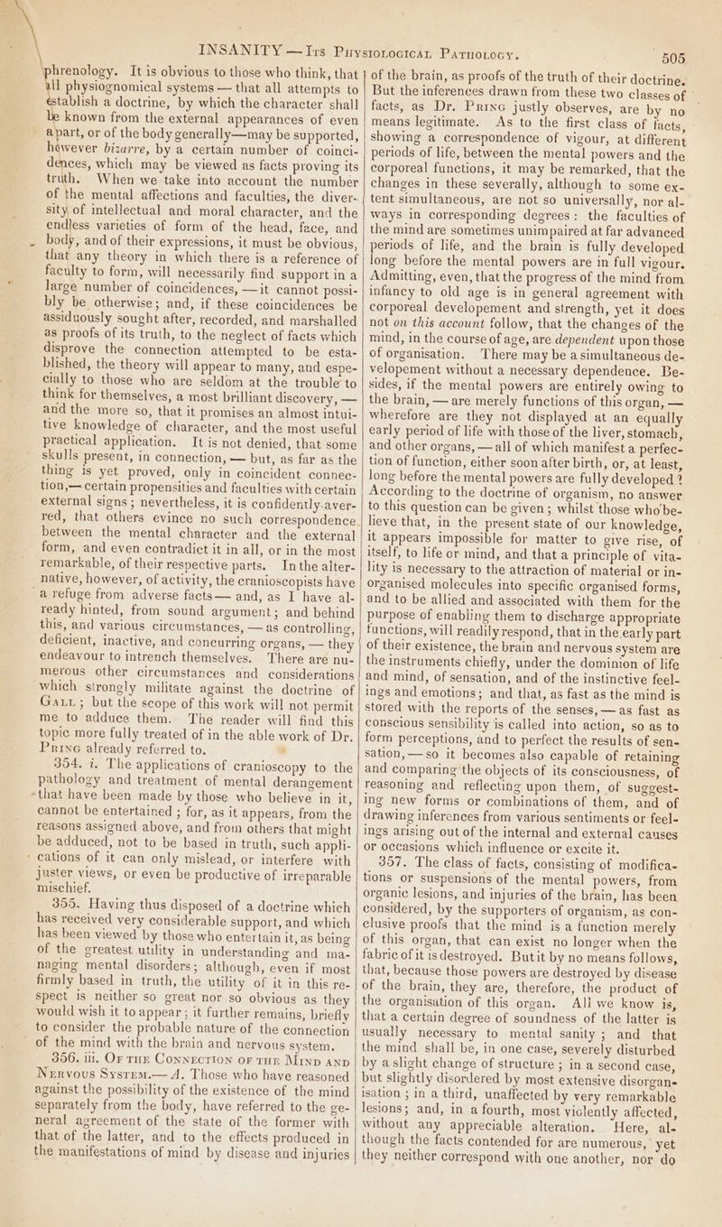 hrenology. It is obvious to those who think, that ll physiognomical systems — that all attempts to stablish a doctrine, by which the character shall e known from the external appearances of even apart, or of the body generally—may be supported, however bizarre, by a certain number of coinci- dences, which may be viewed as facts proving its truth. When we take into account the number of the mental affections and faculties, the diver- sity of itellectual and moral character, and the endless varieties of form of the head, face, and body, and of their expressions, it must be obvious, that any theory in which there is a reference of faculty to form, will necessarily find support ina large number of coincidences, —it cannot possi- bly be otherwise; and, if these coincidences be assiduously sought after, recorded, and marshalled as proofs of its truth, to the neglect of facts which disprove the connection attempted to be esta- blished, the theory will appear to many, and espe- cially to those who are seldom at the trouble to think for themselves, a most brilliant discovery, — and the more so, that it promises an almost intui- tive knowledge of character, and the most useful practical application. It is not denied, that some skulls present, in connection, — but, as far as the thing is yet proved, only in coincident connec- tion,— certain propensities and faculties with certain external signs ; nevertheless, it is confidently.aver- between the mental character and the external form, and even contradict it in all, or in the most remarkable, of their respective parts. Inthe alter- native, however, of activity, the cranioscopists have -a refuge from adverse facts — and, as I have al- ready hinted, from sound argument; and behind this, and various circumstances, — as controlling, deficient, inactive, and concurring organs, — they endeavour to intrench themselves. There are nu- merous other circumstances and considerations which strongly militate against the doctrine of Gaxt; but the scope of this work will not permit me to adduce them. The reader will find this topic more fully treated of in the able work of Dr, Prine already referred to. ’ 354, i. The applications of cranioscopy to the pathology and treatment of mental derangement “that have been made by those who believe in it, cannot be entertained ; for, as it appears, from the reasons assigned above, and from others that might be adduced, not to be based in truth, such appli- ‘ cations of it can only mislead, or interfere with juster views, or even be productive of irreparable mischief. 355. Having thus disposed of a doctrine which has received very considerable support, and which has been viewed by those who entertain it, as being of the greatest utility in understanding and ma- naging mental disorders; although, even if most firmly based in truth, the utility of it in this re- spect is neither so great nor so obvious as they would wish it to appear ; it further remains, briefly to consider the probable nature of the connection of the mind with the brain and nervous system. 306. ill. Or rH Connection or Turn Minp anp Nervous Sysrem.— A. Those who have reasoned against the possibility of the existence of the mind separately from the body, have referred to the ve- neral agreement of the state of the former with that of the latter, and to the effects produced in the manifestations of mind by disease and injuries 505 of the brain, as proofs of the truth of their doctrine. But the inferences drawn from these two classes of | facts, as Dr. Prine justly observes, are by no means legitimate. As to the first class of facts, - showing a correspondence of vigour, at different periods of life, between the mental powers and the corporeal functions, it may be remarked, that the changes in these severally, although to some ex-— tent simultaneous, are not so universally, nor al- ways in corresponding degrees: the faculties of the mind are sometimes unimpaired at far advanced periods of life, and the brain is fully developed long before the mental powers are in full vigour. Admitting, even, that the progress of the mind from infancy to old age is in general agreement with corporeal developement and strength, yet it does not on this account follow, that the changes of the mind, in the course of age, are dependent upon those of organisation. There may be asimultaneous de- velopement without a necessary dependence. Be- sides, if the mental powers are entirely owing to the brain, — are merely functions of this organ, — wherefore are they not displayed at an equally early period of life with those of the liver, stomach, and other organs, —all of which manifest a perfec- tion of function, either soon after birth, or, at least, long before the mental powers are fully developed ? According to the doctrine of organism, no answer to this question can be given; whilst those who be- lieve that, in the present state of our knowledge, it appears impossible for matter to give rise, of itself, to life or mind, and that a principle of vita- lity is necessary to the attraction of material or in- organised molecules into specific organised forms, and to be allied and associated with them for the purpose of enabling them to discharge appropriate functions, will readily respond, that in the early part of their existence, the brain and nervous system are the instruments chiefly, under the dominion of life and mind, of sensation, and of the instinctive feel- ings and emotions; and that, as fast as the mind is stored with the reports of the senses, —as fast as conscious sensibility is called into action, so as to form perceptions, and to perfect the results of sen- sation, —so it becomes also capable of retaining and comparing the objects of its consciousness, of reasoning and reflecting upon them, of suggest- ing new forms or combinations of them, and of drawing inferences from various sentiments or feel- ings arising out of the internal and external causes or occasions which influence or excite it. 357. The class of facts, consisting of modifica- tions or suspensions of the mental powers, from organic lesions, and injuries of the brain, has been considered, by the supporters of organism, as con- clusive proofs that the mind is a function merely of this organ, that can exist no longer when the fabric of it isdestroyed. Butit by no means follows, that, because those powers are destroyed by disease of the brain, they are, therefore, the product of the organisation of this organ. All we know is, that a certain degree of soundness of the latter is usually necessary to mental sanity ; and that the mind shall be, in one case, severely disturbed by a slight change of structure ; in a second case, but slightly disordered by most extensive disorgans isation ; in a third, unaffected by very remarkable lesions; and, in a fourth, most violently affected, without any appreciable alteration. “Here, al- though the facts contended for are numerous, yet they neither correspond with one another, nor do