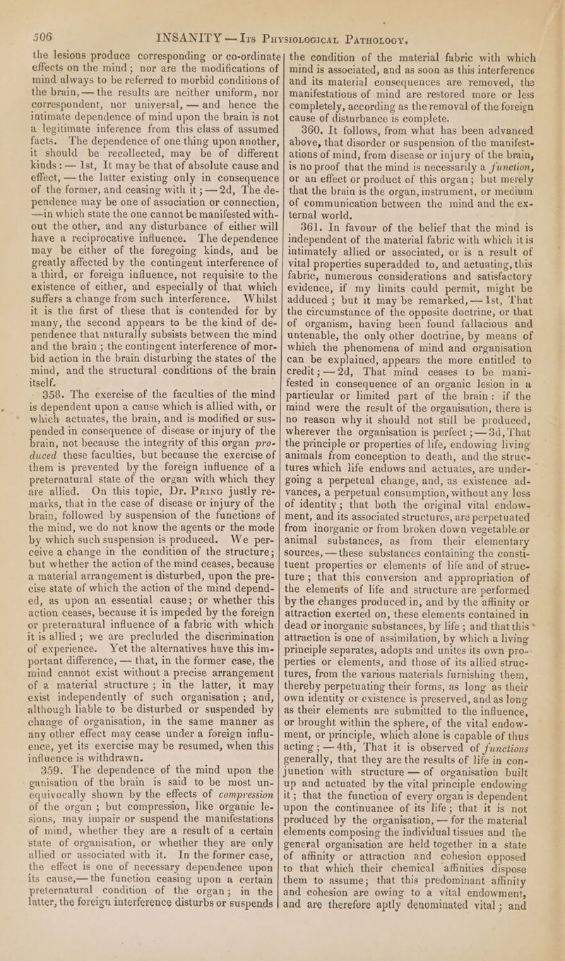 the lesions produce corresponding or co-ordinate effects on the mind; nor are the modifications of mind always to be referred to morbid conditions of the brain, — the results are neither uniform, nor correspondent, nor universal, — and hence the intimate dependence of mind upon the brain is not a legitimate inference from this class of assumed facts. The dependence of one thing upon another, it should be recollected, may be of different kinds : — Ist, It may be that of absolute cause and effect, —the latter existing only in consequence of the former, and.ceasing with it ;—-2d, The de- pendence may be one of association or connection, —ain which state the one cannot be manifested with- out the other, and any disturbance of either will have a reciprocative influence. The dependence may be either of the foregoing kinds, and be greatly affected by the contingent interference of a third, or foreign influence, not requisite to the existence of either, and especially of that which suffers a change from such interference. Whilst it is the first of these that is contended for by many, the second appears to be the kind of de- pendence that naturally subsists between the mind and the brain ; the contingent interference of mor- bid action in the brain disturbing the states of the mind, and the structural conditions of the brain itself. 358. The exercise of the faculties of the mind is dependent upon a cause which is allied with, or which actuates, the brain, and is modified or sus- pended in consequence of disease or injury of the brain, not because the integrity of this organ pro- duced these faculties, but because the exercise of them is prevented by the foreign influence of a preternatural state of the organ with which they are allied. On this topic, Dr. Prine justly re- marks, that in the case of disease or injury of the brain, followed by suspension of the functions of the mind, we do not know the agents or the mode by which such suspension is produced. We per- ceive a change in the condition of the structure; but whether the action of the mind ceases, because a material arrangement is disturbed, upon the pre- cise state of which the action of the mind depend- ed, as upon an essential cause; or whether this action ceases, because it is impeded by the foreign or preternatural influence of a fabric with which it is allied ; we are precluded the discrimination of experience. Yet the alternatives have this im- portant difference, — that, in the former case, the mind cannot exist without a precise arrangement of a material structure ; in the latter, it may exist independently of such organisation ; and, although hable to be disturbed or suspended by change of organisation, in the same manner as any other effect may cease under a foreign influ- ence, yet its exercise may be resumed, when this influence is withdrawn. 359. The dependence of the mind upon the -ganisation of the brain is said to be most un- equivocally shown by the effects of compression of the organ ; but compression, like organic le- sions, may impair or suspend the manifestations of mind, whether they are a result of a certain state of organisation, or whether they are only allied or associated with it. In the former case, the effect is one of necessary dependence upon its cause,—the function ceasing upon a certain preternatural condition of the organ; in the latter, the foreign interference disturbs or suspends . the condition of the material fabric with which mind is associated, and as soon as this interference and its material consequences are removed, the manifestations of mind are restored more or less completely, according as the removal of the foreign cause of disturbance is complete. 360. It follows, from what has been advanced above, that disorder or suspension of the manifest ations of mind, from disease or injury of the brain, is no proof that the mind is necessarily a function, or an effect or product of this organ; but merely that the brain is the organ, instrument, or medium of communication between the mind and the ex- ternal world. 361. In favour of the belief that the mind is independent of the material fabric with which itis intimately allied or associated, or is a result of vital properties superadded to, and actuating, this fabric, numerous considerations and satisfactory evidence, if my limits could permit, might be adduced ; but it may be remarked, — Ist, ‘hat the circumstance of the opposite doctrine, or that of organism, having been found fallacious and untenable, the only other doctrine, by means of which the phenomena of mind and organisation can be explained, appears the more entitled to credit;—-2d, That mind ceases to be mani- fested in consequence of an organic lesion in a particular or limited part of the brain: if the mind were the result of the organisation, there is no reason why it should not still be produced, wherever the organisation is perfect ;—3d, That the principle or properties of life, endowing living animals from conception to death, and the struc- tures which life endows and actuates, are under-— going a perpetual change, and, as existence ad- vances, a perpetual consumption, without any loss of identity; that both the original vital endow- ment, and its associated structures, aré perpetuated from inorganic or from broken down vegetable or animal substances, as from their elementary sources, — these substances containing the consti- tuent properties or elements of life and of struc- ture; that this conversion and appropriation of the elements of life and structure are performed by the changes produced in, and by the affinity or attraction exerted on, these elements contained in dead or inorganic substances, by life ; and that this * attraction is one of assimilation, by which a living principle separates, adopts and unites its own pro- perties or elements, and those of its allied struc- tures, from the various materials furnishing them, thereby perpetuating their forms, as long as their own identity or existence is preserved, and as long as their elements are submitted to the influence, or brought within the sphere, of the vital endow- ment, or principle, which alone is capable of thus acting ;— 4th, That it is observed of functions generally, that they are the results of life in con- junction with structure — of organisation built up and actuated by the vital principle endowing it; that the function of every organ is dependent upon the continuance of its life; that it is not produced by the organisation, — for the material elements composing the individual tissues and the general organisation are held together. in a state of affinity or attraction and cohesion opposed to that which their chemical affinities dispose them to assume; that this predominant affinity and cohesion are owing to a vital endowment, and are therefore aptly denominated vital ; and