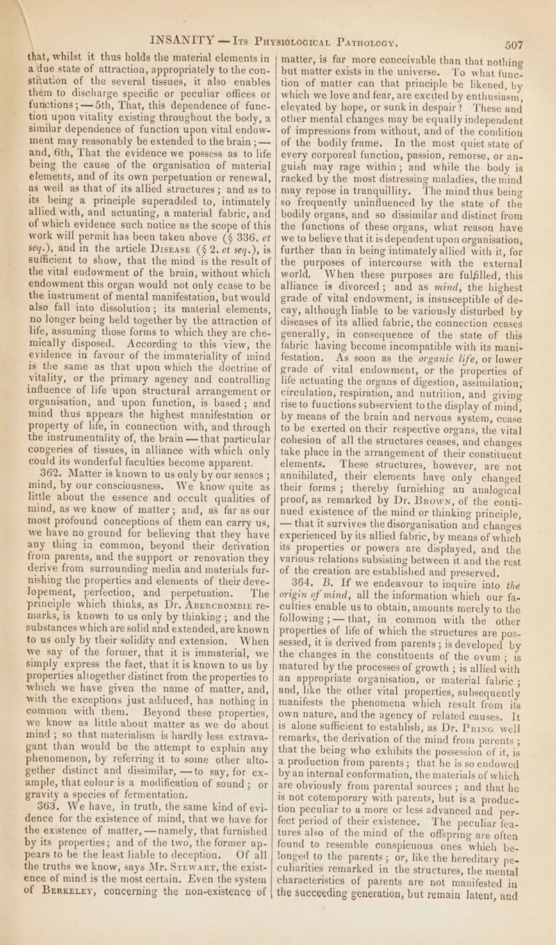 that, whilst it thus holds the material elements in a due state of attraction, appropriately to the con- stitution of the several tissues, it also enables them to discharge specific or peculiar offices or functions ;— 5th, That, this dependence of func- tion upon vitality existing throughout the body, a similar dependence of function upon vital endow- ment may reasonably be extended to the brain ; — and, 6th, That the evidence we possess as to life being the cause of the organisation of material elements, and of its own perpetuation or renewal, as well as that of its allied structures; and as to its being a principle superadded to, intimately allied with, and actuating, a material fabric, and of which evidence such notice as the scope of this work will permit has been taken above (§ 336, et sey.), and in the article Disnasr (§ 2. et seq.), is sufficient to show, that the mind is the result of the vital endowment of the brain, without which endowment this organ would not only cease to be the instrument of mental manifestation, but would also fall into dissolution; its material elements, no longer being held together by the attraction of life, assuming those forms to which they are che- mically disposed. According to this view, the evidence in favour of the immateriality of mind is the same as that upon which the doctrine of vitality, or the primary agency and controlling influence of life upon structural arrangement or organisation, and upon function, is based ; and mind thus appears the highest manifestation or property of life, in connection with, and through the instrumentality of, the brain — that particular congeries of tissues, in alliance with which only could its wonderful faculties become apparent. 362, Matter is known to us only by our senses ; mind, by our consciousness. We know quite as little about the essence and occult qualities of mind, as we know of matter; and, as far as our most profound conceptions of them can carry us, we have no ground for believing that they have any thing in common, beyond their derivation from parents, and the support or renovation they derive from surrounding media and materials fur- nishing the properties and elements of their deve- lopement, perfection, and perpetuation. The principle which thinks, as Dr. Apercrompie re- marks, is known to us only by thinking ; and the substances which are solid and extended, are known to us only by their solidity and extension. When we say of the former, that it is immaterial, we simply express the fact, that it is known to us by properties altogether distinct from the properties to which we have given the name of matter, and, with the exceptions just adduced, has nothing in common with them. Beyond these properties, we know as little about matter as we do about mind ; so that materialism is hardly less extrava- gant than would be the attempt to explain any phenomenon, by referring it to some other alto- gether distinct and dissimilar, —to say, for ex- ample, that colour is a modification of sound; or gravity a species of fermentation. 363. We have, in truth, the same kind of evi- dence for the existence of mind, that we have for the existence of matter, —namely, that furnished by its properties; and of the two, the former ap- pears to be tne least liable to deception. Of all the truths we know, says Mr. Srewarr, the exist- ence of mind is the most certain. Even the system of BrrxELry, concerning the non-existence of 507 but matter exists in the universe. To what func. tion of matter can that principle be likened, by which we love and fear, are excited by enthusiasm, eleyated by hope, or sunk in despair? These and other mental changes may be equally independent of impressions from without, and of the condition of the bodily frame. In the most quiet state of every corporeal function, passion, remorse, or an« guish may rage within; and while the. body is racked by the most distressing maladies, the mind may repose in tranquillity. ‘The mind thus being so frequently uninfluenced by the state of the bodily organs, and so dissimilar.and distinct from the functions of these organs, what reason have we to believe that it is dependent upon organisation, further than in being intimately allied with it, for the purposes of intercourse with the external world, When these purposes are fulfilled, this alliance is divorced; and as mind, the highest grade of vital endowment, is insusceptible of de- cay, although liable to be variously disturbed by diseases of its allied fabric, the connection ceases generally, in consequence of the state of this fabric having become incompatible with its mani- festation. As soon as the organic life, or lower grade of vital endowment, or the properties of life actuating the organs of digestion, assimilation, circulation, respiration, and nutrition, and giving rise to functions subservient to the display of mind, by means of the brain and nervous system, cease to be exerted on their respective organs, the vital cohesion of all the structures ceases, and changes take place in the arrangement of their constituent elements. These structures, however, are not annihilated, their elements have only changed their forms ; thereby furnishing an analogical proof, as remarked by Dr. Brown, of the conti- nued existence of the mind or thinking principle, — that it survives the disorganisation and changes experienced by its allied fabric, by means of which its properties or powers are displayed, and the various relations subsisting between it and the rest of the creation are established and preserved. 364. B. If we endeavour to inquire into the culties enable us to obtain, amounts merely to the following ;— that, in common with the other properties of life of which the structures are pos- sessed, it is derived from parents ; is developed by the changes in the constituents of the ovum ; is matured by the processes of growth ; is allied with an appropriate organisation, or material fabric ; and, like the other vital properties, subsequently manifests the phenomena which result from its own nature, and the agency of related causes. It is alone sufficient to establish, as Dr. Princ well remarks, the derivation of the mind from parents ; that the being who exhibits the possession of it, is a production from parents; that he is so endowed by an internal conformation, the materials of which are obviously from parental sources ; and that he is not cotemporary with parents, but is a produc- tion peculiar to a more or less advanced and per- fect period of their existence. The peculiar fea- tures also of the mind of the offspring are often found to resemble conspicuous ones which be- tonged to the parents; or, like the hereditary pe- culiarities remarked in the structures, the mental characteristics of parents are not manifested in the succeeding generation, but remain latent, and