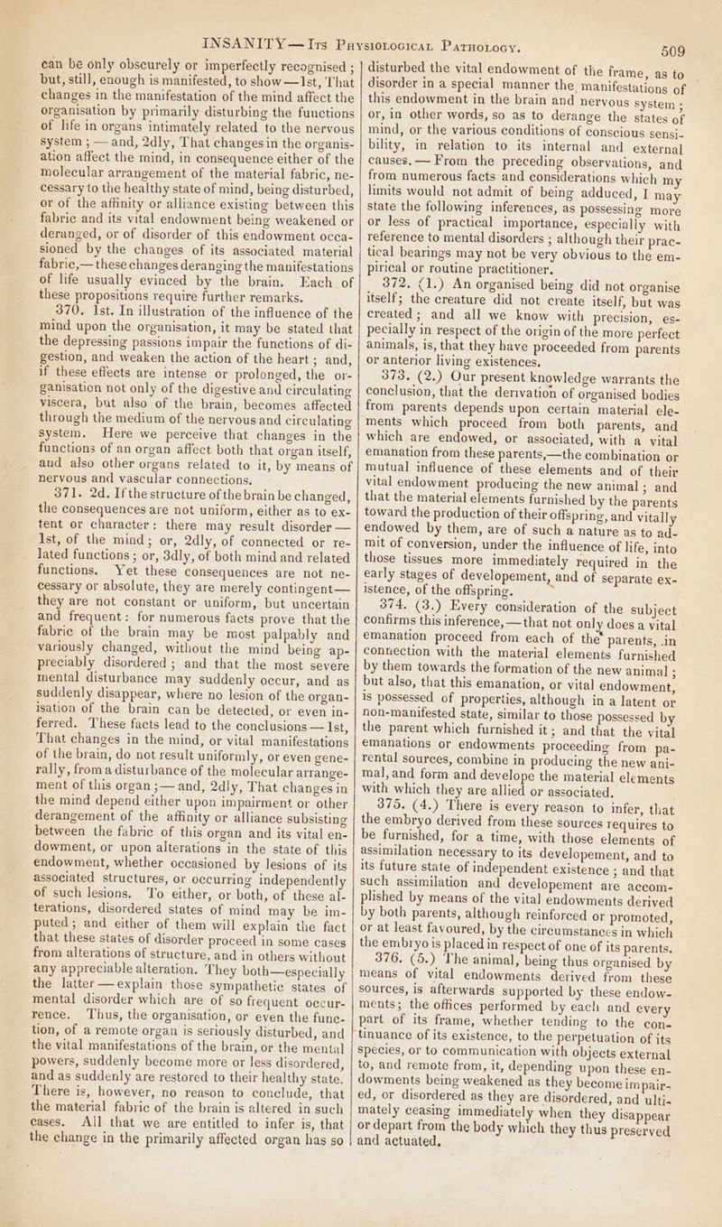 can be only obscurely or imperfectly recognised ; but, still, enough is manifested, to show —Ist, That changes in the manifestation of the mind affect the organisation by primarily disturbing the functions of life in organs intimately related to the nervous system ; — and, 2dly, That changes in the organis- ation affect the mind, in consequence either of the molecular arrangement of the material fabric, ne- cessary to the healthy state of mind, being disturbed, or of the affinity or alliance existing between this fabric and its vital endowment being weakened or deranged, or of disorder of this endowment occa- sioned by the changes of its associated material fabric,— these changes deranging the manifestations of life usually evinced by the brain. Each of these propositions require further remarks. 370. Ist. In illustration of the influence of the mind upon the organisation, it may be stated that the depressing passions impair the functions of di- gestion, and weaken the action of the heart ; and, if these effects are intense or prolonged, the or- ganisation not only of the digestive and circulating viscera, but also of the brain, becomes affected through the medium of the nervous and circulating system. Here we perceive that changes in the functions of an organ affect both that organ itself, and also other organs related to it, by means of nervous and vascular connections, O71. 2d. Ifthe structure of the brain be changed, the consequences are not uniform, either as to ex- tent or character: there may result disorder — Ist, of the mind; or, 2dly, of connected or re- lated functions ; or, 3dly, of both mind and related functions. Yet these consequences are not ne- cessary or absolute, they are merely contingent— they are not constant or uniform, but uncertain and frequent: for numerous facts prove that the fabric of the brain may be most palpably and variously changed, without the mind being ap- preciably disordered ; and that the most severe mental disturbance may suddenly occur, and as suddenly disappear, where no lesion of the organ- isation of the brain can be detected, or even in- ferred. These facts lead to the conclusions — Ist, That changes in the mind, or vital manifestations of the brain, do not result uniformly, or even gene- rally, froma disturbance of the molecular arrange- ment of this organ ;— and, 2dly, That changes in the mind depend either upon impairment or other derangement of the affinity or alliance subsisting between the fabric of this organ and its vital en- dowment, or upon alterations in the state of this endowment, whether occasioned by lesions of its associated structures, or occurring independently of such lesions. To either, or both, of these al- terations, disordered states of mind may be im- puted; and either of them will explain the fact that these states of disorder proceed in some cases from alterations of structure, and in others without any appreciable alteration. They both—especially the latter —explain those sympathetic states of mental disorder which are of so frequent occur- rence. Thus, the organisation, or even the func- tion, of a remote organ is seriously disturbed, and the vital manifestations of the brain, or the mental powers, suddenly become more or less disordered, and as suddenly are restored to their healthy state. There is, however, no reason to conclude, that the material fabric of the brain is altered in such cases. All that we are entitled to infer is, that the change in the primarily affected organ hag so 509 disturbed the vital endowment of the frame, as to disorder in a special manner the manifestations of this endowment in the brain and nervous system ; or, in other words, so as to derange the states of mind, or the various conditions of conscious sensi. bility, in relation to its internal and external causes. — From the preceding observations, and from numerous facts and considerations which my limits would not admit of being adduced, I may state the following inferences, as possessing more or less of practical importance, especially with reference to mental disorders ; although their prac- tical bearings may not be very obvious to the em- pirical or routine practitioner. 372. (1.) An organised being did not organise itself; the creature did not create itself, but was created; and all we know with precision, es- pecially in respect of the origin of the more perfect animals, is, that they have proceeded from parents or anterior living existences. 373. (2.) Our present knowledge warrants the conclusion, that the derivation of organised bodies from parents depends upon certain material ele- ments which proceed from both parents, and which are endowed, or associated, with a vital emanation from these parents,—the combination or mutual influence of these elements and of their vital endowment producing the new animal ; and that the material elements furnished by the parents toward the production of their offspring, and vitally endowed by them, are of such a nature as to ad- mit of conversion, under the influence of life, into those tissues more immediately required in the early stages of developement, and of separate ex- istence, of the offspring. s 374. (3.) Every consideration of the subject confirms this inference, —that not only does a vital emanation proceed from each of the’ parents, .in connection with the material elements furnished by them towards the formation of the new animal ; but also, that this emanation, or vital endowment, Is possessed of properties, although in a latent or non-manifested state, similar to those possessed by the parent which furnished it; and that the vital emanations or endowments proceeding from pa- rental sources, combine in producing the new ani- mal, and form and develope the material elements with which they are allied or associated, 375. (4.) There is every reason to infer, that the embryo derived from these sources requires to. be furnished, for a time, with those elements of assimilation necessary to its developement, and to its future state of independent existence ; and that such assimilation and developement are accom- plished by means of the vital endowments derived by both parents, although reinforced or promoted, or at least favoured, by the circumstances in which the embryo is placed in respect of one of its parents. 376. (5.) The animal, being thus organised by means of vital endowments derived from these sources, is afterwards supported by these endow- ments; the offices performed by each and every part of its frame, whether tending to the con- tinuance of its existence, to the perpetuation of its species, or to communication with objects external to, and remote from, it, depending upon these en- dowments being weakened as they become impair- ed, or disordered as they are disordered, and ulti- mately ceasing immediately when they disappear or depart from the body which they thus preserved and actuated.