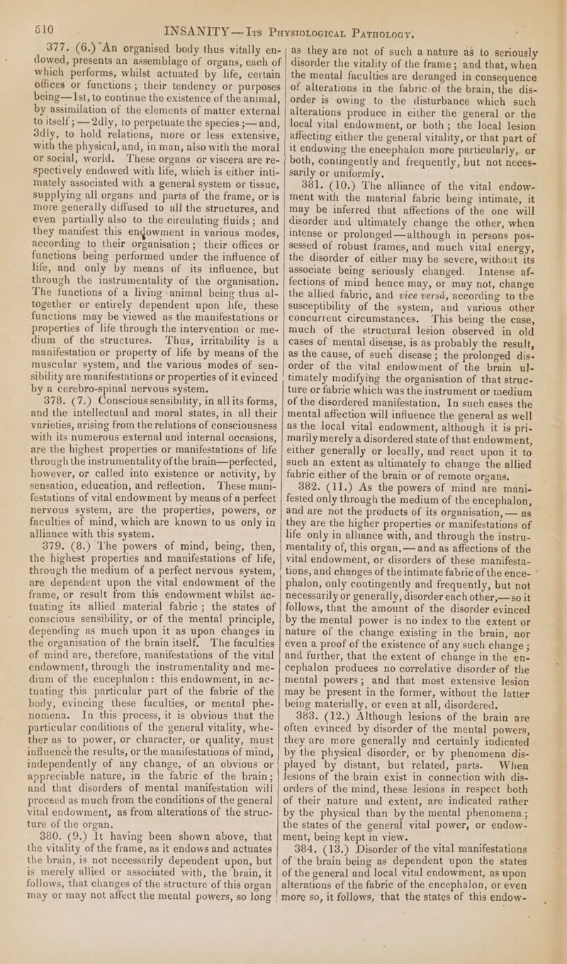 377, (6.) An organised body thus vitally en- dowed, presents an assemblage of organs, each of which performs, whilst actuated by life, certain offices or functions ; their tendency or purposes being—lst, to continue the existence of the animal, by assimilation of the elements of matter external to itself ; — 2dly, to perpetuate the species ;— and, 3dly, to hold relations, more or less extensive, with the physical, and, in man, also with the moral or social, world. These organs or viscera are re- spectively endowed with life, which is either inti- mately associated with a general system or tissue, Supplying all organs and parts of the frame, or is more generally diffused to all the structures, and even partially also to the circulating fluids; and they manifest this endowment in various modes, according to their organisation; their offices or functions being performed under the influence of life, and only by means of its influence, but through the instrumentality of the organisation. The functions of a living animal being thus al- together or entirely dependent upon life, these functions may be viewed as the manifestations or properties of life through the intervention or me- dium of the structures. Thus, irritability is a manifestation or property of life by means of the muscular system, and the various modes of sen- sibility are manifestations or properties of it evinced by a cerebro-spinal nervous system. 378. (7.) Conscious sensibility, in all its forms, and the intellectual and moral states, in all their varieties, arising from the relations of consciousness with its numerous external and internal occasions, are the highest properties or manifestations of life through the instrumentality of the brain—perfected, however, or called into existence or activity, by sensation, education, and reflection. ‘These mani- festations of vital endowment by means of a perfect nervous system, are the properties, powers, or faculties of mind, which are known to us only in alliance with this system. 379. (8.) The powers of mind, being, then, the highest properties and manifestations of life, through the medium of a perfect nervous system, are dependent upon the vital endowment of the frame, or result from this endowment whilst ac- tuating its allied material fabrie ; the states of conscious sensibility, or of the mental! principle, depending as much upon it as upon changes in the organisation of the brain itself. The faculties of mind are, therefore, manifestations of the vital endowment, through the instrumentality and me- dium of the encephalon: this endowment, in ac- tuating this particular part of the fabric of the body, evincing these faculties, or mental phe- nomena. In this process, it is obvious that the particular conditions of the general vitality, whe- ther as to power, or character, or quality, must influence the results, or the manifestations of mind, independently of any change, of an obvious or appreciable nature, in the fabric of the brain ; and that disorders of mental manifestation will proceed as much from the conditions of the general vital endowment, as from alterations of the struc- ture of the organ. 380. (9.) It having been shown above, that the vitality of the frame, as it endows and actuates the brain, is not necessarily dependent upon, but is merely allied or associated with, the’ brain, it follows, that changes of the structure of this organ may or may not affect the mental powers, so long | as they are not of such a nature a8 to seriously disorder the vitality of the frame; and that, when the mental facuities are deranged in consequence of alterations in the fabric-of the brain, the dis- order is owing to the disturbance which such alterations produce in either the general or the local vital endowment, or both; the local lesion affecting either the general vitality, or that part of it endowing the encephalon more particularly, or both, contingently and frequently, but not neces- sarily or uniformly. 381. (10.) The alliance of the vital endow- ment with the material fabric being intimate, it may be inferred that affections of the one will disorder and ultimately change the other, when intense or prolonged—although in persons pos- sessed of robust frames, and much vital energy, the disorder of either may be severe, without its associate being seriously changed. Intense af- fections of mind hence may, or may not, change the allied fabric, and vice versd, according to the susceptibility of the system, and various other concurrent circumstances. This being the case, much of the structural lesion observed in old cases of mental disease, is as probably the result, as the cause, of such disease ; the prolonged dis- order of the vital endowment of the brain ul- timately modifying the organisation of that struc- ture or fabric which was the instrument or medium of the disordered manifestation. In such cases the mental affection will influence the general as well as the local vital endowment, although it is pri- marily merely a disordered state of that endowment, either generally or locally, and react upon it to such an extent as ultimately to change the allied fabric either of the brain or of remote organs. 382. (11.) As the powers of mind are mani- fested only through the medium of the encephalon, and are not the products of its organisation, — as they are the higher properties or manifestations of life only in alliance with, and through the instru- mentality of, this organ, — and as affections of the vital endowment, or disorders of these manifesta- tions, and changes of the intimate fabric of the ence- phalon, only contingently and frequently, but not necessarily or generally, disorder each other,— so it follows, that the amount of the disorder evinced by the mental power is no index to the extent or nature of the change existing in the brain, nor even a proof of the existence of any such change ; and further, that the extent of change in the en- cephalon produces no correlative disorder of the mental powers; and that most extensive lesion may be present in the former, without the latter being materially, or even at all, disordered. 383. (12.) Although lesions of the brain are often evinced by disorder of the mental powers, they are more generally and certainly indicated by the physical disorder, or by phenomena dis- played by distant, but related, parts. When lesions of the brain exist in connection with dis- orders of the mind, these lesions in respect both of their nature and extent, are indicated rather by the physical than by the mental phenomena ; the states of the general vital power, or endow- ment, being kept in view. 384. (13.) Disorder of the vital manifestations of the brain being as dependent upon the states of the general and local vital endowment, as upon alterations of the fabric of the encephalon, or even more so, it follows, that the states of this endow-