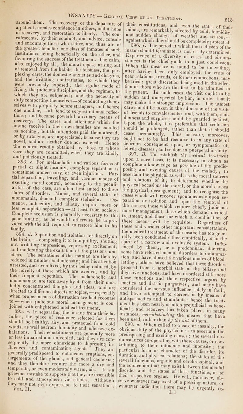 around them, The recovery, or the departure of a patient, creates confidence in others, and a hope of recovery, and restoration to liberty.. The con- valescents, by their conduct, and advice, console and encourage those who suffer, and thus are of the greatest benefit ; one class of inmates of such institutions acting beneficially on the other, and favouring the success of the treatment. The calm, also, enjoyed by all ; the moral repose arising. out of removal from the habits, the business, the per- plexing cares, the domestic anxieties and chagrins, and the irritating contrarieties, to which they were previously exposed; the regular mode of living, the judicious discipline, and the regimen, to which they are subjected; and the necessity of duly comporting themselves—of conducting them- selves with propriety before strangers, and before one another, —all tend to suggest rational reflec- tions ; and become powerful auxiliary means of recovery. The cares and attentions which the insane receive in their own families are counted as nothing; but the attentions paid them abroad, or by strangers, are appreciated, because they are novel, and are neither due nor exacted. Hence the control readily obtained by those to whose care they are committed, when they are kindly and judiciously treated. 393. c. For melancholic and various forms of partial or slight insanity, complete separation is sometimes unnecessary, or even injurious. Par- tial separation, travelling, and various modes of exerting moral control, according to the peculi- arities of the case, are often best suited to these states of disorder. Mania, and several states of monomania, demand complete seclusion. De- mency, imbecility, and idiotey require more or less complete separation —at least from society. Complete seclusion is generally necessary to the poor lunatic; as he would otherwise be unpro- vided with the aid required to restore him to his family. 394. d. Separation and isolation act directly on the brain, — composing it to tranquillity, shutting out irritating impressions, repressing excitement, and moderating the exaltation of the passions and ideas. The sensations of the maniac are thereby reduced in number and intensity ; and his attention arrested, and even fixed, by thus being reduced, by the novelty of those which are excited, and by their frequent repetition. The melancholic and monomaniac are torn away by it from their mor- bidly concentrated thoughts and ideas, and are directed to different objects or topics, — especially when proper means of distraction are had recourse to —when judicious moral management is con- joined with enlightened medical treatment. 395, e. In separating the insane from their fa- milies, the place of residence selected for them should be healthy, airy, and protected from cold winds, as well as from humidity and offensive ex- halations. Their constitutions are generally more or less impaired and enfeebled, and they are con- sequently the more obnoxious to depressing in. fluences and contaminating agents. They are generally predisposed to cutaneous eruptions, en- largements of the glands, and general cachexia ; and they therefore require the more a dry and temperate, or even moderately warm, air. Tt isa grievous mistake to suppose that they are insensible to cold and atmospheric vicissitudes. Although they may not give expression to their sensations, Wore LI. TREATMENT. 513 their constitutions, and even the states of their minds, are remarkably affected by cold, humidity, and sudden changes of weather and season, — against which they should be completely protected, 396. f. The period at which the seclusion of the insane should terminate, is not easily determined, Experience of a diversity of cases and circum. stances is the chief guide to a just conclusion, When this measure is found to be unavailing, near relations, friends, or former connections, may be tried ; great discretion being used in the selec- tion of those who are the first to be admitted to the patient. In such cases, the visit ought to be sudden and unexpected by him, in order that it may make the stronger impression. The utmost care should be taken in the admission of the visits of friends to convalescents; and, with them, sud. denness and surprise should be guarded against, Upon the whole, it is preferable that seclusion should be prolonged, rather than that it should cease prematurely. This measure, moreover, ought not to be had recourse to in any state of delirium consequent upon, or symptomatic of, febrile diseases ; and seldom in puerperal insanity, 397. B. To establish the medical treatment upon a sure basis, it is necessary to obtain as complete a knowledge as possible of the predis- posing and exciting causes of the malady; to ascertain the physical as well as the moral sources and relations of it; to determine whether the physical occasions the moral, or the moral causes the physical, derangement; and to recognise the cases which will recover spontaneously upon se- paration or isolation and upon the removal of the causes, those which require chiefly judicious moral management, those which demand medical treatment, and those for which a combination of these means will be requisite. Regardless of these and various other important considerations, the medical treatment of the insane has too gene- rally been conducted either empirically, or in the spirit of a narrow and exclusive system. Influ- enced by theory, or a predominant doctrine, some have referred mental disorders to inflamma tion, and have abused the various modes of blood- letting ; others have believed that these disorders proceed from a morbid state of the biliary and digestive functions, and have disordered stil] more these functions and their respective organs by emetics and drastic purgatives ; and many have considered the nervous influence solely in fault, and have attempted to correct it by means of antispasmodics and stimulants: hence the treat. ment has been nearly as often prejudicial as bene- ficial ; and recovery has taken place, in many instances, notwithstanding the means that have been used, rather than by the aid of them. 398. a. When called to a case of insanity, the obvious duty of the physician is to ascertain the predisposing and exciting causes ; the several cir- cumstances co-operating with these causes, or con- tributing to their influence and intensity; the particular form or character of the disorder, its duration, and physical relations; the states of the several functions, organic and cerebro-spinal, and the connection that may exist between the mental disorder and the states of these functions, or of their respective organs. He will, moreover, ob- serve whatever may exist of a pressing nature, or whatever indication there may be urgently re-