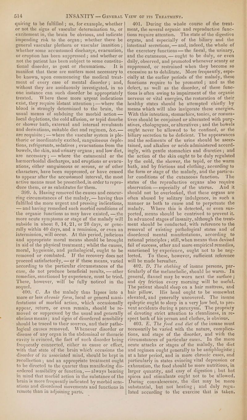 quiring to be fulfilled; as, for example, whether or not the signs of vascular determination to, or excitement in, the brain be obvious, and indicate impending risk to the organ; whether there be general vascular plethora or vascular inanition ; whether some accustomed discharge, evacuation, or eruption has been suppressed ; and whether or not the patient has been subject to some constitu- tional disorder, as gout or rheumatism. It is manifest that these are matters most necessary to be known, upon commencing the medical treat- ment of every case of mental disorder; and, without they are assiduously investigated, in no one instance can such disorder: be appropriately treated. Where these more urgent indications exist, they require instant attention ;—where the blood is strongly determined to the brain, the usual means of subduing the morbid action — local depletions, the cold affusion, or tepid douche or shower bath, external and internal revulsants and derivations, suitable diet and regimen, &amp;c.— are requisite ; — where the vascular system is ple- thoric or inordinately excited, sanguineous deple- tions, refrigerants, sedatives ; evacuations from the bowels, the skin, and urinary organs; and low diet, are necessary ; — where the catamenial or the hemorrhoidal discharges, and eruptions or evacu- ations, either sanguineous or serous, or of other characters, have been suppressed, or have ceased to appear after the accustomed interval, the most active means must be prescribed, in order to repro- duce them, or as substitutes for them. 399. b. Having removed the causes and concur- ring circumstances of the malady, — having thus fulfilled the more urgent and pressing indications, ~—and having remedied such morbid conditions of ‘the organic functions as may have existed, —the more acute symptoms or stage of the malady will subside in about 8, 14, 21, or 28 days, or gene- rally within 40 days, and a remission, or even an intermission, will occur. At this period, judicious and appropriate moral means should be brought in aid of the physical treatment; whilst the causes, moral, hygeienic, and pathological, ought to be removed or combated. If the recovery does not proceed satisfactorily, — or if these means, varied according to the particular circumstances of the case, do not produce beneficial results, — other remedies, sanctioned by experience, must be tried. These, however, will be fully noticed in the sequel. 400. C. As the malady thus lapses into a more or less chronic form, local or general mani- festations of morbid action, which occasionally appear, return, or even remain, should be re- moved or suppressed by the usual and generally obvious means; and signs of disordered sensibility should be traced to their sources, and their patho- logical causes removed. Whenever disorder or disease of any organ in the abdominal or thoracic cavity is evinced, the fact of such disorder being frequently connected, either as cause or effect, with that state of the brain which occasions the disorder of its associated mind, should be kept in recollection ; and an appropriate treatment ought to be directed to the quarter thus manifesting dis- ordered sensibility or function, — always bearing im mind that morbid action in the substance of the brain is more frequently indicated by morbid sens- ations and disordered movements and functions in remote than in adjoining parts, 401. During the whole course of the treat- ment, the several organic and reproductive func- tions require attention. The state of the digestive organs, and especially of the biliary and the intestinal secretions, — and, indeed, the whole of the excretory functions — the faecal, the urinary, and the cutaneous, — ought to be duly, or even daily, observed, and promoted whenever scanty or suppressed, or restrained when they become so excessive as to debilitate. More frequently, espe- cially at the earlier periods of the malady, these functions require to be promoted ; and as the defect, as well as the disorder, of these func- tions is often owing to impairment of the organic nervous or vital energies, the restoration of their healthy states should be attempted chiefly by means which will also invigorate these energies. With this intention, stomachics, tonies, or restora- tives should be conjoined or alternated with purg- atives, chologogues, or alteratives ; and the bowels ought never be allowed to be confined, or the biliary secretion to be deficient. The appearances and the sediments of the urine should be ascer- tained, and alkalies or acids administered accord- ingly, with gentle stomachics and diuretics ; and the action of the skin ought to be duly regulated by the cold, the shower, the tepid, or the warm bath, and by frictions and clothing, according to the form or stage of the malady, and the particu- lar conditions of the cutaneous function. The states of the reproductive organs also require observation — especially of the uterus. And it should not be overlooked, that these organs are © manner as both to cause and to perpetuate the malady. Where this is detected, or even sus- pected, means should be contrived to prevent it. In advanced stages of insanity, although the treat- ment should be conducted, with reference to the removal of existing pathological states and of disordered mental manifestations, according to rational principles ; still, when means thus devised fail of success, other and more empirical remedies, sanctioned by experience, ought not to be neg- . lected. To these, however, sufficient reference will be made hereafter. 402. D. The clothing of insane persons, par- ticularly of the melancholic, should be warm. In general, flannel may be worn next the surface ; and dry friction every morning will be useful. The patient should sleep on a hair mattress, and hair pillow. His head ought to be somewhat elevated, and generally uncovered. The insane epileptic ought to sleep in a very low bed, to pre- vent accidents during a paroxysm. The propriety of devoting strict attention to cleanliness, in res spect both of his person and clothes, is obvious. 403. E. The food and diet of the insane must necessarily be varied with the nature, complica- tions, and stage of the disorder, and with the circumstances of particular cases. In the more acute attacks or stages of the malady, the diet and regimen ought generally to be antiphlogistic ; at a later period, and in more chronic cases, and particularly in states evincing vital depression or ° exhaustion, the food should be more nutritious, in larger quantity, and easy of digestion ; but hot spices and stimulants ought not to be allowed. During convalescence, the diet may be more- substantial, but not heating; and duly regu- fom) lated according to the exercise that is taken. Rj Do? PP ea oem