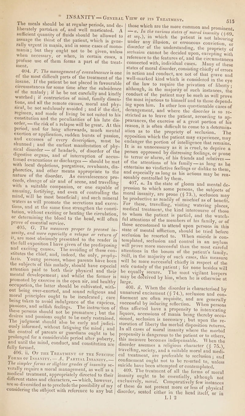 The meals should be at regular periods, and de- liberately partaken of, and well masticated. A sufficient quantity of fluids should be allowed to assuage the thirst of the patient, which is gene- rally urgent in mania, and in some cases of mono- mania; but they ought not to be given, unless when necessary, or when, in certain cases, a profuse use of them forms a part of the treat- ment, 404, EF. The management of convalescence is one of the most difficult parts of the treatment of the insane. If the patient be not placed in favourable circumstances for some time after the subsidence of the malady; if he be not carefully and kindly watched ; if contrarieties of mind, family dissen- tions, and all the remote causes, moral and phy- sical, be not sedulously avoided ; regimen, and mode of living be not suited to his constitution and the peculiarities of his late dis- order, — the risk of a relapse will be great. At this period, and for long afterwards, much mental exertion or application, sudden bursts of passion, and excesses of every description, must be shunned ; and the earliest manifestation of phy- sical disorder — of headach, of disorder of the digestive organs, and of interruption of accus- tomed evacuations or discharges — should be met with local depletions, purgatives, revulsants, dia- phoretics, and other means appropriate to the nature of the disorder. As convalescence pro- ceeds, change of air and of scene, and travelling with a suitable companion, or one capable of amusing, fortifying, and even of controlling the mind, will be most beneficial; and such mineral waters as will promote the secretions and excre- tions, and at the same time strengthen the consti- tution, without exciting or heating the circulation, or determining the blood to the head, will often prove of essential service. 405. G. The measures proper to prevent in- sanity, and more especially a relapse or return of it, are most obviously presented to the reader in the full exposition I have given of the predisposing and exciting causes. The avoiding of these con- stitutes the chief, and, indeed, the only, prophy- laxis. Young persons, whose parents have been the subjects of this malady, should have especial attention paid to both their physical and their mental developement; and whilst the former is promoted by exercise in the open air, and health occupation, the latter should be cultivated, with- out being over-exerted, and sound religious and moral principles ought to be inculeated ; care being taken to avoid indulgence of the caprices, passions, and selfish feelings. The instruction of these persons should not be premature ; but the desires and passions ought to be early restrained. The judgment should also be early and judici- ously informed, without fatiguing the mind; and the control of parents or guardians ought to be prolonged for a considerable period after puberty, and until the mind, conduct, and constitution are fully formed. 406. ii. Or roe TREaTMENT oF THE SprctFic Forms or Insanity.— A. Partiat Insanity, — The simpler forms or slighter grades of insanity se- verally require a moral management, as well as a medical treatment, appropriately directed to their different states and characters, — which, however, are so diversified as to preclude the possibility of my considering the subject with reference to any but 515 those which are the more common and prominent, — a. In the various states of moral insanity (469, et seq.), in which the patient is not labouring under any illusion, or erroneous conviction, or disorder of the understanding, the propriety of seclusion cannot be decided upon, excepting with reference to the features of, and the circumstances connected with, individual cases. Many of these states of moral disorder, consisting chiefly of errors in action and conduct, are not of that grave and well-marked kind which is considered in the eye of the law to require the privation of liberty; although, in the majority of such instances, the conduct of the patient may be such as will prove the most injurious to himself and to those depend- ing upon him. In other less questionable cases of derangement, and where the disorder is SOu tes stricted as to leave the patient, according to ap- pearances, the exercise of a great portion of his reason, it is often difficult to come to a determin- ation as to the propriety of seclusion. The Opposition which the patient may experience, may endanger the portion of intelligence that remains, It is as unnecessary as it is cruel, to deprive a person oppressed by distressing feelings, or prone to terror or alarm, of his friends and relatives — of the attentions of his family —as long as he entertains no vindictive feelings or dislike to them, and especially as long as his actions may be rea- sonably controlled by them. 407. a. In the state of gloom and mental de- pression to which some persons, the subjects of moral insanity, are prone (§ 73.), seclusion may be productive as readily of mischief as of benefit. For these, travelling, visiting watering places, medical treatment, the kind intercourse of those to whom the patient is partial, and the watch- ful attentions of the members of his family, or of those accustomed to attend upon persons in this state of mental affliction, should be tried before seclusion be resorted to. When suicide is con- templated, seclusion and control in an asylum will prove more successful than the most careful attentions in the bosom of the patient's family. Still, in the majority of such cases, this measure will be more successful chiefly in respect of the safe custody of the patient; for none besides will be equally secure. The most vigilant keepers may be deceived by him, when he is otherwise at large. 408. @. When the disorder is characterised by unnatural excitement (§ 74.), seclusion and con- finement are often requisite, and are generally successful by inducing reflection. When persons thus affected have a propensity to intoxicating liquors, accessions of mania being thereby occa- sioned, seclusion is necessary; but upon the re- storation of liberty the morbid disposition returns. In all cases of moral insanity where the morbid propensity is dangerous to the patient or to others, this measure becomes indispensable. When the disorder assumes a religious character (OO rir travelling, society, and a suitable moral and medi- cal treatment, are preferable to seclusion; and confinement ought not to be resorted to, unless suicide have been attempted or contemplated. 409. The treatment of all the forms of moral insanity ought to be essentially, although not exclusively, moral. Comparatively few instances of these do not present more or less of physical disorder, seated either in the head itself, or in Veh 2