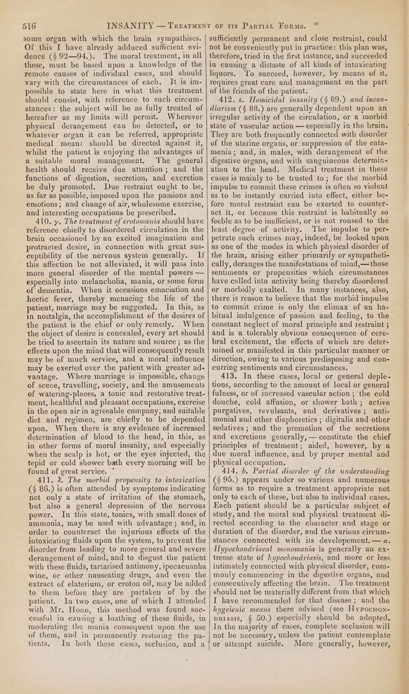 some organ with which the brain sympathises. Of this I have already adduced sufficient evi- dence (§ 92—94.). The moral treatment, in all these, must be based upon a knowledge of the remote causes of individual cases, and should vary with the circumstances of each. It is im- possible to state here in what this treatment should consist, with reference to such circum- stances: the subject will be as fully treated of hereafter as my limits will permit. Wherever physical derangement can be detected, or to whatever organ it can be referred, appropriate medical mean: should be directed against it, whilst the patient is enjoying the advantages of a suitable moral management. The general health should receive due attention; and the functions of digestion, secretion, and excretion be duly promoted. Due restraint ought to be, as far as possible, imposed upon the passions and emotions; and change of air, wholesome exercise, and interesting occupations be prescribed. 410. y. The treatment of erotomania should have reference chiefly to disordered circulation in the brain occasioned by an excited imagination and protracted desire, in connection with great sus- ceptibility of the nervous system generally. If this affection be not alleviated, it will pass into more general disorder of the mental powers — especially into melancholia, mania, or some form of dementia. When it occasions emaciation and hectic fever, thereby menacing the life of the patient, marriage may be suggested. In this, as in nostalgia, the accomplishment of the desires of the patient is the chief or only remedy. When the object of desire is concealed, every art should be tried to ascertain its nature and source; as the effects upon the mind that will consequently result may be of much service, and a moral influence may be exerted over the patient with greater ad- vantage. Where marriage is impossible, change of scene, travelling, society, and the amusements of watering-places, a tonic and restorative treat- ment, healthful and pleasant occupations, exercise in the open air in agreeable company, and suitable diet and regimen, are chiefly to be depended upon. When there is any evidence of increased determination of blood to the head, in this, as in other forms of moral insanity, and especially when the scalp is hot, or the eyes injected, the tepid or cold shower bath every morning will be found of great service. 411. 3. The morbid propensity to intoarcation (§ 86.) is often attended by symptoms indicating not only a state of irritation of the stomach, but also a general depression of the nervous power. In this state, tonics, with small doses of ammonia, may be used with advantage ; and, in order to counteract the injurious effects of the intoxicating fluids upon the system, to prevent the disorder from leading to more general and severe derangement of mind, and to disgust the patient with these fluids, tartarised antimony, ipecacuanha wine, or other nauseating drugs, and even the extract of elaterium, or croton oil, may be added to them before they are partaken of by the patient. In two cases, one of which I attended with Mr. Hoop, this method was found suc- cessful in causing a loathing of these fluids, in moderating the mania consequent upon the use of them, and in permanently restoring the pa- tients. In both these cases, seclusion, and a sufficiently permanent and close restraint, could not be conveniently put in practice: this plan was, therefore, tried in the first instance, and succeeded in causing a distaste of all kinds of intoxicating liquors. ‘Io succeed, however, by means of it, requires great care and management on the part of the friends of the patient. 412. «. Homicidal insanity (§ 89.) and incen- diarism (§ 88.) are generally dependent upon an irregular activity of the circulation, or a morbid state of vascular action — especially in the brain. They are both frequently connected with disorder of the uterine organs, or suppression of the cata- menia; and, in males, with derangement of the digestive organs, and with sanguineous determin- ation to the head. Medical treatment in these cases is mainly to be trusted to; for the morbid impulse to commit these crimes ts often so violent as to be instantly carried into effect, either be- fore moral restraint can be exerted to counter- act it, or because this restraint is habitually so feeble as to be inefficient, or is not roused to the least degree of activity. The impulse to per- petrate such crimes may, indeed, be looked upon as one of the modes in which physical disorder of the brain, arising either primarily or sympatheti- cally, deranges the manifestations of mind,— those sentiments or propensities which circumstances have called into activity being thereby disordered or morbidly exalted. In many instances, also, there is reason to believe that the morbid impulse to commit crime is only the climax of an ha- bitual indulgence of passion and feeling, to the constant neglect of moral principle and restraint ; and is a tolerably obvious consequence of cere- bral excitement, the effects of which are deter- mined or manifested in this particular manner or - direction, owing to various predisposing and con- curring sentiments and circumstances. 413. In these cases, local or general deple- tions, according to the amount of local or general fulness, or of increased vascular action ; the cold douche, cold affusion, or shower bath; active purgatives, revulsants, and derivatives; anti- monial and-other diaphoretics ; digitalis and other sedatives ; and the promotion of the secretions and excretions generally, — constitute the chief principles of treatment; aided, however, by a due moral influence, and by proper mental and physical occupation. 414. b, Partial disorder of the understanding (§ 95.) appears under so various and numerous forms as to require a treatment appropriate not only to each of these, but:also to individual cases. Each patient should be a particular subject of study, and the moral and physical treatment di- rected according to the character and stage or duration of the disorder, and the various circum- stances connected with its developement. — a. Hypochondriacal monomania is generally an ex- treme state of hypochondriasis, and more or less. intimately connected with physical disorder, com- monly commencing in the digestive organs, and consecutively affecting the brain. The treatment should not be materially different from that which I have recommended for that disease; and the hygeienic means there advised (see Hypocnon- priasis, § 50.) especially should be adopted. In the majority of cases, complete seclusion will not be necessary, unless the patient contemplate or attempt suicide. More generally, however,