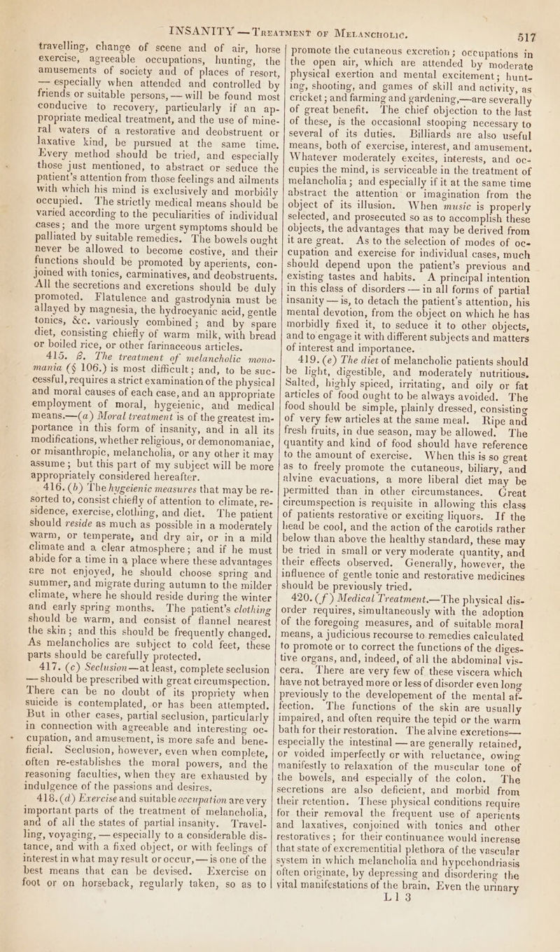 travelling, change of scene and of air, horse exercise, agreeable occupations, hunting, the amusements of society and of places of resort, — especially when attended and controlled by friends or suitable persons, — will be found most conducive to recovery, particularly if an ap- propriate medical treatment, and the use of mine- ral waters of a restorative and deobstruent or laxative kind, be pursued at the same _ time. Every method should be tried, and especially those just mentioned, to abstract or seduce the patient’s attention from those feelings and ailments with which his mind is exclusively and morbidly occupied. The strictly medical means should be varied according to the peculiarities of individual cases; and the more urgent symptoms should be palliated by suitable remedies. The bowels ought never be allowed to become costive, and their functions should be promoted by aperients, con- joined with tonics, carminatives, and deobstruents. All the secretions and excretions should be duly promoted, Flatulence and gastrodynia must be allayed by magnesia, the hydrocyanic acid, gentle tonics, &amp;c. variously combined; and by spare diet, consisting chiefly of warm milk, with bread or boiled rice, or other farinaceous articles. 415. @. The treatment of melancholic mono- mania (§ 106.) is most difficult; and, to be suc- cessful, requires a strict examination of the physical and moral causes of each case, and an appropriate employment of moral, hygeienic, and medical means.—(a) Moral treatment is of the greatest im- portance in this form of insanity, and in all its modifications, whether religious, or demonomaniac, or misanthropic, melancholia, or any other it may assume ; but this part of my subject will be more appropriately considered hereafter. 416.(b) The hygeienic measures that may be re- sorted to, consist chiefly of attention to climate, re- sidence, exercise, clothing, and diet. The patient should reside as much as possible in a moderately warm, or temperate, and dry air, or in a mild climate and a clear atmosphere; and if he must abide for a time in a place where these advantages are not enjoyed, he should choose spring and summer, and migrate during autumn to the milder climate, where he should reside during the winter and early spring months. The patient’s clothing should be warm, and consist of flannel nearest the skin; and this should be frequently changed. As melancholics are subject to cold feet, these parts should be carefully protected. 417. (c) Seclusion—at least, complete seclusion — should be prescribed with great circumspection, There can be no doubt of its propriety when suicide is contemplated, or has been attempted. But in other cases, partial seclusion, particularly in connection with agreeable and interesting oc- cupation, and amusement, is more safe and bene- ficial. Seclusion, however, even when complete, often re-establishes the moral powers, and the reasoning faculties, when they are exhausted by indulgence of the passions and desires, 418.(d) Exercise and suitable occupation are very important parts of the treatment of melancholia, ana of all the states of partial insanity. Travel- ling, voyaging, — especially to a considerable dis- tance, and with a fixed object, or with feelings of interest in what may result or occur, — is one of the best means that can be devised. Exercise on foot or on horseback, regularly taken, so as to 517 promote the cutaneous excretion ; occupations in the open air, which are attended by moderate physical exertion and mental excitement; hunt- ing, shooting, and games of skill and activity, as cricket ; and farming and gardening,—are severally of great benefit. The chief objection to the last of these, is the occasional stooping necessary to several of its duties. Billiards are also useful means, both of exercise, interest, and amusement. Whatever moderately excites, interests, and oc- cupies the mind, is serviceable in the treatment of melancholia; and especially if it at the same time abstract the attention’ or imagination from the object of its illusion. When music is properly selected, and prosecuted so as to accomplish these objects, the advantages that may be derived from it are great. As to the selection of modes of oc= cupation and exercise for individual cases, much should depend upon the patient’s previous and existing tastes and habits. A principal intention in this class of disorders — in all forms of partial insanity — is, to detach the patient's attention, his mental devotion, from the object on which he has morbidly fixed it, to seduce it to other objects, and to engage it with different subjects and matters of interest and importance. 419. (e) The diet of melancholic patients should be light, digestible, and moderately nutritious, Salted, highly spiced, irritating, and oily or fat articles of food ought to be always avoided. The food should be simple, plainly dressed, consisting of very few articles at the same meal. Ripe and fresh fruits, in due season, may be allowed. The quantity and kind of food should have reference to the amount of exercise. When this is so great as to freely promote the cutaneous, bihary, and alvine evacuations, a more liberal diet may be permitted than in other circumstances. Great circumspection is requisite in allowing this class of patients restorative or exciting liquors. If the head be cool, and the action of the carotids rather below than above the healthy standard, these may be tried in small or very moderate quantity, and their effects observed. Generally, however, the influence of gentle tonic and restorative medicines should be previously tried. 420. (f') Medical T'reatment.—The physical dis- order requires, simultaneously with the adoption of the foregoing measures, and of suitable moral means, a judicious recourse to. remedies calculated to promote or to correct the functions of the diges- tive organs, and, indeed, of all the abdominal vis- cera, ‘There are very few of. these viscera which have not betrayed more or less of disorder even long previously to the developement of the mental at- fection. The functions of the skin are usually impaired, and often require the tepid or the warm bath for their restoration. The alvine excretions— especially the intestinal — are generally retained, or voided imperfectly or with reluctance, owing manifestly to relaxation of the muscular tone of the bowels, and especially of the colon. The secretions are also deficient, and morbid from their retention. These physical conditions require for their removal the frequent use of aperients and laxatives, conjoined with tonics and other restoratives; for their continuance would increase that state of excrementitial plethora of the vascular system in which melancholia and hypoechondriasis often originate, by depressing and disordering the yital manifestations of the brain, Even the urinary Id