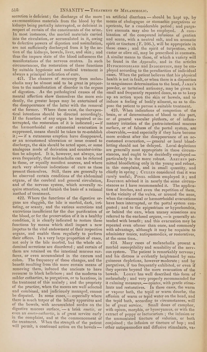 secretion is deficient ; the discharge of the more excrementitious materials from the blood by the kidneys being partially interrupted, or deficient in respect of certain of the constituents of the urine. In most instances, the morbid materials carried into the circulation, or accumulated in it, owing to defective powers of digestion and assimilation, are not sufficiently discharged from it by the ac- tion of the kidneys, bowels, liver, and skin; and thus the impure state of the blood influences the manifestations of the nervous centres. In such circumstances, the restoration of these functions by suitable hygeienic and medical treatment is always a principal indication of cure. 421. The chances of recovery from melan- cholia may be almost satd to be great in propor- tion to the manifestation of disorder in the organs of digestion. As the pathological causes of the mental affection show themselves the more evi- dently, the greater hopes may be entertained of the disappearance of the latter with the removal of the former. Where these exist, the therapeu- tical intentions should be directed accordingly. If the function of any organ be impaired or in- terrupted, the restoration of it is indicated ; —if the hemorrhoidal or catamenial evacuation is suppressed, means should be taken to re-establish it;——if a cutaneous eruption have disappeared, or an accustomed ulceration or issue ceased to discharge, the skin should be acted upon, or some analogous mode of derivation and counter-irrita- tion be adopted. It is, however, not always, nor even frequently, that melancholia can be referred to these, or equally manifest sources, and where such very obvious indications of cure as these present themselves. Stil, there are generally to be observed certain conditions of the abdominal organs, of the cerebral and general circulation, and of the nervous system, which severally re- quire attention, and furnish the basis of a rational method of treatment. 422. Where the functions of the digestive or- gans are sluggish, the bile is morbid, dark, irri- tating, or scanty, and the various secretions and excretions insufficient for the due purification of the blood, or for the preservation of it in a healthy condition, it is clearly indicated to restore these functions by means which shall impart a new impetus to the vital endowment of their respective organs, and enable them regularly to perform their offices, In a very large proportion of cases, not only is the bile morbid, but the whole ab- dominal secretions are disordered ; and certain of them are retained on the intestinal mucous sur- faces, or even accumulated in the cecum and colon. The frequency of these changes, and the benefit resulting from the more certain means of removing them, induced the ancients to have recourse to black hellebore; and the moderns to milder cathartics, to purgatives, or to laxatives, in the treatment of this malady ; and the propriety of the practice, when the means are well selected and combined, and judiciously managed, cannot be disputed. In some cases, — especially where there 1s much torpor of the biliary apparatus and of the bowels, with accumulated sordes on the digestive mucous surface, —a brisk emetic, or even an emeto-cathartic, is of great service early in the complaint, and at the commencement of the treatment. When the strength of the patient will permit, a continued action on the bowels — an artificial diarrhoea — should be kept up, by means of chologogue or stomachic purgatives or aperients, for a considerable period; and purga- tive enemata may also be employed. &lt;A com- bination of the compound infusions of gentian and senna, with a neutral salt, and an aromatic spirit or tincture (F. 266.), will be appropriate in these cases; and the spirit of turpentine, with castor or olive oil, may be prescribed in enemata. A similar means to these, of which a variety will be found in the Appendix, and in the articles Hypocnonpriasis and InpicEsrion, may be em- ployed according to the peculiarities of individual cases. When the patient believes that his physical health is not in fault, or when there is a disposition to sanguineous determination to the head, Jamexs’s powder, or tartarised antimony, may be given in small and frequently repeated doses, so as to keep up an action upon the skin or bowels, and to induce a feeling of bodily ailment, so as to dis- pose the patient to pursue a suitable treatment. 423, When indications of congestion of the brain, or of determination of blood to this part, or of general vascular plethora, or of inflam- matory irritation of the gastro-intestinal mucous surface, or of fulness of the portal system, are observable, —and especially if they have become more evident after the disappearance of an ac- customed evacuation, — general or local blood- letting should not be delayed. Local depletions are generally most appropriate in these circum- stances, and ought to be decidedly employed — particularly in the more robust. Arerr«us per- mitted bloodletting only in the young and robust, in this complaint, and in small quantity, and chiefly in spring ; CuLuen considered that it was rarely useful; Pryex seldom employed it; and Esqurrot advised it in nearly the same circum- stances as I have recommended it. The applica- tion of leeches, and even the repetition of them, to the vicinity of the vulva, or around the anus, when the catamenial or hemorrhoidal evacuations have been interrupted, or the portal system con- gested ; and to the epigastrium or hypochondria, or behind the ears, when uneasy sensations are referred to the enclosed organs, —is generally at- tended with benefit; and this evacuation may be repeated even oftener than once, and commonly with advantage, although it may be requisite to administer tonics, antispasmodics, or restoratives, at the same time. . 424. Many cases of melancholia present a morbid susceptibility and sensibility of the nerv- ous system. ‘The patient is remarkably nervous; and his distress is evidently heightened by san- guineous depletions, however moderate ; and by purgatives, if too frequently exhibited, or even if they operate beyond the mere evacuation of the bowels. Lorry has well described this form of melancholy ; and very properly recommended for it calming measures, — opiates, with gentle stimu- lants and restoratives. In these cases, the warm or vapour bath, the tepid or warm douche, the affusion of warm or tepid water on the head, and the tepid bath, according to circumstances, will be of great service. Small doses of camphor, with opium, morphia, or hyoscyamus, or with the extract of poppy or lactucarium ; the infusion or the ammoniated tincture of valerian, or both conjoined ; the infusion or tincture of hop ; and other antispasmodics and diffusive stimulants, va- =