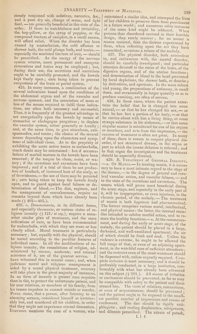 niously conjoined with sedatives, narcotics, &amp;c., and a pure dry air, change of scene, and light food, — are generally beneficial in this state of dis- order. If there be watchfulness and irritability, the hop-pillow, or the syrup of poppies, or the compound tincture of camphor, in a small enema, will afford relief. When the disorder has been caused by masturbation, the cold affusion or shower bath, the cold plunge bath, and tonics, — especially the muriated tincture of iron, — should be prescribed. As the energy of the nervous system returns, more permanent and energetic restoratives and tonics may be employed ; but, during their use, the secretions and excretions ought to be carefully promoted, and the bowels kept freely open; care being taken to prevent congestions of the brain or portal system. 425. In many instances, a combination of the several indications based upon the conditions of the abdominal organs and of the vascular and nervous systems, and the association of more or less of the means required to fulfil these indica- tions, are often both necessary and successful. Thus, it is frequently of the greatest advantage to “stomachic or chologogue purgatives ; to deplete the vascular system, either generally or locally ; and, at the same time, to give stimulants, anti- spasmodics, and tonics; the choice of the several means depending upon the characters and symp- exhibiting the more active tonics in melancholia, much doubt may be entertained : but if accumu- lations of morbid matters in the bowels have been removed ; if the tongue be clean, moist, or wa- tery ; if the secretions and excretions have been improved ; and if a trial of them be not produc- tive of headach, of increased heat of the scalp, or of feverishness, — the use of them may be persisted in; care being taken to keep the bowels freely open, and to guard against local fulness or de- termination of blood.—The diet, regimen, and the management of convalescence, require no remarks beyond those which have already been made (§ 402—405.). 426. c. Demonomania, in its different forms, and especially theomania, or various states of re- ligious insanity (§ 121. et seq.), require a some- what similar plan of treatment, and the same indications of cure, as have been recommended for melancholia, with which they are more or less closely allied. Moral treatment is particularly necessary ; but, equally with the physical, should be varied according to the peculiar features of individual cases. In all the modifications of re- ligious insanity, the consolations of religion, ad. ministered by sincere, moderate, and rational ministers of it, are of the greatest service. I have witnessed this in several cases; and, when judicious moral and religious management is aided by a sound physical treatment, recovery will take place in the great majority of instances, In no form of insanity is greater care requisite than in this, to protect the unfortunate patient, and his near relatives, or members of his family, from his insane impulses to commit suicide or murder, Piner states, that a person, after listening to an alarming sermon, considered himself as irretriey- ably lost, and murdered all his children, in order that they might not experience eternal damnation. EsqurroLt mentions the case of a woman, who 519 entertained a similar idea, and attempted the lives of her children to preserve them from punishment in a future world ; and numerous other instances of the same kind might be adduced, When persons thus disordered succeed in their horrible design, they rarely recover ; for no sooner ig reason restored, than the distress experienced by them, when reflecting upon the act they have committed, occasions a return of the malady, 427. The physical disorder, both antecedent to, and coétaneous with, the mental disorder, should be carefully investigated ; and particular attention devoted to the states of the brain, of the digestive organs, and of the uterine functions ; and determination of blood to the head prevented. by local depletions, the shower bath, or douche ; by derivatives, and aperients. In the more robust and young, the preparations of antimony, in small doses, and occasionally in larger quantity so as to produce vomiting, are often of service. 428. In those cases, where the patient enter- tains the belief that he is changed into some animal, — or that he has changed his sex, — or that he has lost a portion of his body,—or that he carries about with him a living thing, or some strange substance in his abdomen, —or that some singular matter is substituted for one of his organs or members, and acts from this impression, — the success of treatment is often not great. In many of these, there is reason to suspect physical dis- order, if not structural disease, in the organ or part to which the insane delusion is referred ; and to that organ the investigation and the treatment should be especially directed. 429. B. Treatment of Generat Insanity. —a. Or Manra.—In treating mania, it is neces- sary to have a most intimate regard to the stage of the disease, —to the degree of general and cere- bral vascular action, and vascular fulness, — and to the state of the secretions and excretions. The means which will prove most beneficial during the acute stage, and especially in the early part of it, will be inappropriate, or even injurious, in the chronic period, of the malady.— The treatment of mania is both hygeienic and pharmaceutical, The former comprises various moral, intellectual, and physical means: the latter, the internal reme- dies intended to subdue morbid action, and to re- store the healthy functions.—2. At the commence- ment, and during the early or acute stage, of the malady, the patient should be placed in a large, darkened, and well-ventilated apartment, the air of which should be fresh and cool. Unless his violence is extreme, he ought to be allowed the full range of that, or even of an adjoining apart- ment, in the watchful care of sufficient attendants ; and the restraint even of the strait waistcoat should be dispensed with, unless urgently required. Com- plete seclusion is most necessary, and it should be preferably conducted, in a large institution, con- formably with what has already been advanced on this subject (¢ 391.). All means of irritation or excitement should be prevented, as far as may be compatible with safety to the patient and those around him. ‘The visits of relatives, connections, or even of acquaintances, should be prevented ; and the patient ought to be exposed to the small- est possible number of impressions and causes of excitement. The diet should be rigidly antic phlogistic ; and cooling diaphoretics, refrigerants, and diluents prescribed. The nitrate of potash, Lil 4
