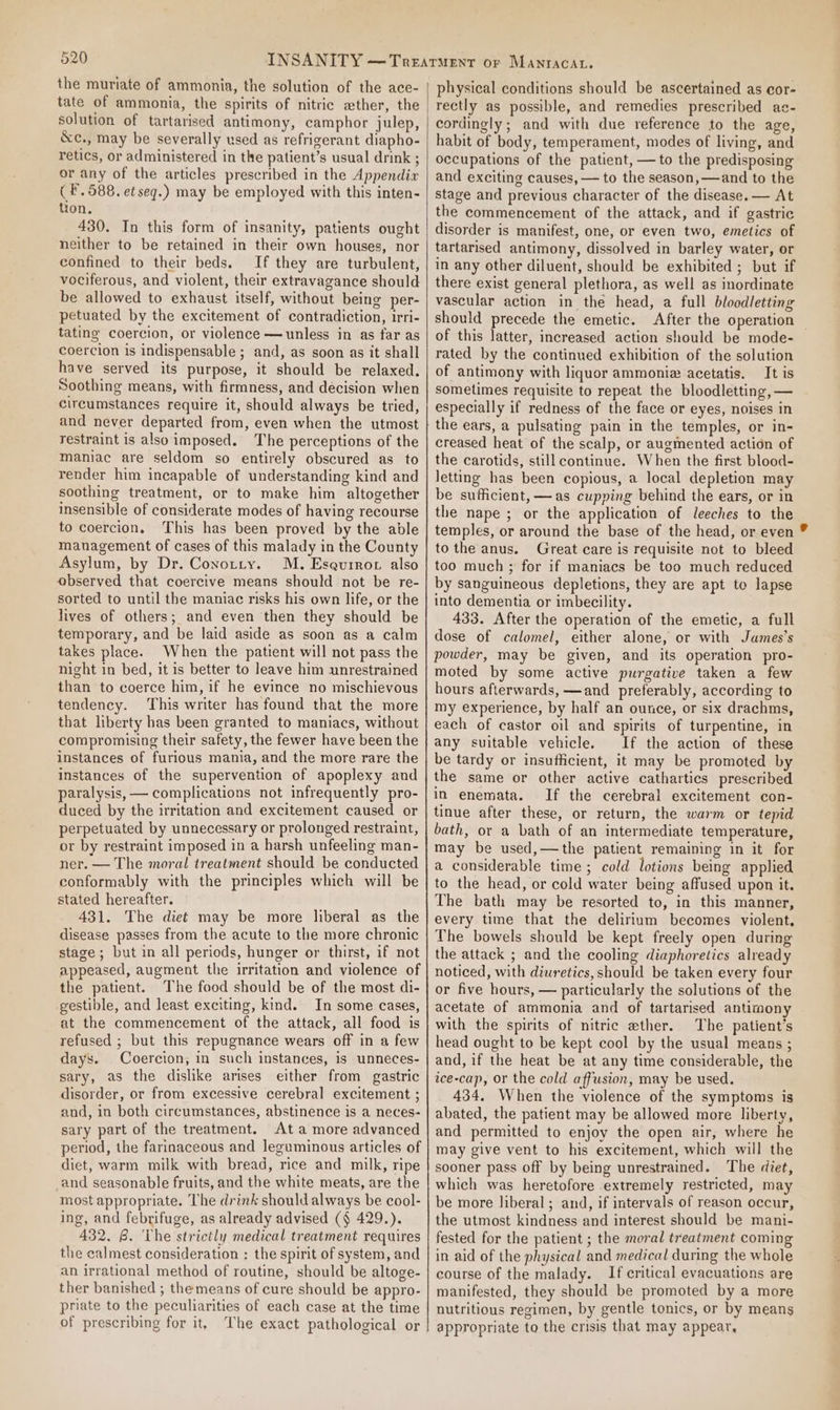 the muriate of ammonia, the solution of the ace- tate of ammonia, the spirits of nitric ather, the solution of tartarised antimony, camphor julep, &amp;c., may be severally used as refrigerant diapho- retics, or administered in the patient’s usual drink ; or any of the articles prescribed in the Appendia ( F. 588. et seq.) may be employed with this inten- tion. 430. In this form of insanity, patients ought neither to be retained in their own houses, nor confined to their beds. If they are turbulent, vociferous, and violent, their extravagance should be allowed to exhaust itself, without being per- petuated by the excitement of contradiction, irri- tating coercion, or violence —unless in as far as coercion is indispensable ; and, as soon as it shall have served its purpose, it should be relaxed. Soothing means, with firmness, and decision when circumstances require it, should always be tried, and never departed from, even when the utmost restraint is also imposed. The perceptions of the maniac are seldom so entirely obscured as to render him incapable of understanding kind and soothing treatment, or to make him altogether insensible of considerate modes of having recourse to coercion, This has been proved by the able management of cases of this malady in the County Asylum, by Dr. Conotty. M. Eseurror also observed that coercive means should not be re- sorted to until the maniac risks his own life, or the lives of others; and even then they should be temporary, and be laid aside as soon as a calm takes place. When the patient will not pass the night in bed, it is better to leave him unrestrained than to coerce him, if he evince no mischievous tendency. This writer has found that the more that liberty has been granted to maniacs, without compromising their safety, the fewer have been the instances of furious mania, and the more rare the instances of the supervention of apoplexy and paralysis, — complications not infrequently pro- duced by the irritation and excitement caused or perpetuated by unnecessary or prolonged restraint, or by restraint imposed in a harsh unfeeling man- ner. — The moral treatment should be conducted conformably with the principles which will be stated hereafter. 431. The diet may be more liberal as the disease passes from the acute to the more chronic stage ; but in all periods, hunger or thirst, if not appeased, augment the irritation and violence of the patient. The food should be of the most di- gestible, and least exciting, kind. In some cases, at the commencement of the attack, all food is refused ; but this repugnance wears off in a few days. Coercion, in such instances, is unneces- sary, as the dislike arises either from gastric disorder, or from excessive cerebral excitement ; and, in both circumstances, abstinence is a neces- sary part of the treatment. At a more advanced period, the farinaceous and leguminous articles of diet, warm milk with bread, rice and milk, ripe and seasonable fruits, and the white meats, are the most appropriate. The drink should always be cool- ing, and febrifuge, as already advised (§ 429.). 432. 8. ‘Lhe strictly medical treatment requires the calmest consideration : the spirit of system, and an irrational method of routine, should be altoge- ther banished ; the means of cure should be appro- priate to the peculiarities of each case at the time of prescribing for it, The exact pathological or physical conditions should be ascertained as cor- rectly as possible, and remedies prescribed ac- cordingly; and with due reference to the age, habit of body, temperament, modes of living, and occupations of the patient, — to the predisposing and exciting causes, — to the season, —and to the stage and previous character of the disease. — At the commencement of the attack, and if gastric disorder is manifest, one, or even two, emetics of tartarised antimony, dissolved in barley water, or in any other diluent, should be exhibited ; but if there exist general plethora, as well as inordinate vascular action in the head, a full bloodletting should precede the emetic. After the operation | of this latter, increased action should be mode- rated by the continued exhibition of the solution of antimony with liquor ammonia acetatis. It is sometimes requisite to repeat the bloodletting, — especially if redness of the face or eyes, noises in the ears, a pulsating pain in the temples, or in- creased heat of the scalp, or augmented action of the carotids, still continue. When the first blood- letting has been copious, a local depletion may be sufficient, —as cupping behind the ears, or in the nape ; or the application of leeches to the temples, or around the base of the head, or even to the anus. Great care is requisite not to bleed too much ; for if maniacs be too much reduced by sanguineous depletions, they are apt to lapse into dementia or imbecility. 433. After the operation of the emetic, a full dose of calomel, either alone, or with James’s powder, may be given, and its operation pro- moted by some active purgative taken a few hours afterwards, —and preferably, according to my experience, by half an ounce, or six drachms, each of castor oil and spirits of turpentine, in any suitable vehicle. If the action of these be tardy or insufficient, it may be promoted by the same or other active cathartics prescribed in enemata. If the cerebral excitement con- tinue after these, or return, the warm or tepid bath, or a bath of an intermediate temperature, may be used,—the patient remaining in it for a considerable time; cold lotions being applied to the head, or cold water being affused upon it. The bath may be resorted to, in this manner, every time that the delirium becomes violent, The bowels should be kept freely open during the attack ; and the cooling diaphoretics already noticed, with diuretics, should be taken every four or five hours, — particularly the solutions of the acetate of ammonia and of tartarised antimony with the spirits of nitric ether. The patient’s head ought to be kept cool by the usual means ; and, if the heat be at any time considerable, the ice-cap, or the cold affusion, may be used. 434. When the violence of the symptoms is abated, the patient may be allowed more liberty, and permitted to enjoy the open air, where he may give vent to his excitement, which will the sooner pass off by being unrestrained. The diet, which was heretofore extremely restricted, may be more liberal; and, if intervals of reason occur, the utmost kindness and interest should be mani- fested for the patient ; the moral treatment coming in aid of the physical and medical during the whole course of the malady. If critical evacuations are manifested, they should be promoted by a more nutritious regimen, by gentle tonics, or by means appropriate to the crisis that may appear,