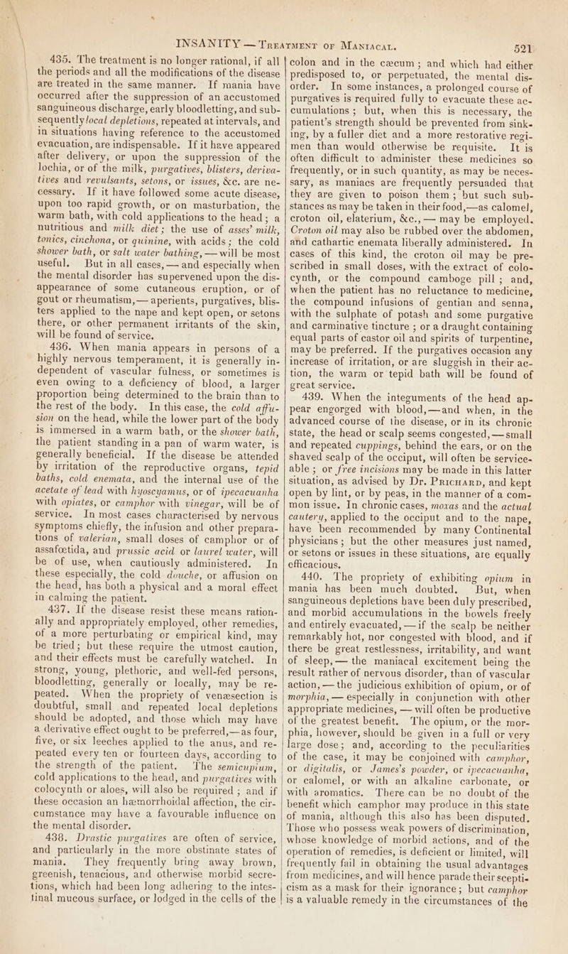 435. The treatment is no longer rational, if all the periods and all the modifications of the disease are treated in the same manner. If mania have occurred after the suppression of an accustomed sanguineous discharge, early bloodletting, and sub- sequently/ocal depletions, repeated at intervals, and in situations having reference to the accustomed evacuation, are indispensable. If it have appeared after delivery, or upon the suppression of the lochia, or of the milk, purgatives, blisters, deriva- tives and revulsants, setons, or issues, &amp;c. are ne- cessary. If it have followed some acute disease, upon too rapid growth, or on masturbation, the warm bath, with cold applications to the head; a nutritious and milk diet; the use of asses’ milk, tonics, cinchona, or quinine, with acids; the cold shower bath, or salt water bathing, — will be most useful. But in all cases, — and especially when the mental disorder has supervened upon the dis- appearance of some cutaneous eruption, or of gout or rheumatism,— aperients, purgatives, blis- ters applied to the nape and kept open, or setons there, or other permanent irritants of the skin, will be found of service. 436. When mania appears in persons of a highly nervous temperament, it is generally in- dependent of vascular fulness, or sometimes is even owing to a deficiency of blood, a larger proportion being determined to the brain than to the rest of the body. In this case, the cold affu- sion on the head, while the lower part of the body is immersed in a warm bath, or the shower bath, the patient standing in a pan of warm water, is generally beneficial. If the disease be attended by irritation of the reproductive organs, tepid baths, cold enemata, and the internal use of the acetate of lead with hyoscyamus, or of ipecacuanha with opiates, or camphor with vinegar, will be of service. In most cases characterised by nervous symptoms chiefly, the infusion and other prepara- tions of valerian, small doses of camphor or of assafoetida, and prussic acid or laurel water, will be of use, when cautiously administered. In these especially, the cold dvuche, or affusion on the head, has both a physical and a moral effect in calming the patient. 437. If the disease resist these means ration- ally and appropriately employed, other remedies, of a more perturbating or empirical kind, may be tried; but these require the utmost caution, and their effects must be carefully watched. In strong, young, plethoric, and well-fed persons, bloodletting, generally or locally, may be re- peated. When the propriety of venesection is doubtful, small and repeated local depletions should be adopted, and those which may have a derivative effect ought to be preferred,—as four, five, or six leeches applied to the anus, and re- peated every ten or fourteen days, according to the strength of the patient. The semicupium, cold applications to the head, and purgatives with colocynth or aloes, will also be required ; and if these occasion an hemorrhoidal affection, the cir- cumstance may have a favourable influence on the mental disorder. : 438. Drastic purgatives are often of service, and particularly in the more obstinate states of mania. They frequently bring away brown, greenish, tenacious, and otherwise morbid secre- tions, which had been Jong adhering to the intes- tinal mucous surface, or lodged in the cells of the 521 colon and in the cecum; and which had either predisposed to, or perpetuated, the mental dis- order. In some instances, a prolonged course of purgatives is required fully to evacuate these ac- cumulations ; but, when this is necessary, the patient’s strength should be prevented from sink« ing, by a fuller diet and a more restorative regi- men than would otherwise be requisite. It is often difficult to administer these medicines so frequently, or in such quantity, as may be neces- sary, as maniacs are frequently persuaded that they are given to poison them; but such sub- stances as may be taken in their food,—as calomel, croton oil, elaterium, &amp;c.,—— may be employed. Croton oil may also be rubbed over the abdomen, and cathartic enemata liberally administered. In cases of this kind, the croton oil may be pre- scribed in small doses, with the extract of colo« cynth, or the compound camboge pill; and, when the patient has no reluctance to medicine, the compound infusions of gentian and senna, with the sulphate of potash and some purgative and carminative tincture ; or a draught containing equal parts of castor oil and spirits of turpentine, may be preferred. If the purgatives occasion any increase of irritation, or are sluggish in their ac- tion, the warm or tepid bath will be found of great service. 439. When the integuments of the head ap- pear engorged with blood,—and when, in the advanced course of the disease, or in its chronic state, the head or scalp seems congested, —small and repeated cuppings, behind the ears, or on the shaved scalp of the occiput, will often be service- able ; or free incisions may be made in this latter situation, as advised by Dr. Pricuarp, and kept open by lint, or by peas, in the manner of a com- mon issue. In chronic cases, movxas and the actual cautery, applied to the occiput and to the nape, have been recommended by many Continental physicians ; but the other measures just named, or setons or issues in these situations, are equally efficacious. 440. The propriety of exhibiting opiwm in mania has been much doubted. But, when sanguineous depletions have been duly prescribed, and morbid accumulations in the bowels freely and entirely evacuated, —if the scalp be neither remarkably hot, nor congested with blood, and if there be great restlessness, irritability, and want of sleep,— the maniacal excitement being the result rather of nervous disorder, than of vascular action, — the judicious exhibition of opium, or of morphia, — especially in conjunction with other appropriate medicines, — will often be productive of the greatest benefit. The opium, or the mor- phia, however, should be given ina full or very large dose; and, according to the peculiarities of the case, it may be conjoined with camphor, or digitalis, or James's powder, or ipecacuanha, or calomel, or with an alkaline carbonate, or with aromatics. There can be no doubt of the benefit which camphor may produce in this state of mania, although this also has been disputed. Those who possess weak powers of discrimination, whose knowledge of morbid actions, and of the operation of remedies, is deficient or hmited, will frequently fail in obtaining the usual advantages from medicines, and will hence parade their scepti« | cism as a mask for their ignorance; but camphor is a valuable remedy in the circumstances of the