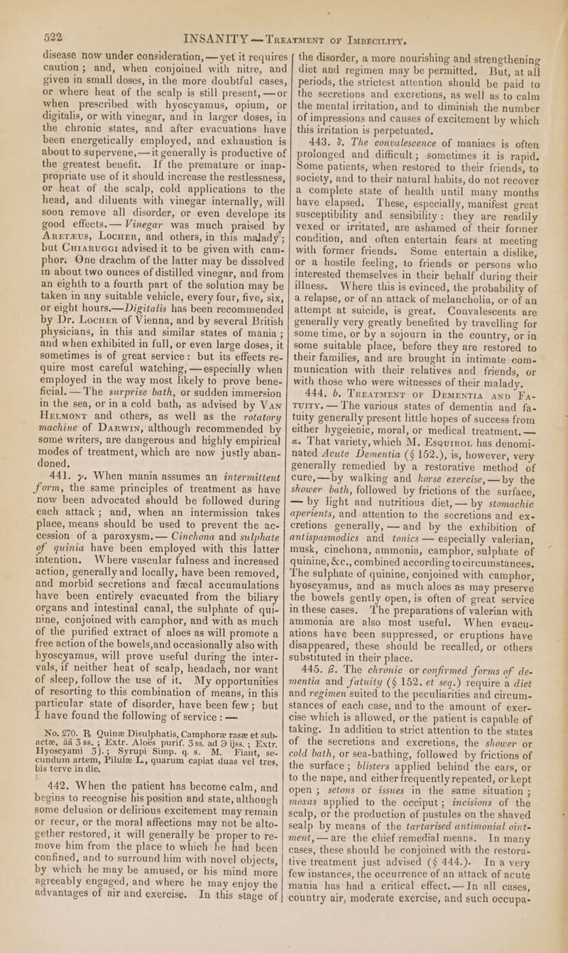 propriate use of it should increase the restlessness, or heat of the scalp, cold applications to the head, and diluents with vinegar internally, will Aretmus, Locurr, and others, in this malady ; but Curarucer advised it to be given with cam- phor: One drachm of the latter may be dissolved in about two ounces of distilled vinegar, and from an eighth to a fourth part of the solution may be taken in any suitable vehicle, every four, five, six, or eight hours.—Digitalis has been recommended by Dr. Locuen of Vienna, and by several British physicians, in this and similar states of mania ; and when exhibited in full, or even large doses, it sometimes is of great service: but its effects re- quire most careful watching, — especially when employed in the way most likely to prove bene- ficial. —The surprise bath, or sudden immersion in the sea, or ina cold bath, as advised by Van Hxtmonr and others, as well as the rotatory machine of Darwin, although recommended by some writers, are dangerous and highly empirical modes of treatment, which are now justly aban- doned. 441. y. When mania assumes an intermittent form, the same principles of treatment as have now been advocated should be followed during each attack; and, when an intermission takes place, means should be used to prevent the ac- cession of a paroxysm.— Cinchona and sulphate of quinia have been employed with this latter intention. Where vascular fulness and increased action, generally and locally, have been removed, and morbid secretions and fecal accumulations have been entirely evacuated from the biliary organs and intestinal canal, the sulphate of qui- nine, conjoined with camphor, and with as much of the purified extract of aloes as will promote a free action of the bowels,and occasionally also with hyoscyamus, will prove useful during the inter- vals, if neither heat of scalp, headach, nor want of sleep, follow the use of it. My opportunities of resorting to this combination of means, in this particular state of disorder, have been few; but f have found the following of service : — No. 270. R Quine Disulphatis, Camphore rase et sub- act, aa 3ss.; Extr. Aloes purif. 3ss. ad 9 ijss. ; Extr. Hyoscyami 3j.; Syrupi Simp. q.s. M. Fiant, se- cundum artem, Pilule L., quarum capiat duas vel tres, bis terve in die, 442, When the patient has become calm, and begins to recognise his position and state, although some delusion or delirious excitement may remain or recur, or the moral affections may not be alto- gether restored, it will generally be proper to re- move him from the place to which he had been confined, and to surround him with novel objects, by which he may be amused, or his mind more agreeably engaged, and where he may enjoy the advantages of air and exercise. In this stage of the disorder, a more nourishing and strengthening diet and regimen may be permitted. But, at all periods, the strictest attention should be paid to the secretions and excretions, as well as to calm the mental irritation, and to diminish the number of impressions and causes of excitement by which this irritation is perpetuated. 443, 0. The convalescence of maniacs is often prolonged and difficult; sometimes it is rapid. Some patients, when restored to their friends, to society, and to their natural habits, do not recover a complete state of health until many months have elapsed. These, especially, manifest great susceptibility and sensibility: they are readily vexed or irritated, are ashamed of their former condition, and often entertain fears at meeting with former friends. Some entertain a dislike, or a hostile feeling, to friends or persons who interested themselves in their behalf during their illness. Where this is evinced, the probability of a relapse, or of an attack of melancholia, or of an attempt at suicide, is great. Convalescents are generally very greatly benefited by travelling for some time, or by a sojourn in the country, or in some suitable place, before they are restored to their families, and are brought in intimate com- munication with their relatives and friends, or with those who were witnesses of their malady. 444, b, Trearment or Dementia ann Fa- Tuiry. — The various states of dementia and fa- tuity generally present little hopes of success from either hygeienic, moral, or medical treatment. — a. That variety, which M. Esqurrot has denomi- nated Acute Dementia (§ 152.), is, however, very generally remedied by a restorative method of cure,—by walking and horse exercise, —by the shower bath, followed by frictions of the surface, —— by light and nutritious diet, — by stomachic aperients, and attention to the secretions and ex- cretions generally, — and by the exhibition of antispasmodics and tonics — especially valerian, musk, cinchona, ammonia, camphor, sulphate of quinine, &amp;c., combined according to circumstances. The sulphate of quinine, conjoined with camphor, hyoscyamus, and as much aloes as may preserve the bowels gently open, is often of great service in these cases. ‘Ihe preparations of valerian with ammonia are also most useful. When evacu- ations have been suppressed, or eruptions have disappeared, these should be recalled, or others substituted in their place. 445. @. The chronic or confirmed forms of de- mentia and fatuity (§ 152. et seq.) require a diet and regimen suited to the peculiarities and circum- stances of each case, and to the amount of exer- cise which is allowed, or the patient is capable of taking. In addition to strict attention to the states of the secretions and excretions, the shower or cold bath, or sea-bathing, followed by frictions of the surface ; blisters applied behind the ears, or to the nape, and either frequently repeated, or kept open ; setons or isswes in the same situation ; moavas applied to the occiput ; incisions of the scalp, or the production of pustules on the shaved sealp by means of the tartarised antimonial oint- ment, — are the chief remedial means. In many cases, these should be conjoined with the restora- tive treatment just advised (§ 444.). Ina very few instances, the occurrence of an attack of acute mania has had a critical effect.—JIn all cases, country air, moderate exercise, and such occupa-