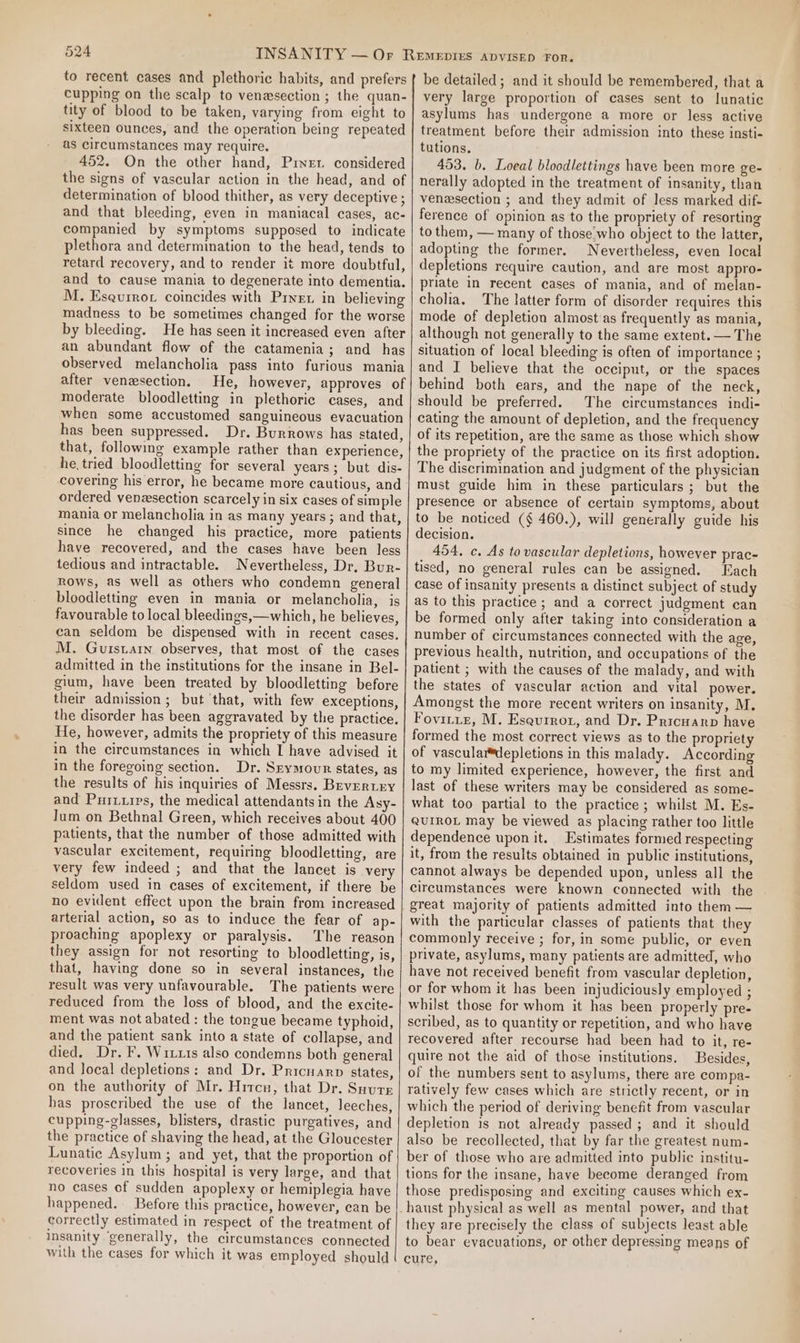 to recent cases and plethoric habits, and prefers cupping on the scalp to venesection ; the quan- tity of blood to be taken, varying from eight to sixteen ounces, and the operation being repeated as circumstances may require. 452. On the other hand, Prinet considered the signs of vascular action in the head, and of determination of blood thither, as very deceptive ; and that bleeding, even in maniacal cases, ac- companied by symptoms supposed to indicate plethora and determination to the head, tends to retard recovery, and to render it more doubtful, and to cause mania to degenerate into dementia. M. Esqurrot coincides with Pret in believing madness to be sometimes changed for the worse by bleeding. He has seen it increased even after an abundant flow of the catamenia; and has observed melancholia pass into furious mania after venesection. He, however, approves of moderate bloodletting in plethoric cases, and when some accustomed sanguineous evacuation has been suppressed. Dr. Burrows has stated, that, following example rather than experience, he tried bloodletting for several years; but dis- covering his error, he became more cautious, and ordered venesection scarcely in six cases of simple mania or melancholia in as many years; and that, since he changed his practice, more patients have recovered, and the cases have been less tedious and intractable. Nevertheless, Dr. Bur- rows, as well as others who condemn general bloodletting even in mania or melancholia, is favourable to local bleedings,—which, he believes, can seldom be dispensed with in recent cases. M. Guistarn observes, that most of the cases admitted in the institutions for the insane in Bel- gium, have been treated by bloodletting before their admission ; but ‘that, with few exceptions, the disorder has been aggravated by the practice. He, however, admits the propriety of this measure in the circumstances in which I have advised it in the foregoing section. Dr. Srymour states, as the results of his inquiries of Messrs. Bevertry and Puriuips, the medical attendants in the Asy- Jum on Bethnal Green, which receives about 400 patients, that the number of those admitted with vascular excitement, requiring bloodletting, are very few indeed ; and that the lancet is very seldom used in cases of excitement, if there be no evident effect upon the brain from increased arterial action, so as to induce the fear of ap- proaching apoplexy or paralysis. The reason they assign for not resorting to bloodletting, is, that, haying done so in several instances, the result was very unfavourable. The patients were reduced from the loss of blood, and the excite- ment was not abated : the tongue became typhoid, and the patient sank into a state of collapse, and died. Dr. F, Wrxrs also condemns both general and Jocal depletions: and Dr. Pricnanp states, on the authority of Mr. Hrtcn, that Dr. Suure has proscribed the use of the lancet, leeches, cupping-glasses, blisters, drastic purgatives, and the practice of shaving the head, at the Gloucester Lunatic Asylum ; and yet, that the proportion of recoveries in this hospital is very large, and that no cases cf sudden apoplexy or hemiplegia have happened. Before this practice, however, can be correctly estimated in respect of the treatment of insanity ‘generally, the circumstances connected with the cases for which it was employed should be detailed; and it should be remembered, that a very large proportion of cases sent to lunatic asylums has undergone a more or less active treatment before their admission into these insti- tutions. 453. b. Loeal bloodlettings have been more ge- nerally adopted in the treatment of insanity, than venesection ; and they admit of less marked dif- ference of opinion as to the propriety of resorting to them, — many of those.who object to the latter, adopting the former. Nevertheless, even local depletions require caution, and are most appro- priate in recent cases of mania, and of melan- cholia. The latter form of disorder requires this mode of depletion almost as frequently as mania, although not generally to the same extent. — The situation of local bleeding is often of importance ; and I believe that the occiput, or the spaces behind both ears, and the nape of the neck, should be preferred. The circumstances indi- cating the amount of depletion, and the frequency of its repetition, are the same as those which show the propriety of the practice on its first adoption. The discrimination and judgment of the physician must guide him in these particulars; but the presence or absence of certain symptoms, about to be noticed (§ 460.), will generally guide his decision. 454. c. As to vascular depletions, however prac- tised, no general rules can be assigned. Each case of insanity presents a distinct subject of study as to this practice; and a correct judgment can be formed only after taking into consideration a number of circumstances connected with the age, previous health, nutrition, and occupations of the patient ; with the causes of the malady, and with the states of vascular action and vital power. Amongst the more recent writers on insanity, M. Fovitiz, M. Eseurrot, and Dr. Pricuarp have formed the most correct views as to the propriety of vasculardepletions in this malady. According to my limited experience, however, the first and last of these writers may be considered as some- what too partial to the practice; whilst M. Es- QuUIROL may be viewed as placing rather too little dependence upon it. Estimates formed respecting it, from the results obtained in public institutions, cannot always be depended upon, unless all the circumstances were known connected with the great majority of patients admitted into them — with the particular classes of patients that they commonly receive ; for, in some public, or even private, asylums, many patients are admitted, who have not received benefit from vascular depletion, or for whom it has been injudiciously employed ; whilst those for whom it has been properly pre- scribed, as to quantity or repetition, and who have recovered after recourse had been had to it, re- quire not the aid of those institutions. Besides, of the numbers sent to asylums, there are compa- ratively few cases which are strictly recent, or in which the period of deriving benefit from vascular depletion is not already passed; and it should also be recollected, that by far the greatest num- ber of those who are admitted into public institu- tions for the insane, have become deranged from those predisposing and exciting causes which ex- they are precisely the class of subjects least able to bear evacuations, or other depressing means of cure,
