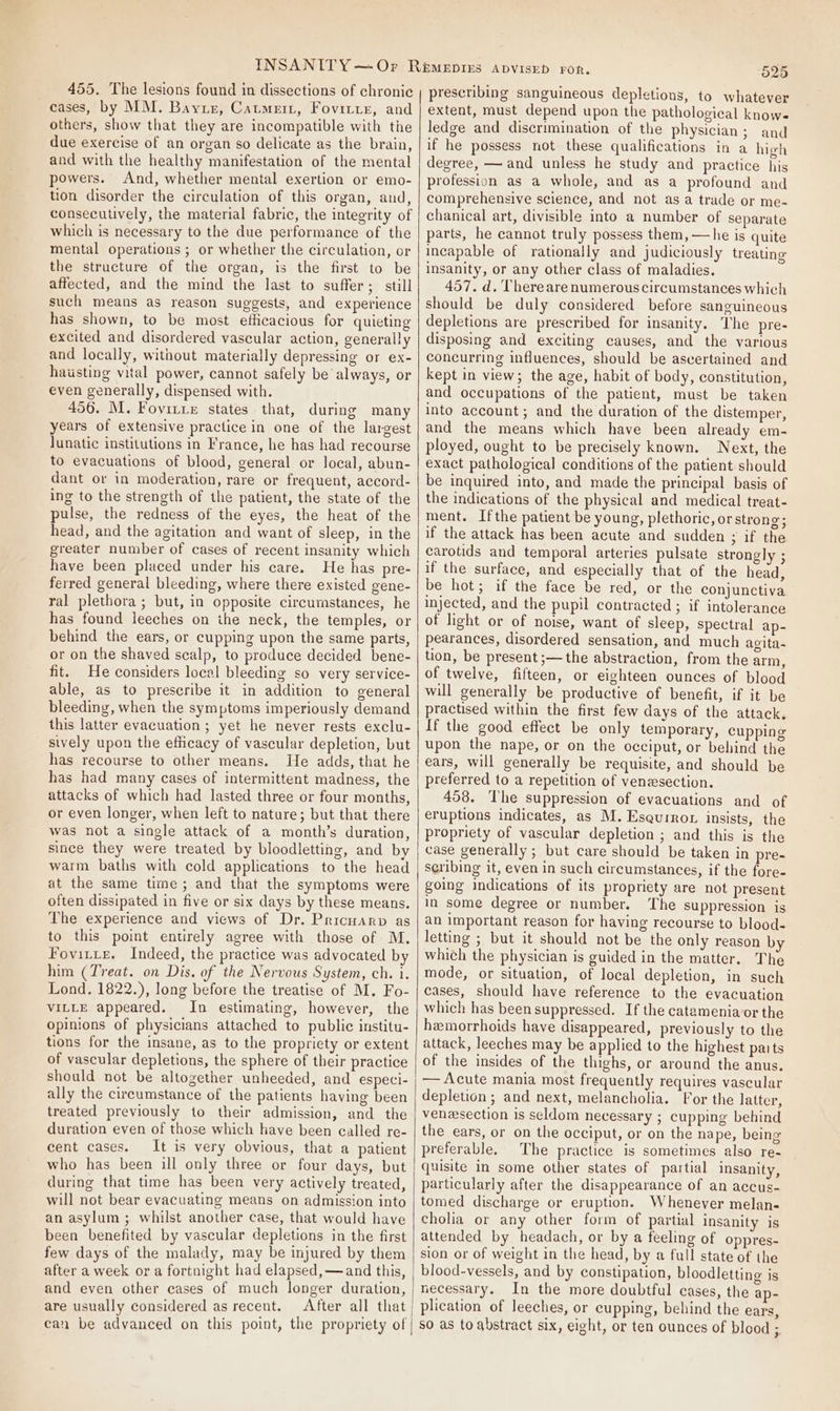455. The lesions found in dissections of chronic cases, by MM. Bayuz, Catmeit, Fovitte, and others, show that they are incompatible with the due exercise of an organ so delicate as the brain, and with the healthy manifestation of the mental powers. And, whether mental exertion or emo- tion disorder the circulation of this organ, and, consecutively, the material fabric, the integrity of which is necessary to the due performance of the mental operations ; or whether the circulation, or the structure of the organ, is the first to be affected, and the mind the last to suffer; still such means as reason suggests, and experience has shown, to be most eflicacious for quieting excited and disordered vascular action, generally and locally, without materially depressing or ex- hausting vital power, cannot safely be always, or even generally, dispensed with. 456. M. Fovitre states that, during many years of extensive practice in one of the largest Junatic institutions in France, he has had recourse to evacuations of blood, general or local, abun- dant or in moderation, rare or frequent, accord- ing to the strength of the patient, the state of the pulse, the redness of the eyes, the heat of the head, and the agitation and want of sleep, in the greater number of cases of recent insanity which have been placed under his care. He has pre- ferred general bleeding, where there existed gene- ral plethora ; but, in opposite circumstances, he has found leeches on ihe neck, the temples, or behind the ears, or cupping upon the same parts, or on the shaved scalp, to produce decided bene- fit. He considers local bleeding so very service- able, as to prescribe it in addition to general bleeding, when the symptoms imperiously demand this latter evacuation ; yet he never rests exclu- sively upon the efficacy of vascular depletion, but has recourse to other means. He adds, that he has had many cases of intermittent madness, the attacks of which had lasted three or four months, or even longer, when left to nature; but that there was not a single attack of a month’s duration, since they were treated by bloodletting, and by warm baths with cold applications to the head at the same time; and that the symptoms were often dissipated in five or six days by these means. The experience and views of Dr. Pricuarp as to this point entirely agree with those of M. Fovitte. Indeed, the practice was advocated by him (Treat. on Dis. of the Nervous System, ch. 1. Lond. 1822.), long before the treatise of M. Fo- VILLE appeared. In estimating, however, the opinions of physicians attached to public institu- tions for the insane, as to the propriety or extent of vascular depletions, the sphere of their practice should not be altogether unheeded, and especi- ally the circumstance of the patients having been treated previously to their admission, and the duration even of those which have been called re- cent cases. It is very obvious, that a patient who has been ill only three or four days, but during that time has been very actively treated, will not bear evacuating means on admission into an asylum ; whilst another case, that would have been benefited by vascular depletions in the first few days of the malady, may be injured by them after a week or a fortnight had elapsed, —and this, and even other cases of much longer duration, are usually considered as recent. After all that can be advanced on this point, the propriety of 525 prescribing sanguineous depletions, to whatever extent, must depend upon the pathological knows ledge and discrimination of the physician; and if he possess not these qualifications in a high degree, — and unless he study and practice hig profession as a whole, and as a profound and comprehensive science, and not asa trade or me- chanical art, divisible into a number of separate parts, he cannot truly possess them, —he is quite incapable of rationally and judiciously treating insanity, or any other class of maladies. 457. d. There are numerous circumstances which should be duly considered before sanguineous depletions are prescribed for insanity. The pre- disposing and exciting causes, and the various concurring influences, should be ascertained and kept in view; the age, habit of body, constitution, and occupations of the patient, must be taken into account; and the duration of the distemper, and the means which have been already em- ployed, ought to be precisely known. Next, the exact pathological conditions of the patient should be inquired into, and made the principal basis of the indications of the physical and medical treat- ment. Ifthe patient be young, plethoric, orstrong; if the attack has been acute and sudden ; if the carotids and temporal arteries pulsate strongly ; if the surface, and especially that of the head, be hot; if the face be red, or the conjunctiva injected, and the pupil contracted; if intolerance of light or of noise, want of sleep, spectral ap- pearances, disordered sensation, and much agita- tion, be present ;—the abstraction, from the arm, of twelve, fifteen, or eighteen ounces of blood will generally be productive of benefit, if it be practised within the first few days of the attack. If the good effect be only temporary, cupping upon the nape, or on the occiput, or behind the ears, will generally be requisite, and should be preferred to a repetition of venzsection. 458. The suppression of evacuations and of eruptions indicates, as M. Esaurror insists, the propriety of vascular depletion ; and this is the case generally ; but care should be taken in pre- scribing it, even in such circumstances, if the fore- going indications of its propriety are not present in some degree or number. The suppression is an important reason for having recourse to blood- letting ; but it should not be the only reason by which the physician is guided in the matter. The mode, or situation, of local depletion, in such cases, should have reference to the evacuation which has been suppressed. If the catamenia or the hemorrhoids have disappeared, previously to the attack, leeches may be applied to the highest paits of the insides of the thighs, or around the anus. — Acute mania most frequently requires vascular depletion; and next, melancholia. For the latter, veneesection is seldom necessary ; cupping behind the ears, or on the occiput, or on the nape, being preferable. The practice is sometimes also re- quisite in some other states of partial insanity, particularly after the disappearance of an accus- tomed discharge or eruption. Whenever melan- cholia or any other form of partial insanity is attended by headach, or by a feeling of oppres- sion or of weight in the head, by a full state of the blood-vessels, and by constipation, bloodletting is necessary. In the more doubtful cases, the ap- plication of leeches, or cupping, behind the ears, so as to abstract six, eight, or ten ounces of blood ;