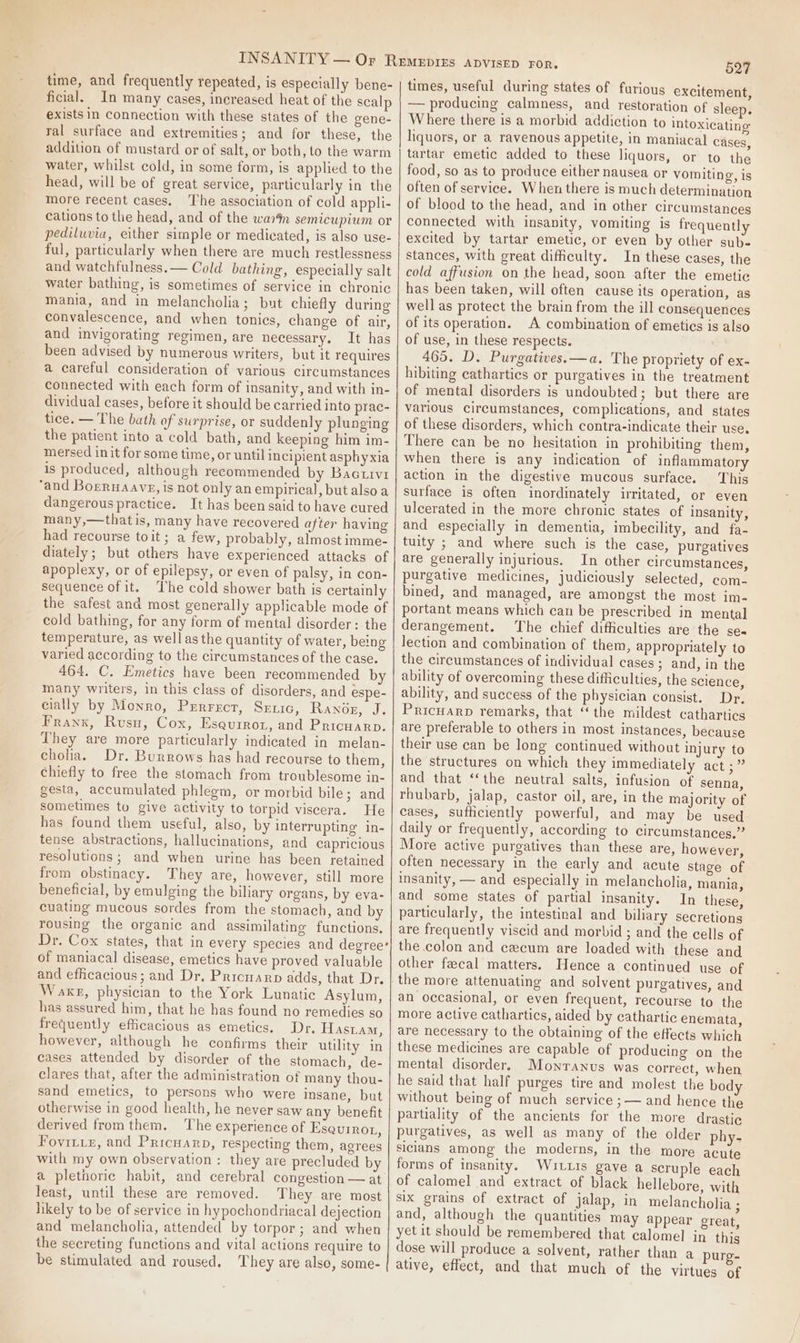 time, and frequently repeated, is especially bene- ficial. In many cases, increased heat of the scalp exists in connection with these states of the gene- ral surface and extremities; and for these, the addition of mustard or of salt, or both, to the warm water, whilst cold, in some form, is apphed to the head, will be of great service, particularly in the more recent cases. The association of cold appli- cations to the head, and of the warn semicupium or pediluvia, either simple or medicated, is also use- ful, particularly when there are much restlessness and watchfulness. — Cold bathing, especially salt water bathing, is sometimes of service in chronic mania, and in melancholia; but chiefly during convalescence, and when tonics, change of air, and invigorating regimen, are necessary. It has been advised by numerous writers, but it requires a careful consideration of various circumstances connected with each form of insanity, and with in- dividual cases, before it should be carried into prac- tice. — The bath of surprise, or suddenly plunging the patient into a cold bath, and keeping him im- mersed init for some time, or until incipient asphyxia is produced, although recommended by Bactivr ‘and Borruaave, is not only an empirical, but also a dangerous practice. It has been said to have cured many,—thatis, many have recovered after having had recourse toit; a few, probably, almost imme- diately; but others have experienced attacks of apoplexy, or of epilepsy, or even of palsy, in con- Sequence of it. The cold shower bath is certainly the safest and most generally applicable mode of cold bathing, for any form of mental disorder: the temperature, as wellasthe quantity of water, being varied according to the circumstances of the case. 464. C. Emetics have been recommended by many writers, in this class of disorders, and espe- cially by Monro, Prrrect, Sexic, Ranogz, J. Frank, Rusu, Cox, Eseurrot, and Pricuarp. They are more particularly indicated in melan- choha. Dr. Burrows has had recourse to them, chiefly to free the stomach from troublesome in- gesta, accumulated phlegm, or morbid bile; and sometimes to give activity to torpid viscera. He has found them useful, also, by interrupting in- tense abstractions, hallucinations, and capricious resolutions; and when urine has been retained from obstinacy. They are, however, still more beneficial, by emulging the biliary organs, by eva- cuating mucous sordes from the stomach, and by rousing the organic and assimilating functions, Dr. Cox states, that in every species and degree’ of maniacal disease, emetics have proved valuable and efficacious; and Dr. Priowarp adds, that Dr. Waxr, physician to the York Lunatic Asylum, has assured him, that he has found no remedies so frequently efficacious as emetics. Dr, Hasiam, however, although he confirms their utility in cases attended by disorder of the stomach, de- clares that, after the administration of many thou- sand emetics, to persons who were insane, but otherwise in good health, he never saw any benefit derived from them. The experience of Esquinot, Fovitie, and Pricuarp, respecting them, agrees with my own observation : they are precluded by a pletnoric habit, and cerebral congestion — at least, until these are removed. They are most likely to be of service in hypochondriacal dejection and melancholia, attended by torpor; and when the secreting functions and vital actions require to be stimulated and roused. ‘hey are also, some- 527 times, useful during states of furioug excitement, — producing calmness, and restoration of sleep. Where there is a morbid addiction to intoxicating hquors, or a ravenous appetite, in maniacal cases, tartar emetic added to these liquors, or to the food, so as to produce either nausea or vomiting, is often of service. When there is much determination of blood to the head, and in other circumstances connected with insanity, vomiting is frequently excited by tartar emetic, or even by other sub- stances, with great difficulty. In these cases, the cold affusion on the head, soon after the emetic has been taken, will often cause its Operation, as well as protect the brain from the ill consequences of its operation. A combination of emetics is also of use, in these respects. 465. D. Purgatives.—a, The propriety of ex- hibiting cathartics or purgatives in the treatment of mental disorders is undoubted; but there are various circumstances, complications, and states of these disorders, which contra-indicate their use. There can be no hesitation in prohibiting them, when there is any indication of inflammatory action in the digestive mucous surface. This surface is often inordinately irritated, or even ulcerated in the more chronic states of insanity, and especially in dementia, imbecility, and fa- tuity ; and where such is the case, purgatives are generally injurious. In other circumstances, purgative medicines, judiciously selected, com- bined, and managed, are amongst the most im- portant means which can be prescribed in mental derangement. The chief difficulties are the se« lection and combination of them, appropriately to the circumstances of individual cases ; and, in the ability of overcoming these difficulties, the science, ability, and success of the physician consist. Dr, Pricuarp remarks, that “the mildest cathartics are preferable to others in most instances, because their use can be long continued without injury to the structures on which they immediately act ;” and that ‘‘the neutral salts, infusion of senna, rhubarb, jalap, castor oil, are, in the majority of cases, sufhiciently powerful, and may be used daily or frequently, according to circumstances.” More active purgatives than these are, however, often necessary in the early and acute stage of insanity, — and especially in melancholia, mania, and some states of partial insanity. In these, particularly, the intestinal and biliary secretions are frequently viscid and morbid ; and the cells of the colon and cecum are loaded with these and other fecal matters. Hence a continued use of the more attenuating and solvent purgatives, and an occasional, or even frequent, recourse to the more active cathartics, aided by cathartic enemata, are necessary to the obtaining of the effects which these medicines are capable of producing on the mental disorder. Monranus was correct, when he said that half purges tire and molest the body without being of much service ;— and hence the partiality of the ancients for the more drastic purgatives, as well as many of the older phy- sicians among the moderns, in the more acute forms of insanity. Wutuis gave a scruple each of calomel and extract of black hellebore, with six grains of extract of jalap, in melancholia ; and, although the quantities may appear great, yet it should be remembered that calomel in this dose will produce a solvent, rather than a purg- ative, effect, and that much of the virtues of