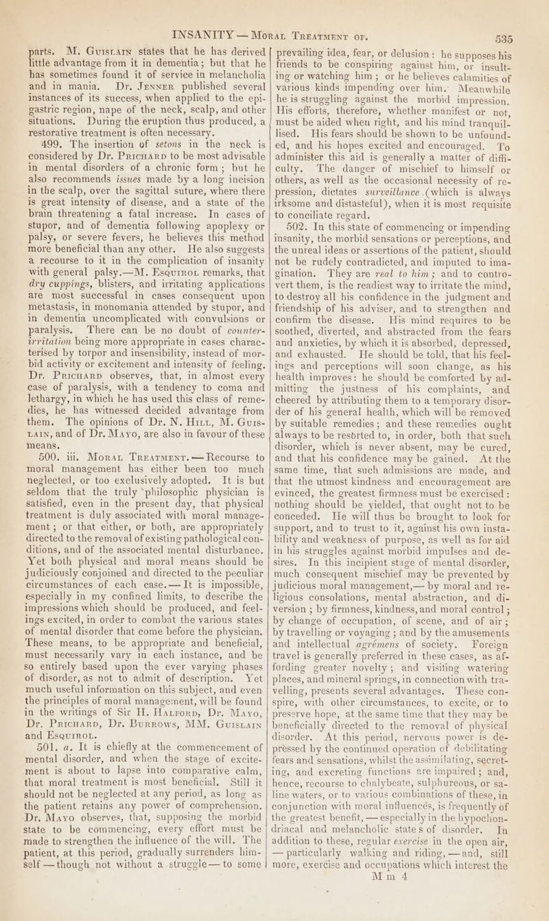 arts. M. Gutsrarn states that he has derived fttle advantage from it in dementia; but that he has sometimes found it of service in melancholia and in mania. Dr. Jenner published several instances of its success, when applied to the epi- gastric region, nape of the neck, scalp, and other situations. During the eruption thus produced, a restorative treatment is often necessary. 499. The insertion of setons in the neck is considered by Dr. Pricuarp to be most advisable in mental disorders of a chronic form; but he also recommends issues made by a long incision in the scalp, over the sagittal suture, where there is great intensity of disease, and a state of the brain threatening a fatal increase. In cases of stupor, and of dementia following apoplexy or palsy, or severe fevers, he believes this method more beneficial than any other. He also suggests a recourse to it in the complication of insanity with general palsy.—M. Esqurror remarks, that dry cuppings, blisters, and irritating applications are most successful in cases consequent upon metastasis, in monomania attended by stupor, and in dementia uncomplicated with convulsions or paralysis. There can be no doubt of cownter- wrritation being more appropriate in cases charac- terised by torpor and insensibility, instead of mor- bid activity or excitement and intensity of feeling. Dr. PricuArp observes, that, in almost every case of paralysis, with a tendency to coma and lethargy, in which he has used this class of reme- dies, he has witnessed decided advantage from them. The opinions of Dr. N. Hitt, M. Guis- LAin, and of Dr. Mayo, are also in favour of these means. 500. il. Morat Trearment.— Recourse to moral management has either been too much neglected, or too exclusively adopted. It is but seldom that the truly ‘philosophic physician is satisfied, even in the present day, that physical treatment is duly associated with moral manage- ment; or that either, or both, are appropriately directed to the removal of existing pathological con- ditions, and of the associated mental disturbance. Yet both physical and moral means should be judiciously conjoined and directed to the peculiar circumstances of each case.— It is impossible, especially in my confined limits, to describe the impressions which should be produced, and feel- ings excited, in order to combat the various states of mental disorder that come before the physician. These means, to be appropriate and beneficial, must necessarily vary in each instance, and be so entirely based upon the ever varying phases of disorder, as not to admit of description. Yet much useful information on this subject, and even the principles of moral management, will be found in the writings of Sir H. Hatrorp, Dr. Mayo, Dr. Pricuarn, Dr. Burrows, MM. Gutsuain and EsquiRoL. 501. a. It is chiefly at the commencement of mental disorder, and when the stage of excite- ment is about to lapse into comparative calm, that moral treatment is most beneficial. Still it should not be neglected at any period, as long as the patient retains any power of comprehension. Dr. Mayo observes, that, supposing the morbid made to strengthen the influence of the will. The patient, at this period, gradually surrenders him- self —though not without a.struggle— to some 535 prevailing idea, fear, or delusion: he supposes his friends to be conspiring against him, or insult- ing or watching him ; or he believes calamities of various kinds impending over him. Meanwhile he is struggling against the morbid impression. His efforts, therefore, whether manifest or not, must be aided when right, and his mind tranquil- lised. His fears should be shown to be unfound- ed, and his hopes excited and encouraged. To administer this aid is generally a matter of diffi- culty. The danger of mischief to himself or others, as well as the occasional necessity of re- pression, dictates surveillance (which is always irksome and distasteful), when it is most requisite to conciliate regard. 502. In this state of commencing or impending insanity, the morbid sensations or perceptions, and the unreal ideas or assertions of the patient, should not be rudely contradicted, and imputed to ima- gination. They are real to him; and to contro- vert them, is the readiest way to irritate the mind, to destroy all his confidence in the judgment and friendship of his adviser, and to strengthen and confirm the disease. His mind requires to be soothed, diverted, and abstracted from the fears and anxieties, by which it is absorbed, depressed, and exhausted. He should be told, that his feel- ings and perceptions will soon change, as his health improves: he should be comforted by ad- mitting the justness of his complaints, and cheered by attributing them to a temporary disor- der of his general health, which will be removed by suitable remedies; and these remedies ought always to be resorted to, in order, both that such disorder, which is never absent, may be cured, and that his confidence may be gained. At the same time, that such admissions are made, and that the utmost kindness and encouragement are evinced, the greatest firmness must be exercised : nothing should be yielded, that ought not to be conceded. He will thus be brought to look for support, and to trust to it, against his own insta- bility and weakness of purpose, as well as for aid in his struggles against morbid impulses and de- sires. In this incipient stage of mental disorder, much consequent mischief may be prevented by judicious moral management,— by moral and re- ligious consolations, mental abstraction, and di- version ; by firmness, kindness, and moral control ; by change of occupation, of scene, and of air; by travelling or voyaging ; and by the amusements and intellectual agrémens of society. Foreion travel is generally preferred in these cases, as af- fording greater novelty; and visiting watering places, and mineral springs, in connection with tra- velling, presents several advantages. These con- spire, with other circumstances, to excite, or to preserve hope, at the same time that they may be beneficially directed to the removal of physical disorder. At this period, nervous power is de- pressed by the continued operation of debilitating fears and sensations, whilst the assimilating, secret- ing, and excreting functions are impaired; and, hence, recourse to chalybeate, sulphureous, or sa- line waters, or to various combinations of these, in conjunction with moral influencés, is frequently of the greatest benefit, — especially in the hypochon- driacal and melancholic states of disorder. In addition to these, regular exercise in the open air, — particularly walking and riding, —and, still more, exercise and occupations which interest the