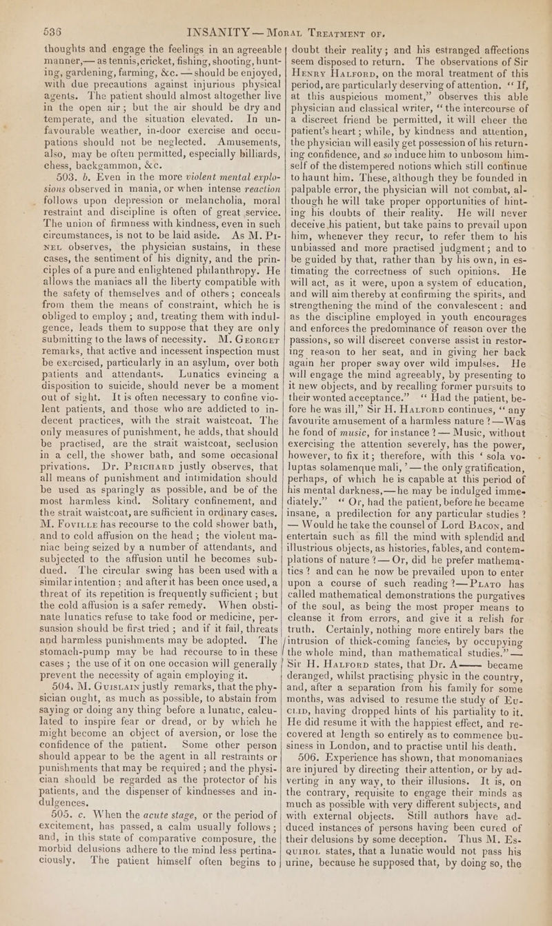 thoughts and engage the feelings in an agreeable manner,— as tennis, cricket, fishing, shooting, hunt- ing, gardening, farming, &amp;c. — should be enjoyed, with due precautions against injurious physical agents. The patient should almost altogether live in the open air; but the air should be dry and temperate, and the situation elevated. In un- favourable weather, in-door exercise and occu- pations should not be neglected. Amusements, also, may be often permitted, especially billiards, chess, backgammon, &amp;c. 503. b. Even in the more violent mental explo- sions observed in mania, or when intense reaction follows upon depression or melancholia, moral restraint and discipline is often of great service. The union of firmness with kindness, even in such circumstances, is not to be laid aside. As M. Pr- NEL observes, the physician sustains, in these cases, the sentiment of his dignity, and the prin- ciples of a pure and enlightened philanthropy. He allows the maniacs all the hberty compatible with the safety of themselves and of others; conceals from them the means of constraint, which he is obliged to employ ; and, treating them with indul- gence, leads them to suppose that they are only submitting to the laws of necessity. M.Grorcer remarks, that active and incessent inspection must be exercised, particularly in an asylum, over both patients and attendants. Lunatics evincing a disposition to suicide, should never be a moment out of sight. It is often necessary to confine vio- lent patients, and those who are addicted to in- decent practices, with the strait waistcoat. The only measures of punishment, he adds, that should be practised, are the strait waistcoat, seclusion in a cell, the shower bath, and some occasional privations. Dr. Pricuarp justly observes, that all means of punishment and intimidation should be used as sparingly as possible, and be of the most harmless kind. Solitary confinement, and the strait waistcoat, are sufficient in ordinary cases, M. Fovite has recourse to the cold shower bath, and to cold affusion on the head ; the violent ma- niac being seized by a number of attendants, and subjected to the affusion until he becomes sub- dued. The circular swing has been used with a similar intention; and afterit has been once used, a threat of its repetition is frequently sufficient ; but the cold affusion is a safer remedy. When obsti- nate lunatics refuse to take food or medicine, per- suasion should be first tried ; and if it fail, threats and harmless punishments may be adopted. The stomach-pump may be had recourse to in these cases ; the use of it on one occasion will generally prevent the necessity of again employing it. 504, M. Guisiarn justly remarks, that the phy- sician ought, as much as possible, to abstain from saying or doing any thing before a lunatic, calcu- lated to inspire fear or dread, or by which he might become an object of aversion, or lose the confidence of the patient. Some other person should appear to be the agent in all restraints or punishments that may be required ; and the physi- cian should be regarded as the protector of his patients, and the dispenser of kindnesses and in- dulgences. 505. c. When the acute stage, or the period of excitement, has passed, a calm usually follows ; and, in this state of comparative composure, the morbid delusions adhere to the mind less pertina- ciously, The patient himself often begins to doubt their reality; and his estranged affections seem disposed to return. The observations of Sir Henry Hatrorp, on the moral treatment of this period, are particularly deserving of attention. ‘If, at this auspicious moment,” observes this able physician and classical writer, ‘the intercourse of a discreet friend be permitted, it will cheer the patient’s heart ; while, by kindness and attention, the physician will easily get possession of his return- ing confidence, and so induce him to unbosom him- self of the distempered notions which still continue to haunt him. These, although they be founded in palpable error, the physician will not combat, al- though he will take proper opportunities of hint- ing his doubts of their reality. He will never deceive his patient, but take pains to prevail upon him, whenever they recur, to refer them to his unbiassed and more practised judgment; and to be guided by that, rather than by his own, in es- timating the correctness of such opinions. He will act, as it were, upon a system of education, and will aim thereby at confirming the spirits, and strengthening the mind of the convalescent: and as the discipline employed in youth encourages and enforces the predominance of reason over the passions, so will discreet converse assist in restor- ing reason to her seat, and in giving her back again her proper sway over wild impulses. He will engage the mind agreeably, by presenting to it new objects, and by recalling former pursuits to their wonted acceptance.” ‘* Had the patient, be- fore he was ill,” Sir H. Hatrorp continues, ‘ any favourite amusement of a harmless nature ?— Was he fond of music, for instance ?— Music, without exercising the attention severely, has the power, however, to fix it; therefore, with this ‘ sola vo- luptas solamenque mali, ’— the only gratification, perhaps, of which he is capable at this period of his mental darkness, —he may be indulged imme diately.” ‘* Or, had the patient, before he became insane, a predilection for any particular studies ? — Would he take the counsel of Lord Bacon, and entertain such as fill the mind with splendid and illustrious objects, as histories, fables, and contem- plations of nature 1— Or, did he prefer mathema- tics? and can he now be prevailed upon to enter upon a course of such reading ?—Puaro has called mathematical demonstrations the purgatives of the soul, as being the most proper means to cleanse it from errors, and give it a relish for truth. Certainly, nothing more entirely bars the intrusion of thick-coming fancies, by occupying the whole mind, than mathematical studies.” — Sir H. Hatrorp states, that Dr. A became deranged, whilst practising physic in the country, and, after a separation from his family for some months, was advised to resume the study of Ev- ciip, having dropped hints of his partiality to it. He did resume it with the happiest effect, and re- covered at length so entirely as to commence bu- siness in London, and to practise until his death. 506. Experience has shown, that monomaniacs are injured by directing their attention, or by ad- verting in any way, to their illusions. It is, on the contrary, requisite to engage their minds as much as possible with very different subjects, and with external objects. Still authors have ad- duced instances of persons having been cured of their delusions by some deception. Thus M. Es. QuUIROL States, that a lunatic would not pass his urine, because he supposed that, by doing so, the