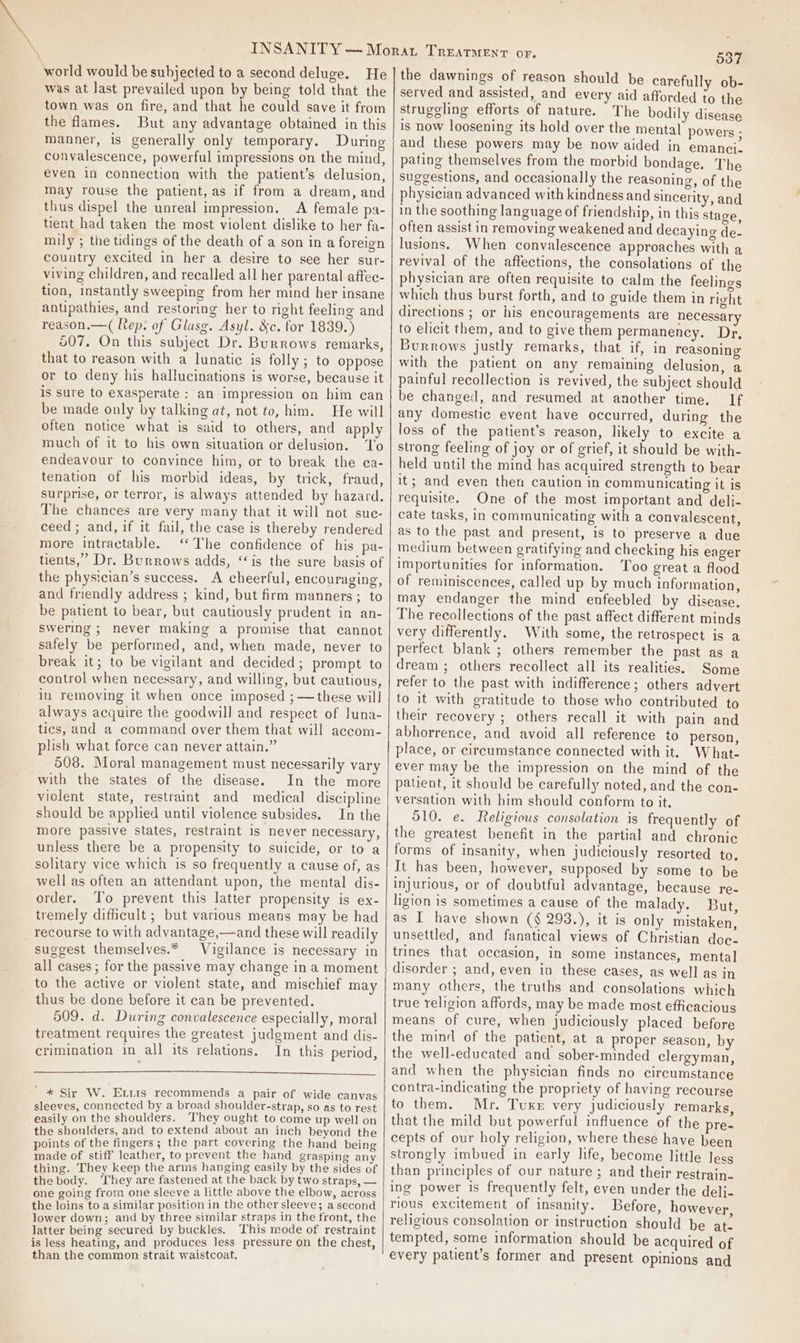 world would be subjected to a second deluge. He was at last prevailed upon by being told that the town was on fire, and that he could save it from the flames. But any advantage obtained in this manner, is generally only temporary. During convalescence, powerful impressions on the mind, even in connection with the patient’s delusion, may rouse the patient, as if from a dream, and thus dispel the unreal impression. A female pa- tient had taken the most violent dislike to her fa- mily ; the tidings of the death of a son ina foreign country excited in her a desire to see her sur- viving children, and recalled all her parental affec- tion, instantly sweeping from her mind her insane antipathies, and restoring her to right feeling and reason.—( Rep. of Glasg. Asyl. Sc. for 1839.) 507, On this subject Dr. Burrows remarks, that to reason with a lunatic is folly; to oppose or to deny his hallucinations is worse, because it is sure to exasperate : an impression on him can be made only by talking at, not to, him. He will often notice what is said to others, and apply much of it to his own situation or delusion. ‘To endeavour to convince him, or to break the ea- tenation of his morbid ideas, by trick, fraud, surprise, ov terror, is always attended by hazard. The chances are very many that it will not suc- ceed ; and, if it fail, the case is thereby rendered more intractable. ‘‘The confidence of his pa- tients,” Dr. Burrows adds, ‘‘is the sure basis of the physician’s success. A cheerful, encouraging, and friendly address ; kind, but firm manners ; to be patient to bear, but cautiously prudent in an- swering ; never making a promise that cannot safely be performed, and, when made, never to break it; to be vigilant and decided; prompt to control when necessary, and willing, but cautious, in removing it when once imposed ;—these will always acquire the goodwill and respect of Iuna- tics, and a command over them that will accom- plish what force can never attain.” 508. Moral management must necessarily vary with the states of the disease. In the more violent state, restraint and medical discipline should be applied until violence subsides. In the more passive states, restraint 1s never necessary, unless there be a propensity to suicide, or to a solitary vice which is so frequently a cause of, as well as often an attendant upon, the mental dis- order. To prevent this latter propensity is ex- tremely difficult ; but various means may be had recourse to with advantage,—and these will readily suggest themselves.* Vigilance is necessary in all cases ; for the passive may change in a moment to the active or violent state, and mischief may thus be done before it can be prevented. 509. d. During convalescence especially, moral treatment requires the greatest judgment and dis- crimination in all its relations. In this period,  * Sir W. Eris recommends a pair of wide canvas sleeves, connected by a broad shoulder-strap, so as to rest easily on the shoulders. They ought to come up well on the shoulders, and to extend about an inch beyond the points of the fingers; the part covering the hand being made of stiff leather, to prevent the hand grasping any thing. They keep the arms hanging easily by the sides of the body. ‘hey are fastened at the back by two straps, — one going from one sleeve a little above the elbow, across the loins to a similar position in the other sleeve; a second lower down; and by three similar straps in the front, the latter being secured by buckles. This mode of restraint is less heating, and produces Jess pressure on the chest, than the common strait waistcoat, 537 the dawnings of reason should be carefully ob- served and assisted, and every aid afforded to the strugeling efforts of nature. The bodily disease is now loosening its hold over the mental powers ; and these powers may be now aided in emanci. pating themselves from the morbid bondage. The suggestions, and occasionally the reasoning, of the physician advanced with kindness and sincerity, and in the soothing language of friendship, in this stage, often assist in removing weakened and decaying de- lusions. When convalescence approaches with a revival of the affections, the consolations of the physician are often requisite to calm the feelings which thus burst forth, and to guide them in right directions ; or his encouragements are necessary to elicit them, and to give them permanency. Dr, Burrows justly remarks, that if, in reasoning with the patient on any remaining delusion, a painful recollection is revived, the subject should be changed, and resumed at another time, If any domestic event have occurred, during the loss of the patient's reason, likely to excite a strong feeling of joy or of grief, it should be with- held until the mind has acquired strength to bear it; and even then caution in communicating it is requisite. One of the most important and deli- cate tasks, in communicating with a convalescent, as to the past and present, is to preserve a due medium between gratifying and checking his eager importunities for information. Too great a flood of reminiscences, called up by much information, may endanger the mind enfeebled by disease. The recollections of the past affect different minds very differently. With some, the retrospect is a perfect blank ; others remember the past as a dream ; others recollect all its realities. Some refer to the past with indifference; others advert to it with gratitude to those who contributed to their recovery ; others recall it with pain and abhorrence, and avoid all reference to person, place, or circumstance connected with it. What- ever may be the impression on the mind of the patient, it should be carefully noted, and the con- versation with him should conform to it. 510. e. Religious consolation is frequently of the greatest benefit in the partial and chronic forms of insanity, when judiciously resorted to, It has been, however, supposed by some to be injurious, or of doubtful advantage, because re- ligion is sometimes a cause of the malady. But, as I have shown (§ 293.), it is only mistaken, unsettled, and fanatical views of Christian doc- trines that occasion, in some instances, mental disorder ; and, even in these cases, as well as in many others, the truths and consolations which true religion affords, may be made most efficacious means of cure, when judiciously placed before the mind of the patient, at a proper season, by the well-educated and sober-minded clergyman, and when the physician finds no circumstance contra-indicating the propriety of having recourse to them. Mr. Tuxe very judiciously remarks, that the mild but powerful influence of the pre- cepts of our holy religion, where these have been strongly imbued in early life, become little less than principles of our nature ; and their restrain- ing power is frequently felt, even under the deli- rious excitement of insanity. Before, however, religious consolation or instruction should be at. tempted, some information should be acquired of every patient’s former and present opinions and