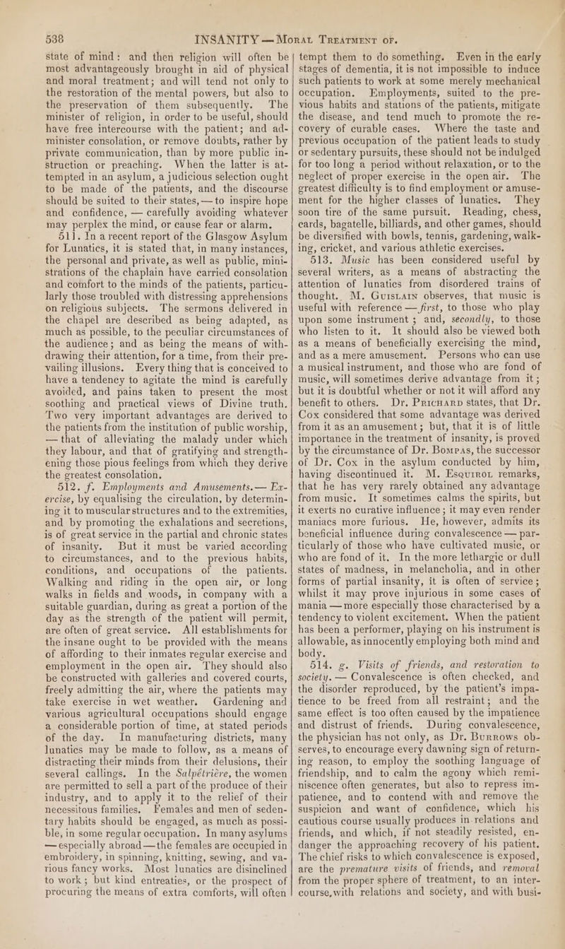 state of mind: and then religion will often be most advantageously brought in aid of physical and moral treatment; and will tend not only to the restoration of the mental powers, but also to the preservation of them subsequently. The minister of religion, in order to be useful, should have free intercourse with the patient; and ad- minister consolation, or remove doubts, rather by private communication, than by more public in- struction or preaching. When the latter is at- tempted in an asylum, a judicious selection ought to be made of the patients, and the discourse should be suited to their states, to inspire hope and confidence, — carefully avoiding whatever may perplex the mind, or cause fear or alarm. 51]. In a recent report of the Glasgow Asylum for Lunatics, it is stated that, in many instances, the personal and private, as well as public, mini- strations of the chaplain have carried consolation and comfort to the minds of the patients, particu- larly those troubled with distressing apprehensions on religious subjects. The sermons delivered in the chapel are described as being adapted, as much as possible, to the peculiar circumstances of the audience; and as being the means of with- drawing their attention, for a time, from their pre- vailing illusions. Every thing that is conceived to have a tendency to agitate the mind is carefully avoided, and pains taken to present the most soothing and practical views of Divine truth. Two very important advantages are derived to the patients from the institution of public worship, —that of alleviating the malady under which they labour, and that of gratifying and strength- ening those pious feelings from which they derive the greatest consolation. 512. f. Employments and Amusements. — Ex- ercise, by equalising the circulation, by determin- ing it to muscular structures and to the extremities, and by promoting the exhalations and secretions, is of great service in the partial and chronic states of insanity. But it must be varied according to circumstances, and to the previous habits, conditions, and occupations of the patients. Walking and riding in the open air, or long walks in fields and woods, in company with a suitable guardian, during as great a portion of the day as the strength of the patient will permit, are often of great service. All establishments for the insane ought to be provided with the means of affording to their inmates regular exercise and employment in the open air. They should also be constructed with galleries and covered courts, freely admitting the air, where the patients may take exercise in wet weather. Gardening and various agricultural occupations should engage a considerable portion of time, at stated periods of the day. In manufacturing districts, many lunatics may be made to follow, as a means of distracting their minds from their delusions, their several callings. In the Salpétriére, the women are permitted to sell a part of the produce of their industry, and to apply it to the relief of their necessitous families. Females and men of seden- tary habits should be engaged, as much as possi- ble, in some regular occupation. In many asylums — especially abroad—the females are occupied in embroidery, in spinning, knitting, sewing, and va- rious fancy works. Most lunatics are disinclined to work ; but kind entreaties, or the prospect of procuring the means of extra comforts, will often tempt them to do something. Even in the early stages of dementia, it is not impossible to induce such patients to work at some merely mechanical occupation. Employments, suited to the pre- vious habits and stations of the patients, mitigate the disease, and tend much to promote the re- covery of curable cases. Where the taste and or sedentary pursuits, these should not be indulged for too long a period without relaxation, or to the neglect of proper exercise in the open air. The greatest difficulty is to find employment or amuse- ment for the higher classes of lunatics. They soon tire of the same pursuit. Reading, chess, cards, bagatelle, billiards, and other games, should be diversified with bowls, tennis, gardening, walk- ing, cricket, and various athletic exercises. 513. Music has been considered useful by several writers, as a means of abstracting the attention of lunatics from disordered trains of thought. M. Guisiarn observes, that music is useful with reference — first, to those who play upon some instrument ; and, secondly, to those who listen to it. It should also be viewed both as a means of beneficially exercising the mind, and as a mere amusement. Persons who can use a musical instrument, and those who are fond of music, will sometimes derive advantage from it ; but it is doubtful whether or not it will afford any benefit to others. Dr. Pricuarp states, that Dr. Cox considered that some advantage was derived from it as an amusement; but, that it is of little importance in the treatment of insanity, is proved by the circumstance of Dr. Bompas, the successor of Dr. Cox in the asylum conducted by hin, having discontinued it. M. Esqurrot remarks, that he has very rarely obtained any advantage from music. It sometimes calms the spirits, but it exerts no curative influence ; it may even render maniacs more furious. He, however, admits its beneficial influence during convalescence — par- ticularly of those who have cultivated music, or who are fond of it. In the more lethargic or dull states of madness, in melancholia, and in other forms of partial insanity, it is often of service ; whilst it may prove injurious in some cases of mania — more especially those characterised by a tendency to violent excitement. When the patient has been a performer, playing on his instrument is allowabie, as innocently employing both mind and body. 514. g. Visits of friends, and restoration to society. — Convalescence is often checked, and the disorder reproduced, by the patient’s impa- tience to be freed from all restraint; and the same effect is too often caused by the impatience and distrust of friends. During convalescence, the physician has not only, as Dr. Burrows ob- serves, to encourage every dawning sign of return- ing reason, to employ the soothing language of friendship, and to calm the agony which remi- niscence often generates, but also to repress im- patience, and to contend with and remove the suspicion and want of confidence, which his cautious course usually produces in. relations and friends, and which, if not steadily resisted, en- danger the approaching recovery of his patient. The chief risks to which convalescence is exposed, are the premature visits of friends, and removal from the proper sphere of treatment, to an inter- course, with relations and society, and with busi- ———