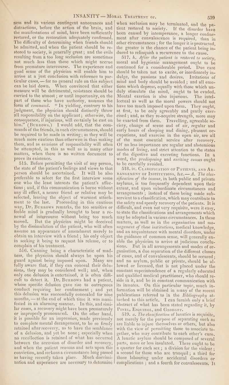 ness and its various contingent annoyances and distractions, before the action of the brain, and the manifestations of mind, have been sufficiently restored, or the restoration adequately confirmed. The difficulty of determining when friends should be admitted, and when the patient should be re- stored to society, is generally great; and the evils resulting from a too long seclusion are sometimes not much less than those which might accrue from premature intercourse. The experience and good sense of the physician will enable him to arrive at a just conclusion with reference to par- ticular cases, — for no general rule on this subject can be laid down. When convinced that either measure will be detrimental, resistance should be carried to the utmost ; or until importunity, on the part of those who have authority, assumes the form of command. ‘In yielding, contrary to his judgment, the physician should distinctly throw all responsibility on the applicant; otherwise, the consequence, if injurious, will certainly be cast on him.” (Burrows.) I would add, that the com- mands of the friends, in such circumstances, should be required to be made in writing; as they will be much more cautious than otherwise in thus making them, and as evasions of responsibility will often be attempted, in this as well as in many other matters, when there is no written document to prove its existence. 515. Before permitting the visit of any person, the state of the patient’s feelings and views to that person should be ascertained. It will be also preferable to select for the first interview some one who the least interests the patient’s affec- tions ; and, if this communication is borne without any ill effect, a nearer friend or relative may be selected, leaving the object of warmest attach- ment to the last. Proceeding in this cautious way, Dr. Burrows remarks, the too sensitive or feeble mind is gradually brought to bear a re- newal of intercourse without being too much moved. But the physician might be deceived by the dissimulation of the patient, who will often assume an appearance of amendment merely to obtain an interview with a friend ; his only object in seeking it being to request his release, or to complain of his treatment. | 516. Cunning being a characteristic of mad- ness, the physician should always be upon his guard against being imposed upon. Many are fully aware that, if they can conceal their delu- sions, they may be considered well; and, when only one delusion is entertained, it is often diff_i- cult to detect it. Dr. Burrows had a patient, whose specific delusion gave rise to outrageous conduct requiring her confinement ; and yet this delusion was successfully concealed for nine months, — at the end of which time it was mani- fested in an alarming manner. — In this, and simi- lar cases, a recovery might have been prematurely or improperly pronounced. On the other hand, it is possible for an impression, made previously to complete mental derangement, to be so firmly retained after recovery, as to have the semblance of a delusion, and yet be none; especially when no recollection is retained of what has occurred between the accession of disorder and recovery, and when the patient reasons and acts upon this conviction, and reckons a circumstance long passed as having recently taken place. Much discrimi- nation and experience are necessary to determine 539 when seclusion may be terminated, and the pa- tient restored to society. If the disorder have been caused by intemperance, a longer confine- ment after convalescence is required, than in other circumstances ; for the longer it is protracted, the greater is the chance of the patient being in- duced to relinquish a recurrence to the cause. 517. h. After the patient is restored to society, moral and hygeienic management ought to be continued for a considerable period. Due care should be taken not to excite, or inordinately in- dulge, the passions and desires. Irritations of mind and body should be avoided ; and all emo- tions which depress, equally with those which un- duly stimulate the mind, ought to be evaded. Mental exertion is also injurious. The intel- lectual as well as the moral powers should not have too much imposed uponthem. They ought, at first, to be only agreeably and gently exer- cised ; and, as they re-acquire strength, more may be exacted from them. ‘Travelling, agreeable so- ciety, change of scene and of air, regular and early hours of sleeping and dining, pleasant oc- cupations, and exercise in the open air, are all of the most essential service after recovery. Of no less importance are regular and abstemious modes of living, and strict attention to the states of the digestive and excreting functions. In a word, the predisposing and exciting causes ought to be carefully avoided. 518. iv. CLassiFrcaTion oF Parrents, anp AR- RANGEMENT OF Institutions, &amp;e.—A. The clas- sification of the insane, in both public and private asylums, is too frequently dependent upon their extent, and upon subordinate circumstances and arrangements ; instead of these being made sub- servient to a classification, which may contribute to the safety and speedy recovery of the patients. It is difficult, and even not very requisite, were it easy, to state the classifications and arrangements which may be adopted in various circumstances. In these matters, as well as in the organisation and ma- nagement of these institutions, medical knowledge, and an acquaintance with mental disorders, under the guidance of common sense, will generally en- able the physician to arrive at judicious conclu- sions. But in all arrangements and modes of or- ganisation, a due separation of the different classes of cases, and of convalescents, should be secured ; and no asylum, public or private, should be al- lowed or licensed, that is not placed under the constant superintendence of a regularly educated and qualified medical practitioner, who should re- side in it, and be in constant communication with its inmates. On this particular topic, much in- formation will be obtained in many of the recent publications referred to in the Bibliography at- tached to this article. JI can furnish only a brief abstract of what has been stated regarding it, by Prnet, Esquirot, and Grorcet. 519. a. The classification of lunatics is requisite, not merely for the purpose of separating such as are liable to injure themselves or others, but also - with the view of permitting those to associate to- gether, who may contribute to each other’s cure. A lunatic asylum should be composed of several parts, more or less insulated. There ought to be a quarter for each sex ; a division for the violent ; a second for those who are tranquil; a third for those labouring under accidental disorders or complications ; and a fourth for convalescents. It