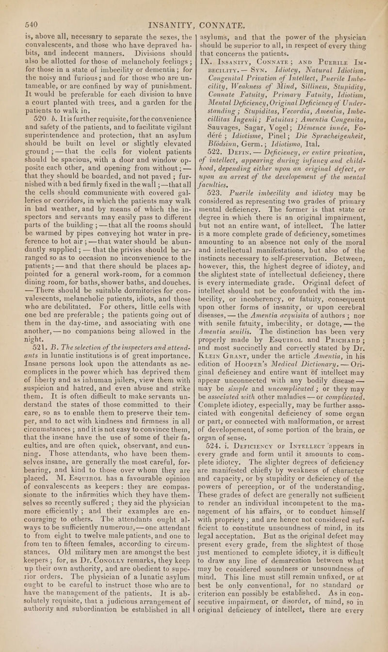 is, above all, necessary to separate the sexes, the convalescents, and those who have depraved ha- bits, and indecent manners. Divisions should also be allotted for those of melancholy feelings ; for those in a state of imbecility or dementia; for the noisy and furious; and for those who are un- tameable,; or are confined by way of punishment. It would be preferable for each division to have a court planted with trees, and a garden for the patients to walk in. 520. b. Itis further requisite, for the convenience and safety of the patients, and to facilitate vigilant superintendence and protection, that an asylum should be built on level or slightly elevated ground ;—that the cells for violent patients should be spacious, with a door and window op- posite each other, and opening from without ; — that they should be boarded, and not paved ; fur- nished with a bed firmly fixed in the wall ;—that all the cells should communicate with covered gal- leries or corridors, in which the patients may walk in bad weather, and by means of which the in- spectors and servants may easily pass to different parts of the building ; —that all the rooms should be warmed by pipes conveying hot water in pre- ference to hot air ;—that water should be abun- dantly supplied ; — that the privies should be ar- ranged so as to occasion no inconvenience to the patients ;— and that there should be places ap- pointed for a general work-room, for a common dining room, for baths, shower baths, and douches. — There should be suitable dormitories for con- valescents, melancholic patients, idiots, and those who are debilitated. For others, little cells with one bed are preferable; the patients going out of them in the day-time, and associating with one another,— no companions being allowed in the night. 521. B. The selection of the inspectors and attend- ants in lunatic institutions is of great importance. Insane persons look upon the attendants as ac- complices in the power which has deprived them of liberty and as inhuman jailers, view them with suspicion and hatred, and even abuse and strike them. It is often dificult to make servants un- derstand the states of those committed to their care, so as to enable them to preserve their tem- per, and to act with kindness and firmness in all circumstances ; and it is not easy to convince them, that the insane have the use of some of their fa- culties, and are often quick, observant, and cun- ning. Those attendants, who have been them- selves insane, are generally the most careful, for- bearing, and kind to those over whom they are placed. M. Esgurror has a favourable opinion of convalescents as keepers: they are compas- sionate to the infirmities which they have them- selves so recently suffered ; they aid the physician more efficiently ; and their examples are en- couraging to others. The attendants ought al- ways to be sufficiently numerous, — one attendant to from eight to twelve male patients, and one to from ten to fifteen females, according to circum- stances. Old military men are amongst the best keepers ; for, as Dr. Conotry remarks, they keep up their own authority, and are obedient to supe- rior orders. The physician of a lunatic asylum ought to be careful to instruct those who are to have the management of the patients. It is ab- solutely requisite, that a judicious arrangement of authority and subordination be established in all asylums, and that the power of the physician should be superior to all, in respect of every thing that concerns the patients. IX.. Insanrry, ConnaTE; ano Puerrite Im- BECILITY.— Syn. Idiotcy, Natural Idiotism, Congenital Privation of Intellect, Puerile Imbe- cility, Weakness of Mind, Silliness, Stupidity, Connate Fatuity, Primary Fatuity, Idiotism, Mental Deficiency, Original Deficiency of Under- standing ; Stupiditas, Vecordia, Amentia, Imbe- cillitas Ingenii; Fatuitus ; Amentia Congenita, Sauvages, Sagar, Vogel; Démence innée, Fo- déré ; Idiotisme, Pinel; Die Spracheigenheit, Blodsinn, Germ.; Idiotismo, Ital. 522. Drrin. — Deficiency, or entire privation, of intellect, appearing during infancy and child- hood, depending either upon an original defect, or upon an arrest of the developement of the mental faculties. 523. Puerile imbecility and idiotcy may be considered as representing two grades of primary mental deficiency. The former is that state or degree in which there is an original impairment, but not an entire want, of intellect. The latter is a more complete grade of deficiency, sometimes amounting to an absence not only of the moral and intellectual manifestations, but also of the instincts necessary to self-preservation. Between, however, this, the highest degree of idiotey, and the slightest state of intellectual deficiency, there is every intermediate grade. Original defect of intellect should not be confounded with the im- becility, or incoherency, or fatuity, consequent upon other forms of insanity, or upon cerebral diseases, — the Amentia acquisita of authors ; nor with senile fatuity, imbecility, or dotage, — the Amentia senilis. The distinction has been very properly made by Esaquirot and Pricuarp; and most succinctly and correctly stated by Dr. Kern Grant, under the article Amentia, in his edition of Hoover’s Medical Dictionary. — Ori- ginal deficiency and entire want of intellect may appear unconnected with any bodily disease — may be simple and uncomplicated ; or they may be associated with other maladies — or complicated. Complete idiotey, especially, may be further asso- ciated with congenital deficiency of some organ or part, or connected with malformation, or arrest of developement, of some portion of the brain, or organ of sense. 524. i. DerFicrency or INTELLECT appears in every grade and form until it amounts to com- plete idiotey. The slighter degrees of deficiency are manifested chiefly by weakness of character and capacity, or by stupidity or deficiency of the powers of perception, or of the understanding, These grades of defect are generally not sufficient to render an individual incompetent to the ma- nagement of his affairs, or to conduct himself with propriety ; and are hence not considered suf- ficient to constitute unsoundness of mind, in its legal acceptation. But as the original defect may present every grade, from the slightest of those just mentioned to complete idiotcy, it is difficult to draw any line of demarcation between what may be considered soundness or unsoundness of mind. This line must still remain unfixed, or at best be only conventional, for no standard or criterion can possibly be established. As in con- secutive impairment, or disorder, of mind, so in original deficiency of intellect, there are every
