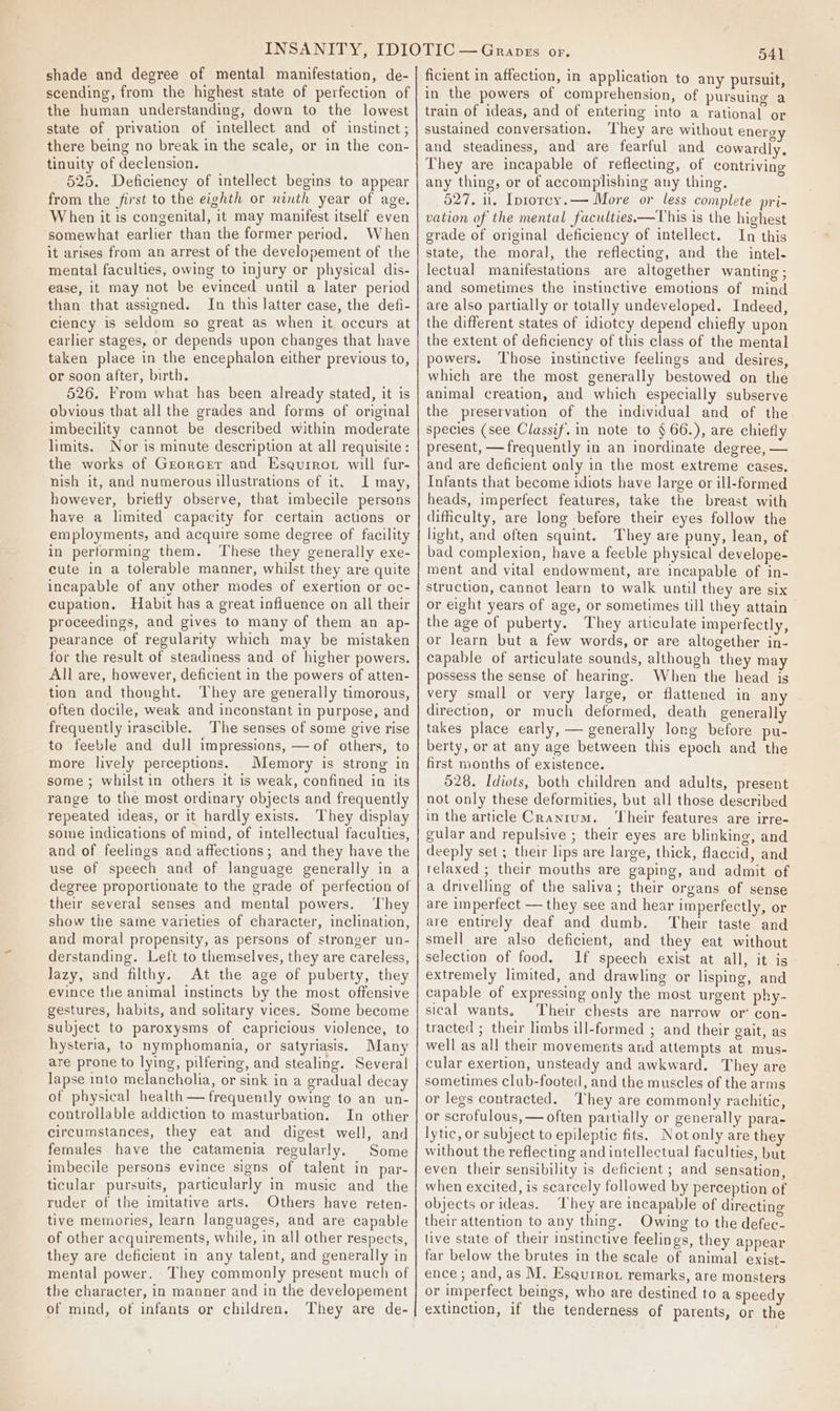 shade and degree of mental manifestation, de- scending, from the highest state of perfection of the human understanding, down to the lowest state of privation of intellect and of instinct; there being no break in the scale, or in the con- tinuity of declension. 525. Deficiency of intellect begins to appear from the first to the eighth or ninth year of age. When it is congenital, it may manifest itself even somewhat earlier than the former period. When it arises from an arrest of the developement of the mental faculties, owing to injury or physical dis- ease, it may not be evinced until a later period than that assigned. In this latter case, the defi- ciency is seldom so great as when it occurs at earlier stages, or depends upon changes that have taken place in the encephalon either previous to, or soon after, birth. 526. From what has been already stated, it is obvious that all the grades and forms of original imbecility cannot be described within moderate limits. Nor is minute description at all requisite : the works of Grorcer and Esaurrot will fur- nish it, and numerous illustrations ef it. I may, however, briefly observe, that imbecile persons have a limited capacity for certain actions or employments, and acquire some degree of facility in performing them. These they generally exe- cute in a tolerable manner, whilst they are quite incapable of any other modes of exertion or oc- cupation. Habit has a great influence on all their proceedings, and gives to many of them an ap- pearance of regularity which may be mistaken for the result of steadiness and of higher powers. All are, however, deficient in the powers of atten- tion and thought. They are generally timorous, often docile, weak and inconstant in purpose, and frequently irascible. The senses of some give rise to feeble and dull impressions, — of others, to more lively perceptions. Memory is strong in some ; whilstin others it is weak, confined in its range to the most ordinary objects and frequently repeated ideas, or it hardly exists. They display some indications of mind, of intellectual faculties, and of feelings and affections; and they have the use of speech and of language generally in a their several senses and mental powers. ‘They show the same varieties of character, inclination, and moral propensity, as persons of stronger un- derstanding. Left to themselves, they are careless, lazy, and filthy. At the age of puberty, they evince the animal instincts by the most offensive gestures, habits, and solitary vices. Some become subject to paroxysms of capricious violence, to hysteria, to nymphomania, or satyriasis. Many are prone to lying, pilfering, and stealing. Several lapse into melancholia, or sink in a gradual decay of physical health — frequently owing to an un- controllable addiction to masturbation. In other circumstances, they eat and digest well, and females have the catamenia regularly. Some imbecile persons evince signs of talent in par- ticular pursuits, particularly in music and the ruder of the imitative arts. Others have reten- tive memories, learn languages, and are capable of other acquirements, while, in all other respects, they are deficient in any talent, and generally in mental power. They commonly present much of the character, in manner and in the developement of mind, of infants or children, They are de- 541 ficient in affection, in application to any pursuit, in the powers of comprehension, of pursuing a train of ideas, and of entering into a rational or sustained conversation. ‘They are without energ and steadiness, and are fearful and cowardly, They are incapable of reflecting, of contriving any thing, or of accomplishing any thing. 527, 1. Iprorcy.— More or less complete pri- vation of the mental faculties—This is the highest grade of original deficiency of intellect. In this state, the moral, the reflecting, and the intel- lectual manifestations are altogether wanting; and sometimes the instinctive emotions of mind are also partially or totally undeveloped. Indeed, the different states of idiotcy depend chiefly upon the extent of deficiency of this class of the mental powers. ‘Those instinctive feelings and desires, which are the most generally bestowed on the animal creation, and which especially subserve the preservation of the individual and of the species (see Classif. in note to § 66.), are chiefly present, — frequently in an inordinate degree, — and are deficient only in the most extreme cases. Infants that become idiots have large or ill-formed heads, imperfect features, take the breast with difficulty, are long before their eyes follow the light, and often squint. They are puny, lean, of bad complexion, have a feeble physical develope- ment and vital endowment, are incapable of in- struction, cannot learn to walk until they are six or eight years of age, or sometimes till they attain the age of puberty. They articulate imperfectly, or learn but a few words, or are altogether in- capable of articulate sounds, although they may possess the sense of hearing. When the head is very small or very large, or flattened in any direction, or much deformed, death generally takes place early, — generally long before pu- berty, or at any age between this epoch and the first months of existence. 528. Idiots, both children and adults, present not only these deformities, but all those described in the article Cranium. ‘Their features are irre- gular and repulsive ; their eyes are blinking, and deeply set ; their lips are large, thick, flaccid, and relaxed ; their mouths are gaping, and admit of a drivelling of the saliva; their organs of sense are imperfect — they see and hear imperfectly, or are entirely deaf and dumb. Their taste and smell are also deficient, and they eat without selection of food. 1f speech exist at all, it is extremely limited, and drawling or lisping, and capable of expressing only the most urgent phy- sical wants. Their chests are narrow or’ con- tracted ; their limbs ill-formed ; and their gait, as well as all their movements and attempts at mus- cular exertion, unsteady and awkward. They are sometimes club-footed, and the muscles of the arms or legs contracted. They are commonly rachitic, or scrofulous, — often partially or generally para- lytic, or subject to epileptic fits. Not only are they without the reflecting and intellectual faculties, but even their sensibility is deficient ; and sensation, when excited, is searcely followed by perception of objects orideas. They are incapable of directing their attention to any thing. Owing to the defec- live state of their instinctive feelings, they appear far below the brutes in the scale of animal exist- ence ; and, as M. Esqurrot remarks, are monsters or imperfect beings, who are destined to a speedy extinction, if the tenderness of parents, or the