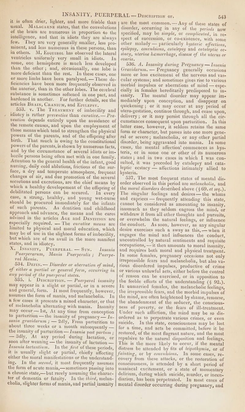 it is often drier, lighter, and more friable than usual, Matacarnz states, that the convolutions of the brain are numerous in proportion to the intelligence, and that in idiots they are always few. They are very generally smaller, less pro- minent, and less numerous in these persons, than in others. M. Esqurror has observed the lateral ventricles uniformly very small in idiots, In some, one hemisphere is much less developed than the other ; and, occasionally, one lobe is more deficient than the rest. In these cases, one or more limbs have been paralysed.— These de- ficiencies have been more frequently observed in the anterior, than in the other lobes. The cerebral substance is sometimes softened in one part, and hardened in another. For further details, see the articles Brain, Cranium, and Epitepsy. 533. v. The Trearmenr of imbecility and idiotcy is rather preventive than curative.— Pre- vention depends entirely upon the avoidance of the remote causes, and upon the employment of those means which tend to strengthen the physical powers of the parents, and of the offspring after birth. That much is owing to the constitutional powers of the parents, is shown by numerous facts, and by the circumstance of several idiots or im- becile persons being often met with in one family. Attention to the general health of the infant, good nursing, daily cold ablutions, frictions of the sur- face, a dry and temperate atmosphere, frequent changes of air, and due promotion of the several secretions and excretions, are the chief means by which a healthy developement of the offspring of debilitated persons can be secured. In every case, a strong, healthy, and young wet-nurse should be procured immediately for the infants of such parents. As dentition and childhood approach and advance, the means and the cares advised in the articles Acr and Dentirion are especially required. — The curative means are limited to physical and moral education, which may be of use in the slightest forms ef imbecility, but which are of no avail in the more manifest _ States, and in idiotey. X. Insanity, Purrrerat.— Syn. Insania Puerperarum, Mania Puerperalis ; Puerpe- ral Mania. 534, Derrin. — Disorder or aberration of mind, of either a partial or general form, occurring in any period of the puerperal states. 535. i. Drscrierion. — Puerperal insanity may appear in a slight or partial, or in a severe and general, form. It most frequently, however, assumes the form of mania, and melancholia. In a few cases it presents a mixed character, or that of melancholia alternating with mania. Insanity may occur — Ist, At any time from conception to parturition — the insanity of pregnancy — In- sania gravidarum ; — 2dly, From parturition to about three weeks or a month subsequently — the insanity of parturition —Insania post partum ; — 3dly, At any period during lactation, or soon after weaning — the insanity of lactation — Insania lactantium. In the first of these periods, it is usually slight or partial, chiefly affecting either the moral manifestations or the understand- ing. In the second, it most frequently assumes the form of acute mania,— sometimes passing into a chronic state,—but rarely assuming the charac- ter of dementia or fatuity. In the third, melan- cholia, slighter forms of mania, and partial insanity 543 are the most common.— Any of these states of disorder, occurring in any of the periods now specified, may be simple, or complicated, in re- spect of succession, or co-existence, with some other malady — particularly hysteric affections, epilepsy, convulsions, catalepsy and cataleptic ec- stacy, uterine hemorrhage, disease of the uterus or ovaria. 536. A. Insanily during Pregnancy — Insania Gravidarum. — Pregnancy generally occasions more or less excitement of the nervous and vas- cular systems; and sometimes gives rise to various morbid impulses or aberrations of mind — espe- cially in females hereditarily predisposed to in- sanity. The mental disorder may appear im- mediately upon conception, and disappear on quickening ; or it may occur at any period of utero-gestation, continue through, and cease upon, delivery ; or it may persist through all the cir- cumstances consequent upon parturition. In this latter case, however, it seldom retains the same form or character, but passes into one more gene- ral or severe; melancholia, or any other partial disorder, being aggravated into mania. In some cases, the mental affection’ commences as hys- teria, or in some one or other of its numerous states; and in two cases in which I was con- sulted, it was preceded by catalepsy and cata- leptic ecstacy — affections intimately allied to hysteria. 537. The most frequent states of mental dis- order observed in this period are melancholia, and the moral disorders described above (§ 69. et seq.). The singular feelings and desires —the whims and caprices — frequently attending this state, cannot be considered as amounting to insanity, inasmuch as they seldom engross the mind, or withdraw it from all other thoughts and pursuits, or overwhelm the natural feelings, or influence the conduct. As soon, however, as any singular desire exercises such a sway as this, — when it engages the mind and influences the conduct, uncontrolled by natural sentiments and requisite occupations, —it then amounts to moral insanity, and requires both moral and physical treatment. In some females, pregnancy occasions not only irrepressible fears and melancholia, but also va- rious disordered impulses, productive of crime or various unlawful acts, either before the control of reason can be exercised, or in opposition to the feeble efforts of the understanding (¢ 92.). In unmarried females, the melancholic feelings, the irrepressible fears, and the morbid impulses of the mind, are often heightened by shame, remorse, the abandonment of the seducer, the conscious- ness of poverty, or the fears of ill-treatment. Under such afHiction, the mind may be so dis- ordered as to perpetrate various crimes, or even suicide. In this state, consciousness may be lost for a time, and acts be committed, before it be restored, of the most flagrant nature, and the most repulsive to the natura! disposition and feelings, This is the more likely to occur, if the mental distress be attended by fits of leipothymia, or of fainting, or by convulsions, In some eases, re- covery from these attacks, or the restoration of consciousness, is attended by a short period of maniacal excitement, or a state of momentary delirium, during which suicide, murder, or incen- diarism, has been perpetrated. In most cases of mental disorder occurring during pregnancy, and
