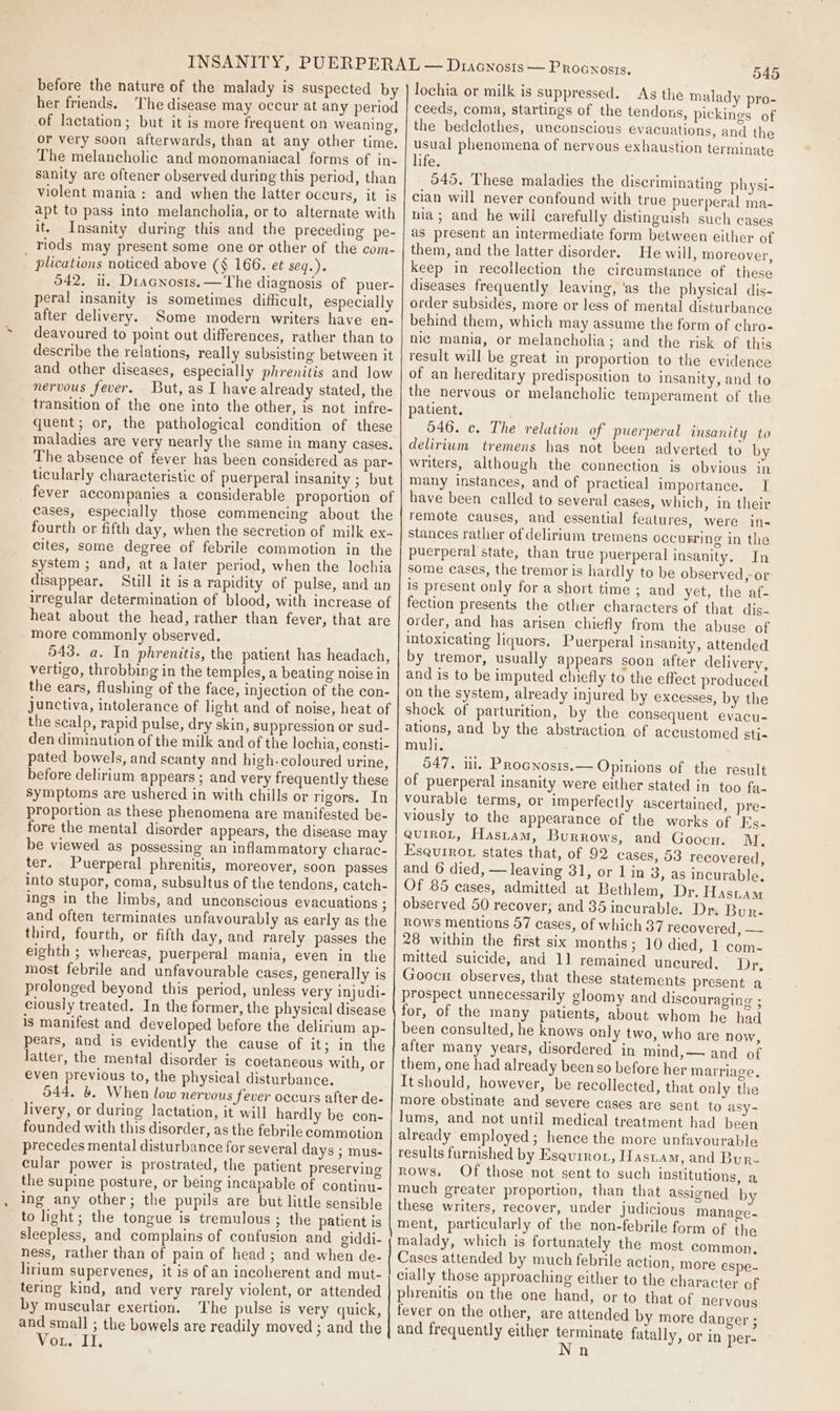 before the nature of the malady is suspected by her friends. The disease may occur at any period of lactation; but it is more frequent on weaning, or very soon afterwards, than at any other time. The melancholic and monomaniacal forms of in- Sanity are oftener observed during this period, than violent mania: and when the latter occurs, it is apt to pass into melancholia, or to alternate with it. Insanity during this and the preceding pe- riods may present some one or other of the com- ' plications noticed above (§ 166. et seq.). 542. il. Diacnosts.—The diagnosis of puer- peral insanity is sometimes difficult, especially after delivery. Some modern writers have en- deavoured to point out differences, rather than to describe the relations, really subsisting between it and other diseases, especially phrenitis and low nervous fever. But, as I have already stated, the transition of the one into the other, is not infre- quent; or, the pathological condition of these maladies are very nearly the same in many cases. The absence of fever has been considered as par- ticularly characteristic of puerperal insanity ; but fever accompanies a considerable proportion of cases, especially those commencing about the fourth or fifth day, when the secretion of milk ex. cites, some degree of febrile commotion in the system ; and, at a later period, when the lochia disappear. Still it isa rapidity of pulse, and an irregular determination of blood, with increase of heat about the head, rather than fever, that are more commonly observed. 543. a. In phrenitis, the patient has headach, vertigo, throbbing in the temples, a beating noise in the ears, flushing of the face, injection of the con- junctiva, intolerance of light and of noise, heat of the scalp, rapid pulse, dry skin, suppression or sud- den diminution of the milk and of the lochia, consti- pated bowels, and scanty and high-coloured urine, before delirium appears ; and very frequently these symptoms are ushered in with chills or rigors. In proportion as these phenomena are manifested be- fore the mental disorder appears, the disease may be viewed as possessing an inflammatory charac- ter. Puerperal phrenitis, moreover, soon passes into stupor, coma, subsultus of the tendons, catch- ings in the limbs, and unconscious evacuations ; and often terminates unfavourably as early as the third, fourth, or fifth day, and rarely passes the eighth ; whereas, puerperal mania, even in the most febrile and unfavourable cases, generally is prolonged beyond this period, unless very injudi- ciously treated. In the former, the physical disease is manifest and developed before the delirium ap- pears, and is evidently the cause of it; in the latter, the mental disorder is coetaneous with, or even previous to, the physical disturbance. 544, 6. When low nervous fever occurs after de- livery, or during Jactation, it will hardly be con- founded with this disorder, as the febrile commotion precedes mental disturbance for several days ; mus- cular power is prostrated, the patient preserving the supine posture, or being incapable of continu. ing any other; the pupils are but little sensible to light; the tongue is tremulous; the patient is sleepless, and complains of confusion and giddi- ness, rather than of pain of head; and when de- lirium supervenes, it is of an incoherent and mut- tering kind, and very rarely violent, or attended by muscular exertion. The pulse is very quick, and small ; the bowels are readily moved ; and the Wor. 11, 545 lochia or milk is suppressed. As the malady pro- ceeds, coma, startings of the tendons, pickings of the bedelothes, unconscious evacuations, and the usual phenomena of nervous exhaustion terminate life. 545. These maladies the discriminating physi- cian will never confound with true puerperal ma- ia ; and he wili carefully distinguish such cases as present an intermediate form between either of them, and the latter disorder. He will, moreover, keep in recollection the circumstance of these diseases frequently leaving, 'as the physical dis- order subsides, more or less of mental disturbance behind them, which may assume the form of chro- nic mania, or melancholia; and the risk of this result will be great in proportion to the evidence of an hereditary predisposition to insanity, and to the nervous or melancholic temperament of the patient. 546. c. The relation of puerperal insanity to delirium tremens has not been adverted to by writers, although the connection is obvious in many instances, and of practical importance. I have been called to several cases, which, in their remote causes, and essential features, were in- stances rather of delirium tremens occurring in the puerperal state, than true puerperal insanity. In some cases, the tremor is hardly to be observed, or is present only for a short time ; and yet, the af- fection presents the other characters of that dis- order, and has arisen chiefly from the abuse of intoxicating liquors, Puerperal insanity, attended by tremor, usually appears soon after delivery, and is to be imputed chiefly to the effect produced on the system, already injured by excesses, by the shock of parturition, by the consequent evacu- ations, and by the abstraction of accustomed sti- mull. 547. ii, Procnosis.— Opinions of the result of puerperal insanity were either stated in too fa- vourable terms, or imperfectly ascertained, pre- viously to the appearance of the works of Es- aurroL, Hastam, Burrows, and Goocn. M. Esquiro7 states that, of 92 cases, 53 recovered, and 6 died, — leaving 31, or 1 in 3, as incurable. Of 85 cases, admitted at Bethlem, Dr. Hastam observed 50 recover; and 35 incurable. Dr. Bur- ROWS mentions 57 cases, of which 37 recovered, — 28 within the first six months; 10 died, 1 com- mitted suicide, and 11 remained uncured, Dr, Goocn observes, that these statements present a prospect unnecessarily gloomy and discouraging ; for, of the many patients, about whom he. had been consulted, he knows only two, who are now, after many years, disordered in mind,— and of them, one had already been so before her marriage, It should, however, be recollected, that only the more obstinate and severe cases are sent to asy- lums, and not until medical treatment had been already employed; hence the more unfavourable results furnished by Esqurror, Hastam, and Bur- rows, Of those not sent to such institutions, a much greater proportion, than that assigned by these writers, recover, under judicious manage-~ ment, particularly of the non-febrile form of the malady, which is fortunately the most common, Cases attended by much febrile action, more espe- cially those approaching either to the character of phrenitis on the one hand, or to that of nervous fever on the other, are attended by more danger ; and frequently either terminate fatally, or in per- Nn