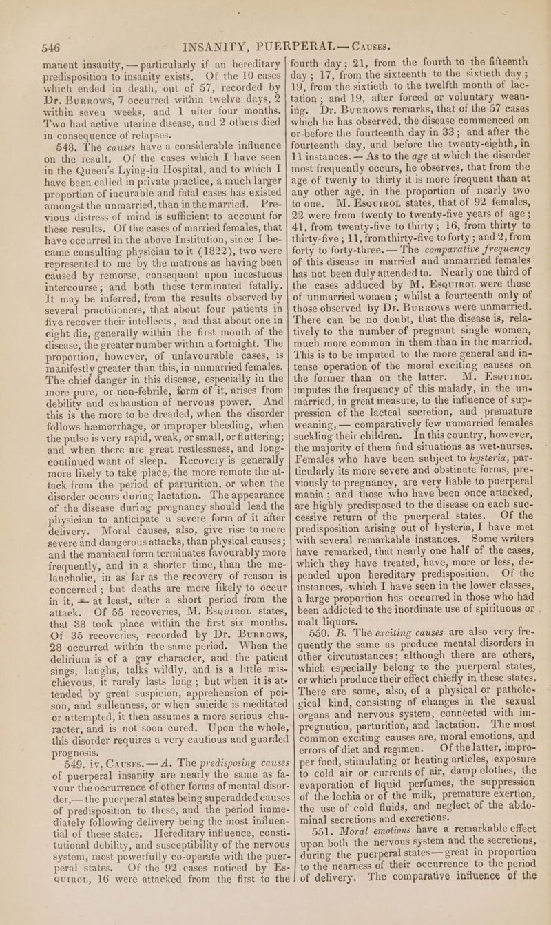 manent insanity, — particularly if an hereditary predisposition to insanity exists. Of the 10 cases which ended in death, out of 57, recorded by Dr. Burrows, 7 occurred within twelve days, 2 within seven weeks, and 1 after four months. Two had active uterine disease, and 2 others died in consequence of relapses. 548. The causes have a considerable influence on the result. Of the cases which I have seen in the Queen’s Lying-in Hospital, and to which I have been called in private practice, a much larger proportion of incurable and fatal cases has existed amongst the unmarried, than inthe married. Pre- vious distress of mind is sufficient to account for these results. Of the cases of married females, that have occurred in the above [nstitution, since I be- came consulting physician to it (1822), two were represented to me by the matrons as having been caused by remorse, consequent upon incestuous intercourse; and both these terminated fatally. It may be inferred, from the results observed by several practitioners, that about four patients in five recover their intellects, and that about one in eight die, generally within the first month of the disease, the greater number within a fortnight. The proportion, however, of unfavourable cases, is manifestly greater than this, in unmarried females. The chief danger in this disease, especially in the more pure, or non-febrile, form of if, arises from debility and exhaustion of nervous power. And this is the more to be dreaded, when the disorder follows hemorrhage, or improper bleeding, when the pulse is very rapid, weak, or small, or fluttering; and when there are great restlessness, and long- continued want of sleep. Recovery is generally more likely to take place, the more remote the at- tack from the period of parturition, or when the disorder occurs during lactation. The appearance of the disease during pregnancy should lead the physician to anticipate a severe form of it after delivery. Moral causes, also, give rise to more severe and dangerous attacks, than physical causes ; and the maniacal form terminates favourably more frequently, and in a shorter time, than the me- lancholic, in as far as the recovery of reason is concerned ; but deaths are more likely to occur in it, &amp; at least, after a short period from the attack. Of 55 recoveries, M. Esquiror states, that 38 took place within the first six months. Of 35 recoveries, recorded by Dr. Burrows, 28 occurred within the same period. When the delirium is of a gay character, and the patient sings, laughs, talks wildly, and is a little mis- chievous, it rarely lasts long; but when it is at- tended by great suspicion, apprehension of poi- son, and sullenness, or when suicide is meditated or attempted, it then assumes a more serious cha- racter, and is not soon cured. Upon the whole, this disorder requires a very cautious and guarded prognosis. 549. iv. Causes. — A. The predisposing causes of puerperal insanity are nearly the same as fa- your the occurrence of other forms of mental disor- der,— the puerperal states being superadded causes of predisposition to these, and the period imme- diately following delivery being the most iniluen- tial of these states. Hereditary influence, consti- tutional debility, and susceptibility of the nervous system, most powerfully co-operate with the puer- peral states. Of the 92 cases noticed by Es- guiroL, 16 were attacked from the first to the fourth day ; 21, from the fourth to the fifteenth day ; 17, from the sixteenth to the sixtieth day ; 19, from the sixtieth to the twelfth month of lac- tation; and 19, after forced or voluntary wean- ing. Dr. Burrows remarks, that of the 57 cases which he has observed, the disease commenced on or before the fourteenth day in 33; and after the fourteenth day, and before the twenty-eighth, in 11 instances. — As to the age at which the disorder most frequently occurs, he observes, that from the age of twenty to thirty it is more frequent than at any other age, in the proportion of nearly two to one. M. Eseurrot states, that of 92 females, 22 were from twenty to twenty-five years of age ; 41, from twenty-five to thirty; 16, from thirty to thirty-five ; 11, from thirty-five to forty ; and 2, from forty to forty-three. — The comparative frequency of this disease in married and unmarried females has not been duly attendedto. Nearly one third of the cases adduced by M. Esaurrot were those of unmarried women ; whilst a fourteenth only of those observed by Dr. Burrows were unmarried. There can be no doubt, that the disease is, rela- tively to the number of pregnant single women, much mare common in them than in the married, This is to be imputed to the more general and in- tense operation of the moral exciting causes on the former than on the latter. M. Esqurron imputes the frequency of this malady, in the un- married, in great measure, to the influence of sup- pression of the lacteal secretion, and premature weaning, — comparatively few unmarried females suckling their children. In this country, however, the majority of them find situations as wet-nurses. Females who have been subject to hysteria, par- ticularly its more severe and obstinate forms, pre- viously to pregnancy, are very liable to puerperal mania ; and those who have been once attacked, are highly predisposed to the disease on each suc- © cessive return of the puerperal states. Of the predisposition arising out of hysteria, I have met with several remarkable instances. Some writers have remarked, that nearly one half of the cases, which they have treated, have, more or less, de- pended upon hereditary predisposition. Of the instances, which I have seen in the lower classes, a large proportion has occurred in those who had been addicted to the inordinate use of spirituous or malt liquors. 550. B. The exciting causes are also very fre- quently the same as produce mental disorders in other circumstances; although there are others, which especially belong to the puerperal states, or which produce their effect chiefly in these states. There are some, also, of a physical or patholo- gical kind, consisting of changes in the sexual organs and nervous system, connected with im- pregnation, parturition, and lactation. The most common exciting causes are, moral emotions, and errors of diet and regimen. Of the latter, impro- per food, stimulating or heating articles, exposure to cold air or currents of air, damp clothes, the evaporation of liquid perfumes, the suppression of the lochia or of the milk, premature exertion, the use of cold fluids, and neglect of the abdo- minal secretions and excretions. 551. Moral emotions have a remarkable effect upon both the nervous system and the secretions, during the puerperal states— great in proportion to the nearness of their occurrence to the period of delivery. The comparative influence of the