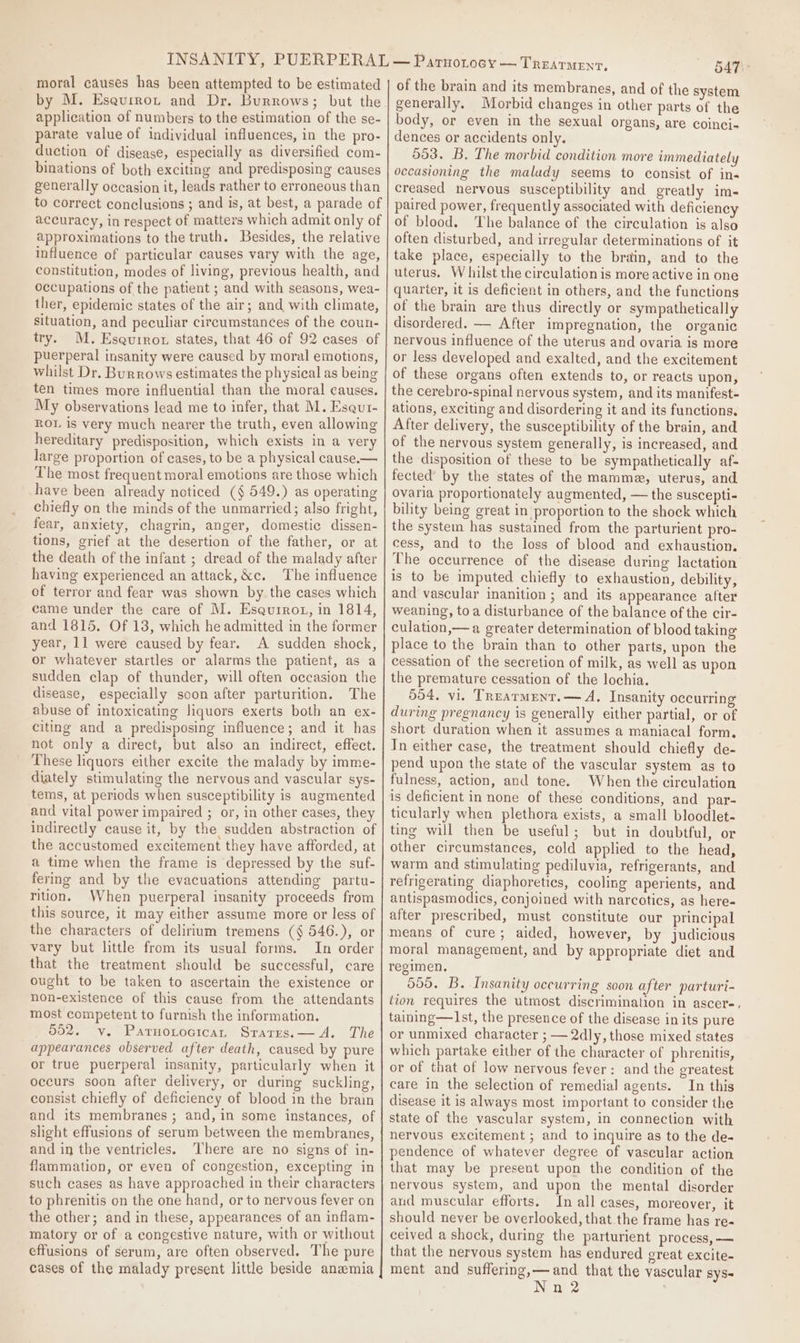 moral causes has been attempted to be estimated application of numbers to the estimation of the se- parate value of individual influences, in the pro- duction of disease, especially as diversified com- binations of both exciting and predisposing causes generally occasion it, leads rather to erroneous than to correct conclusions ; and is, at best, a parade of accuracy, in respect of matters which admit only of approximations to the truth. Besides, the relative influence of particular causes vary with the age, constitution, modes of living, previous health, and occupations of the patient ; and with seasons, wea- ther, epidemic states of the air; and with climate, situation, and peculiar circumstances of the coun- try. M. Esauirot states, that 46 of 92 cases of puerperal insanity were caused by moral emotions, whilst Dr. Burrows estimates the physical as being ten times more influential than the moral causes. My observations lead me to infer, that M. Esqut- ROL is very much nearer the truth, even allowing hereditary predisposition, which exists in a very large proportion of cases, to be a physical cause.— The most frequent moral emotions are those which have been already noticed (§ 549.) as operating chiefly on the minds of the unmarried; also fright, fear, anxiety, chagrin, anger, domestic dissen- tions, grief at the desertion of the father, or at the death of the infant ; dread of the malady after having experienced an attack,&amp;c. The influence of terror and fear was shown by the cases which came under the care of M. Esqurrot, in 1814, and 1815. Of 13, which he admitted in the former year, 11 were caused by fear. A sudden shock, or whatever startles or alarms the patient, as a sudden clap of thunder, will often occasion the disease, especially soon after parturition. The abuse of intoxicating liquors exerts both an ex- citing and a predisposing influence; and it has not only a direct, but also an indirect, effect. These liquors either excite the malady by imme- diately stimulating the nervous and vascular sys- tems, at periods when susceptibility is augmented and vital power impaired ; or, in other cases, they indirectly cause it, by the sudden abstraction of the accustomed excitement they have afforded, at a time when the frame is depressed by the suf- fering and by the evacuations attending partu- rition. When puerperal insanity proceeds from this source, it may either assume more or less of the characters of delirium tremens (§ 546.), or vary but little from its usual forms. In order that the treatment should be successful, care ought to be taken to ascertain the existence or non-existence of this cause from the attendants most competent to furnish the information. 002. v. Paruotocican Srarrs.— A. The appearances observed after death, caused by pure or true puerperal insanity, particularly when it occurs soon after delivery, or during suckling, consist chiefly of deficiency of blood in the brain and its membranes ; and, in some instances, of shght effusions of serum between the membranes, and in the ventricles. There are no signs of in- flammation, or even of congestion, excepting in such cases as have approached in their characters to phrenitis on the one hand, or to nervous fever on the other; and in these, appearances of an inflam- matory or of a congestive nature, with or without effusions of serum, are often observed. The pure cases of the malady present little beside anemia 547 - of the brain and its membranes, and of the system generally. Morbid changes in other parts of the body, or even in the sexual organs, are coinci- dences or accidents only. 553. B. The morbid condition more immediately occasioning the malady seems to consist of in« creased nervous susceptibility and greatly im- paired power, frequently associated with deficiency of blood. The balance of the circulation is also often disturbed, and irregular determinations of it take place, especially to the brain, and to the uterus. W hilst the circulation is more active in one quarter, it is deficient in others, and the functions of the brain are thus directly or sympathetically disordered. — After impregnation, the organic nervous influence of the uterus and ovaria is more or less developed and exalted, and the excitement of these organs often extends to, or reacts upon, the cerebro-spinal nervous system, and its manifest- ations, exciting and disordering it and its functions. After delivery, the susceptibility of the brain, and of the nervous system generally, is increased, and the disposition of these to be sympathetically af- fected by the states of the mamme, uterus, and ovaria proportionately augmented, — the suscepti- bility being great in proportion to the shock which the system has sustained from the parturient pro- cess, and to the loss of blood and exhaustion. The occurrence of the disease during lactation is to be imputed chiefly to exhaustion, debility, and vascular inanition ; and its appearance after weaning, toa disturbance of the balance of the cir- culation,— a greater determination of blood taking place to the brain than to other parts, upon the cessation of the secretion of milk, as well as upon the premature cessation of the lochia. 554. vi, Treatment. — A. Insanity occurring during pregnancy is generally either partial, or of short duration when it assumes a maniacal form. In either case, the treatment should chiefly de- pend upon the state of the vascular system as to fulness, action, and tone. When the circulation is deficient in none of these conditions, and par- ticularly when plethora exists, a small bloodlet- ting will then be useful; but in doubtful, or other circumstances, cold applied to the head, warm and stimulating pediluvia, refrigerants, and refrigerating diaphoretics, cooling aperients, and antispasmodics, conjoined with narcotics, as here- after prescribed, must constitute our principal means of cure; aided, however, by judicious moral management, and by appropriate diet and regimen, 555. B, Insanity occurring soon after parturi- tion requires the utmost discrimination in ascer-, taining—I1st, the presence of the disease in its pure or unmixed character ; — 2dly, those mixed states which partake either of the character of phrenitis, or of that of low nervous fever: and the greatest care in the selection of remedial agents. In this disease it is always most important to consider the state of the vascular system, in connection with nervous excitement ; and to inquire as to the de- pendence of whatever degree of vascular action that may be present upon the condition of the nervous system, and upon the mental disorder and muscular efforts. In all cases, moreover, it should never be overlooked, that the frame has re- ceived a shock, during the parturient process, — that the nervous system has endured great excite- ment and suffering,—and that the vascular syS- Nn 2
