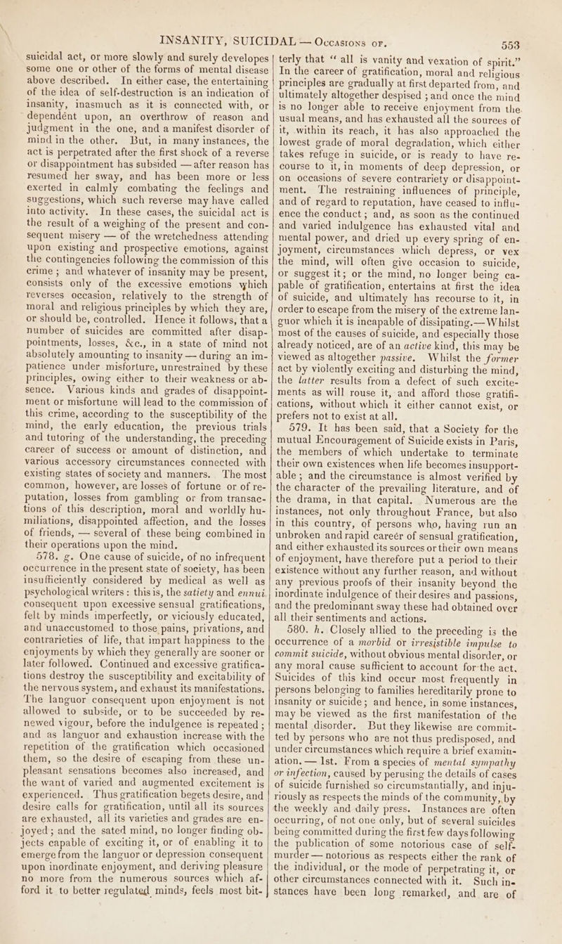 suicidal act, or more slowly and surely developes some one or other of the forms of mental disease above described. In either case, the entertaining of the idea of self-destruction is an indication of insanity, inasmuch as it is connected with, or dependént upon, an overthrow of reason and judgment in the one, and a manifest disorder of mind in the other. But, in many instances, the act is perpetrated after the first shock of a reverse or disappointment has subsided — after reason has resumed her sway, and has been more or less exerted in calmly combating the feelings and suggestions, which such reverse may have called into activity. In these cases, the suicidal act is the result of a weighing of the present and con- sequent misery — of the wretchedness attending upon existing and prospective emotions, against the contingencies following the commission of this crime ; and whatever of insanity may be present, consists only of the excessive emotions which reverses occasion, relatively to the strength of moral and religious principles by which they are, or should be, controlled. Hence it follows, that a number of suicides are committed after disap- pointments, losses, &amp;c., in a state of mind not absolutely amounting to insanity — during an im- patience under misforture, unrestrained by these principles, owing either to their weakness or ab- sence. Various kinds and grades of disappoint- ment or misfortune will lead to the commission of this crime, according to the susceptibility of the mind, the early education, the previous trials and tutoring of the understanding, the preceding career of success or amount of distinction, and various accessory circumstances connected with existing states of society and manners. The most common, however, are losses of fortune or of re- putation, losses from gambling or from transac- tions of this description, moral and worldly hu- miliations, disappointed affection, and the losses of friends, — several of these being combined in their operations upon the mind. 578. g. One cause of suicide, of no infrequent occurrence in the present state of society, has been insufficiently considered by medical as well as psychological writers : this is, the satiety and ennui consequent upon excessive sensual gratifications, felt by minds imperfectly, or viciously educated, and unaccustomed to those pains, privations, and contrarieties of life, that impart happiness to the enjoyments by which they generally are sooner or later followed. Continued and excessive gratifica- tions destroy the susceptibility and excitability of the nervous system, and exhaust its manifestations. The languor consequent upon enjoyment is not allowed to subside, or to be succeeded by re- newed vigour, before the indulgence is repeated ; and as languor and exhaustion increase with the repetition of the gratification which occasioned them, so the desire of escaping from these un- pleasant sensations becomes also increased, and the want of varied and augmented excitement ig experienced. Thus gratification begets desire, and desire calls for gratification, until all its sources are exhausted, all its varieties and grades are en- _ joyed; and the sated mind, no longer finding ob- jects capable of exciting it, or of enabling it to emerge from the languor or depression consequent upon inordinate enjoyment, and deriving pleasure no more from the numerous sources which af- ford it to better regulated minds, feels most bit- 553 terly that “all is vanity and vexation of spirit.” In the career of gratification, moral and religious principles are gradually at first departed from, and ultimately altogether despised ; and once the mind is no longer able to receive enjoyment from the. usual means, and has exhausted all the sources of it, within its reach, it has also approached the lowest grade of moral degradation, which either takes refuge in suicide, or is ready to have re- course to it,in moments of deep depression, or on occasions of severe contrariety or disappoint- ment. ‘he restraining influences of principle, and of regard to reputation, have ceased to influ- ence the conduct; and, as soon as the continued and varied indulgence has exhausted vital and mental power, and dried up every spring of en- joyment, circumstances which depress, or vex the mind, will often give occasion to suicide, or suggest it; or the mind, no longer being ca- pable of gratification, entertains at first the idea of suicide, and ultimately has recourse to it, in order to escape from the misery of the extreme lan- guor which it is incapable of dissipating.— Whilst most of the causes of suicide, and especially those already noticed, are of an active kind, this may be viewed as altogether passive. Whilst the former act by violently exciting and disturbing the mind, the latter results from a defect of such excite- ments as will rouse it, and afford those gratifi- cations, without which it either cannot exist, or prefers not to exist at all. 579, It has been said, that a Society for the mutual Encouragement of Suicide exists in Paris, the members of which undertake to terminate their own existences when life becomes insupport- able; and the circumstance is almost verified by the character of the prevailing literature, and of the drama, in that capital. Numerous are the instances, not only throughout France, but also in this country, of persons who, having run an unbroken andrapid careér of sensual gratification, and either exhausted its sources or their own means of enjoyment, have therefore put a period to their existence without any further reason, and without any previous proofs of their insanity beyond the inordinate indulgence of their desires and passions, and the predominant sway these had obtained over all their sentiments and actions. 580. h. Closely allied to the preceding is the eccurrence of a morbid or irresistible impulse to commit suicide, without obvious mental disorder, or any moral cause sufficient to account for-the act. Suicides of this kind occur most frequently in persons belonging to families hereditarily prone to insanity or suicide; and hence, in some instances, may be viewed as the first manifestation of the mental disorder. But they likewise are commit- ted by persons who are not thus predisposed, and under circumstances which require a brief examin- ation. — Ist. From a species of mental sympathy or infection, caused by perusing the details of cases of suicide furnished so circumstantially, and inju- riously as respects the minds of the community, by the weekly and daily press. Instances are often occurring, of not one only, but of several suicides being committed during the first few days following the publication of some notorious case of self- murder — notorious as respects either the rank of the individual, or the mode of perpetrating it, or other circumstances connected with it. Such ins stances have been long remarked, and are of