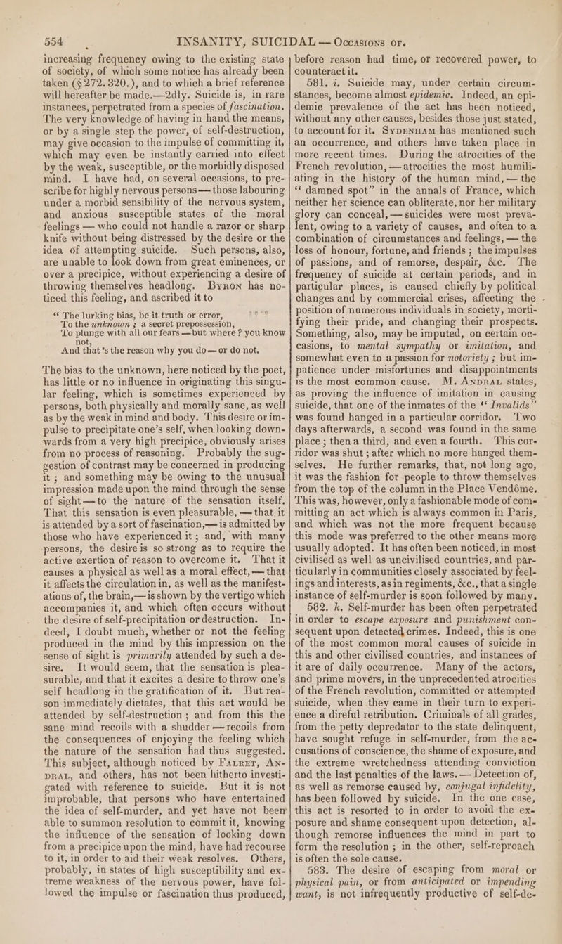 of society, of which some notice has already been taken (§ 272. 320.), and to which a brief reference will hereafter be made.—2dly. Suicide is, in rare instances, perpetrated from a species of fascination. The very knowledge of having in hand the means, or by a single step the power, of self-destruction, may give occasion to the impulse of committing it, which may even be instantly carried into effect by the weak, susceptible, or the morbidly disposed mind. I have had, on several occasions, to pre- scribe for highly nervous persons — those labouring under a morbid sensibility of the nervous system, and anxious susceptible states of the moral feelings — who could not handle a razor or sharp knife without being distressed by the desire or the idea of attempting suicide. Such persons, also, are unable to look down from great eminences, or over a precipice, without experiencing a desire of throwing themselves headlong. Byron has no- ticed this feeling, and ascribed it to ep * The lurking bias, be it truth or error, To the unknown ; a secret prepossession, To plunge with all our fears —but where ? you know not And that’s the reason wh y you do—or do not. The bias to the unknown, here noticed by the poet, has little or no influence in originating this singu- lar feeling, which is sometimes experienced by persons, both physically and morally sane, as well as by the weak in mind and body. This desire or im- pulse to precipitate one’s self, when looking down- wards from a very high precipice, obviously arises from no process of reasoning. Probably the sug- gestion of contrast may be concerned in producing it ; and something may be owing to the unusual impression made upon the mind through the sense of sight—to the nature of the sensation itself, That this sensation is even pleasurable, — that it is attended by a sort of fascination,— is admitted by those who have experienced it ; and, with many persons, the desire is so strong as to require the active exertion of reason to overcome it. That it causes a physical as well as a moral effect, — that it affects the circulation in, as well as the manifest- ations of, the brain,—is shown by the vertigo which accompanies it, and which often occurs without the desire of self-precipitation or destruction. In- deed, I doubt much, whether or not the feeling produced in the mind by this impression on the sense of sight is primarily attended by such a de- sire. It would seem, that the sensation is plea- surable, and that it excites a desire to throw one’s self headlong in the gratification of it. But rea- son immediately dictates, that this act would be attended by self-destruction ; and from this the sane mind recoils with a shudder —recoils from the consequences of enjoying the feeling which the nature of the sensation had thus suggested. This subject, although noticed by Farrer, An- pRAL, and others, has not been hitherto investi- gated with reference to suicide. But it is not improbable, that persons who have entertained the idea of self-murder, and yet have not been’ able to summon resolution to commit it, knowing the influence of the sensation of looking down from a precipice upon the mind, have had recourse to it, in order to aid their weak resolves. Others, probably, in states of high susceptibility and ex- treme weakness of the nervous power, have fol- lowed the impulse or fascination thus produced, before reason had time, or recovered power, to counteract it. 581. 7. Suicide may, under certain circum- stances, become almost epidemic. Indeed, an epi- demic prevalence of the act has been noticed, without any other causes, besides those just stated, to account for it. Sypenuam has mentioned such an occurrence, and others have taken place in more recent times. During the atrocities of the French revolution, —atrocities the most humili- ating in the history of the human mind, — the “* damned spot” in the annals of France, which neither her science can obliterate, nor her military glory can conceal, — suicides were most preva- lent, owing to a variety of causes, and often to a combination of circumstances and feelings, — the loss of honour, fortune, and friends ; the impulses of passions, and of remorse, despair, &amp;c. The frequency of suicide at certain periods, and in particular places, is caused chiefly by political changes and by commercial crises, affecting the - position of numerous individuals in society, morti- fying their pride, and changing their prospects. Something, also, may be imputed, on certain oc- casions, to mental sympathy or imitation, and somewhat even to a passion for notoriety ; but im- patience under misfortunes and disappointments is the most common cause. M. ANnpRAL states, as proving the influence of imitation in causing suicide, that one of the inmates of the ‘‘ Invalids” was found hanged in a particular corridor. Two days afterwards, a second was found in the same place ; thena third, and evenafourth. This cor- ridor was shut ; after which no more hanged them- selves. He further remarks, that, not long ago, it was the fashion for people to throw themselves from the top of the column inthe Place Vendome. This was, however, only a fashionable mode of com- mitting an act which is always common in Paris, and which was not the more frequent because this mode was preferred to the other means more usually adopted. It has often been noticed, in most civilised as well as uncivilised countries, and par- ticularly in communities closely associated by feel- ings and interests, asin regiments, &amp;c., thatasingle instance of self-murder is soon followed by many. 582. k. Self-murder has been often perpetrated in order to escape exposure and punishment con- sequent upon detected, crimes. Indeed, this is one of the most common moral causes of suicide in this and other civilised countries, and instances of it are of daily occurrence. Many of the actors, and prime movers, in the unprecedented atrocities of the French revolution, committed or attempted suicide, when they came in their turn to experi- ence a direful retribution. Criminals of all grades, from the petty depredator to the state delinquent, have sought refuge in self-murder, from the ac- cusations of conscience, the shame of exposure, and the extreme wretchedness attending conviction and the last penalties of the laws. — Detection of, as well as remorse caused by, conjugal infidelity, has been followed by suicide. In the one case, this act is resorted to in order to avoid the ex- posure and shame consequent upon detection, al- though remorse influences the mind in part to form the resolution ; in the other, self-reproach is often the sole cause. 583. The desire of escaping from moral or physical pain, or from anticipated or impending want, is not infrequently productive of self-de-