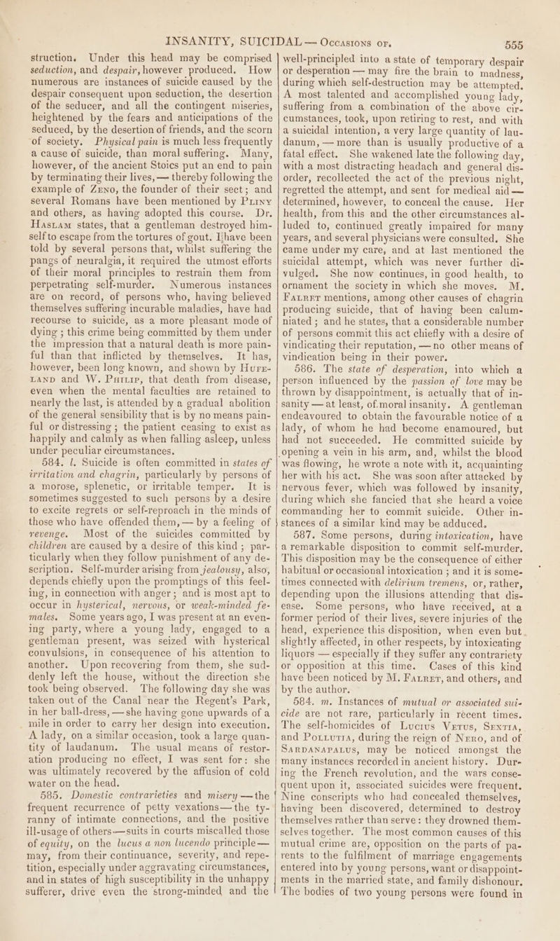 struction. Under this head may be comprised seduction, and despair, however produced. How numerous are instances of suicide caused by the despair consequent upon seduction, the desertion of the seducer, and all the contingent miseries, heightened by the fears and anticipations of the seduced, by the desertion of friends, and the scorn ‘of society. Physical pain is much less frequently a cause of suicide, than moral suffering. Many, however, of the ancient Stoics put an end to pain by terminating their lives, —~ thereby following the example of Zeno, the founder of their sect; and several Romans have been mentioned by Piiny and others, as having adopted this course. Dr. Hasram states, that a gentleman destroyed him- self to escape from the tortures of gout. Iihave been told by several persons that, whilst suffering the pangs of neuralgia, it required the utmost efforts of their moral principles to restrain them from perpetrating self-murder. Numerous instances are on record, of persons who, having believed themselves suffering incurable maladies, have had recourse to suicide, as a more pleasant mode of dying ; this crime being committed by them under the impression that a natural death is more pain- ful than that inflicted by themselves. It has, however, been long known, and shown by Hurs- LAND and W. Partip, that death from disease, even when the mental faculties are retained to nearly the last, is attended by a gradual abolition of the general sensibility that is by no means pain- ful or distressing ; the patient ceasing to exist as happily and calmly as when falling asleep, unless under peculiar circumstances. 584. 1. Suicide is often committed in states of irritation and chagrin, particularly by persons of a morose, splenetic, or irritable temper. It is sometimes suggested to such persons by a desire to excite regrets or self-reproach in the minds of those who have offended them, — by a feeling of revenge. Most of the suicides committed by children are caused by a desire of this kind ; par- ticularly when they follow punishment of any de- scription. Self-murder arising from jealousy, also, depends chiefly upon the promptings of this feel- ing, in connection with anger; and is most apt to occur in hysterical, nervous, or weak-minded fe- males, Some years ago, I was present at an even- ing party, where a young lady, engaged to a gentleman present, was seized with hysterical convulsions, in consequence of his attention to another. Upon recovering from them, she sud- denly left the house, without the direction she took being observed. The following day she was taken out of the Canal near the Regent’s Park, in her ball-dress, —she having gone upwards of a _ mile in order to carry her design into execution. A lady, ona similar occasion, took a large quan- tity of laudanum. The usual means of restor- ation producing no effect, I was sent for: she was ultimately recovered by the affusion of cold water on the head. 585. Domestic contrarieties and misery — the frequent recurrence of petty vexations—the ty- ranny of intimate connections, and the positive ill-usage of others-—suits in courts miscalled those of equity, on the lucus a non lucendo principle — may, from their continuance, severity, and repe- tition, especially under aggravating circumstances, and in states of high susceptibility in the unhappy sufferer, drive even the strong-minded and the 555 well-principled into a state of temporary despair or desperation — may fire the brain to madness, during which self-destruction may be attempted. A most talented and accomplished young lady, suffering from a combination of the above cir- cumstances, took, upon retiring to rest, and with a suicidal intention, a very large quantity of lau- danum,— more than is usually productive of a fatal effect. She wakened late the following day, with a most distracting headach and general dis- order, recollected the act of the previous night, regretted the attempt, and sent for medical aid — determined, however, to conceal the cause. Her health, from this and the other circumstances al- luded to, continued greatly impaired for many years, and several physicians were consulted. She came under my care, and at last mentioned the suicidal attempt, which was never further di- vulged. She now continues, in good health, to ornament the society in which she moves. M. Fairrr mentions, among other causes of chagrin producing suicide, that of having been calum- niated ; and he states, that a considerable number of persons commit this act chiefly with a desire of vindicating their reputation, —no other means of vindication being in their power. 586. The state of desperation, into which a person influenced by the passion of love may be thrown by disappointment, is actually that of in- sanity — at least, of.moral insanity. A gentleman endeavoured to obtain the favourable notice of a lady, of whom he had become enamoured, but had not succeeded. He committed suicide b was flowing, he wrote a note with it, acquainting her with bis act. She was soon after attacked by nervous fever, which was followed by insanity, during which she fancied that she heard a voice commanding her to commit suicide. Other in- stances of a similar kind may be adduced. 587. Some persons, during intovication, have aremarkable disposition to commit self-murder. This disposition may be the consequence of either habitual or occasional intoxication ; and it is some- times connected with delirium tremens, or, rather, depending upon the illusions attending that dis- ease. Some persons, who have received, at a former period of their lives, severe injuries of the head, experience this disposition, when even but slightly affected, in other respects, by intoxicating liquors — especially if they suffer any contrariety or opposition at this time. Cases of this kind have been noticed by M. Farrer, and others, and by the author. 584. m. Instances of mutual or associated sui- cide are not rare, particularly in recent times. The self-homicides of Lucius Vetus, Srexrra, and Potiutra, during the reign of Nero, and of SARDANAPALUS, May be noticed amongst the many instances recorded in ancient history. Dur- ing the French revolution, and the wars conse- quent upon it, associated suicides were frequent. Nine conscripts who had concealed themselves, having been discovered, determined to destroy themselves rather than serve: they drowned them- selves together. The most common causes of this mutual crime are, opposition on the parts of pa- rents to the fulfilment of marriage engagements entered into by young persons, want or disappoint- ments in the married state, and family dishonour. The bodies of two young persons were found in