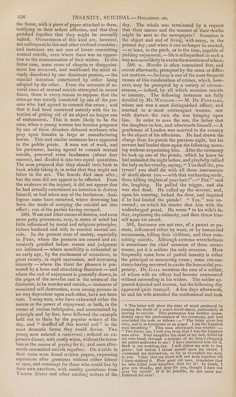the Seine, with a piece of paper attached to them, testifying to their ardent affection, and that they perished together that they might be eternally united. Occurrences of this kind are, however, not unfrequentin this and other civilised countries ; and instances are not rare of lovers committing mutual suicide, even where there was no opposi- tion to the consummation of their wishes. In this latter case, some cause of chagrin or disappoint- ment has occurred, and maddened the mind al- ready disordered by one dominant passion, — the suicidal intention entertained by either being adopted by the other. From the accounts of se- veral cases of mutual suicide attempted in recent times, there is every reason to suppose that the attempt was merely simulated by one of the per- sons who had agreed to commit this crime; and that it had been contrived entirely with the in- tention of getting rid of an object no longer one of endearment. This is more likely to be the case, when a young woman has become pregnant by one of those drunken debased workmen who prey upon females in large or manufacturing towns. This and similar instances have appeared in the public prints. A man out of work, and his paramour, having agreed to commit mutual suicide, procured some laudanum (about four ounces), and divided it into two equal quantities, The man proposed that they should turn back to back whilst taking it, in order that they might not falter in the act. The female died soon after; but the man did not appear to be affected. From the evidence at the inquest, it did not appear that he had actually entertained an intention tc destroy himself, or had taken any of the Jandanum. Ana- logous cases have occurred, where drowning has been the mode of carrying the suicidal act into effect; one of the parties having escaped. 589. Want and other causes of distress, and even more petty grievances, may, in states of mind but little influenced by moral and religious principles, induce husband and wife to commit mutual sui- cide. In the present state of society, especially in Paris, where the passions are roused and ex- cessively gratified before reason and judgment are informed — where sensibility is exhausted at an early age, by the excitement of sensations, in great variety, in rapid succession, and increasing intensity — where the thirst for pleasure is pro- moted by a loose and stimulating literature — and where the end of enjoyment is generally shown, in the pages of the novelist and in the scenes of the dramatist, to be murderand suicide,— instances of associated self-destruction, even among persons in no way dependent upon each other, have not been rare. Young men, who have exhausted either the means or the power of enjoyment, or both, in the career of vicious indulgence, and unrestrained by principle and by fear, have followed the example held out to them by the popular writers of the day, and “ shuffled off this mortal coil” in the most dramatic forms they could devise. Two young men entered a restaurant ; ordered an ex- pensive dinner, with costly wines, without the inten- tion or the means of paying for it; and soon after- wards committed suicide together. On atable in their room were found written papers, expressing aspirations after greatness without either labour or care, and contempt for those who could live by their own exertions, with sundry quotations from Vicror lHvco and other exciting writers of the day. The whole was terminated by a request that their names and the manner of their deaths might be sent to the newspapers! Sensation is the object and end of living, with many, in the present day ; and when it can no longer be excited, —at least, to the pitch, or in the tone, capable of yielding enjoyment, —life is relinquished in such a way asis most likely to excite the sensations of others. 590. n. Murder is often committed first, and suicide afterwards, prompted by the same or differ- ent motives, — Jealousy is one of the most frequent causes of this combination of crimes, which, how- ever, may be prompted by a variety of circum- stances, —indeed, by all which occasion suicide or insanity. The following instances are fully detailed by Mr. Winstow: — M. De Ponratsa, whose son was a most distinguished officer, and married to a/ most extravagant woman, saw with distress the ruin she was bringing upon him. In order to save the son, the father shot the daughter-in-law, and afterwards himself. —A gentleman of London was married in the country to the object of his affections. He had drawn the charge from his pistols the previous night, but his servant had loaded them again the following morn- ing without acquainting him. After the ceremony he took up one of the pistols, which he knew he had unloaded the night before, and playfully rallied the lady on her cruelty, saying, ‘* Youshall die, you tyrant! you shall die with all those instruments of death about you — with that enchanting smile, those killing ringlets of your hair?”-——“ Fire!” said she, laughing. He pulled the trigger, and she was shot dead. He called up the servant, and, upon his entering, locked the door, and inquired if he had loaded the pistols? ‘‘ Yes,” was an- swered ; on which his master shot him with the undischarged pistol. He wrote * to his wife’s fa- ther, explaining the calamity, and then threw him- self upon his sword. 591. Instances are not rare, of a parent or pa- rents, influenced either by want, or by homocidal monomonia, killing their children, and then com- mitting suicide. Although extreme wretchedness is sometimes the chief occasion of these occur- rences, yet it is seldom the only occasion. More frequently some form of partial insanity is either the principal or concurring cause; some circum- stance having occurred to excite the homocidal pro- pensity. Dr. Gari mentions the case of a soldier, of whose wife an officer had become enamoured without succeeding in his wishes. The soldier ap- peared dejected and morose, but the following day appeared quite tranquil. A few days afterwards, he and his wife attended the confessional and took * The letter will show the state of mind produced by causing the death of a much-loved object, particularly as leading to suicide. This gentleman had written imme. diately upon the performance of the ceremony, and had concluded the note as follows: —‘* The bride gives her duty, and is as bandsome as an angel. Iam the happiest man breathing.’? This soon afterwards was written : — ‘* Two hours ago, I told you truly that I was the happiest man alive. Your daughter lies dead at my feet, killed by my own hand, through a mistake of my man’s charging my pistols unknown to me! I have murdered him for it. Such is my wedding-day. I will follow my wife to her grave: but before I throw myself upon my sword, I command my distraction, so far as to explain my story to you. I fear that my heart will not keep together till I have stabbed it. Poor good old man, remember that he who killed your daughter, died for it! In death, I give you thanks, and pray for you, though I dare not pray for myself. If it be possible, do not curse me. Farewell for ever!
