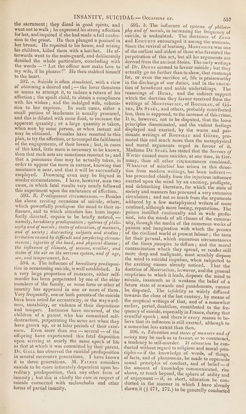 the sacrament; they dined in good spirits, and went out to walk ; he expressed his strong affection for her, and inquired if she had made a full confes- sion to the priest. He then plunged a poniard in her breast. He repaired to his house, and seizing his children, killed them with a hatchet. He af- terwards went to the main-guard, and deliberately detailed the whole particulars, concluding with the words — ‘ Let the officer now make love to my wife, if he pleases!” He then stabbed himself to the heart. 592. o. Suicide is often simulated, with a view of obtaining a desired end ; — the lover threatens or seems to attempt it, to induce a return of his affection ; the spoilt child, to obtain a compliance with his wishes ; and the indulged wife, submis- sion to her caprices. In such cases, either a small portion of laudanum is usually procured, and this is diluted with some fluid, to increase the apparent quantity; or a large quantity is taken, when seen by some person, or when instant aid may be obtained. Females have resorted to-this plan, to try the affection, or to compel the fulfilment of the engagements, of their lovers ; but, in cases of this kind, little more is necessary to be known, than that such acts are sometimes resorted to; and that a poisonous dose may be actually taken, in order to appear the more in earnest, knowing that assistance is near, and that it will be successfully employed. Drowning even may be feigned in similar circumstances, I have, however, seen two cases, in which fatal results very nearly followed this experiment upon the endurance of affection. 593. B. Predisponent circumstances. — Besides the above exciting occasions of suicide, others, which powerfully predispose the mind to their in- fluence, and to which attention has been imper- fectly directed, require to be briefly noticed, — namely, hereditary predisposition ; systems of philo- sophy and of morals ; states of education, of manners, and of society ; distracting subjects and studies ; wrritation caused by difficult and perplexing circwm- stances ; injuries of the head, and physical disease ; the influence of climate, of seasons, weather, and states of the air on the nervous system, and of age, sex, and temperament, &amp;c. 594, a, The influence of hereditary predisposi- tion in occasioning suicide, is well established. In a very large proportion of instances, either self- murder has been perpetrated by one of the older members of the family, or some form or other of insanity has appeared in one or more of them. Very frequently, one or both parents of the suicide have been noted for eccentricity, or the way ward- ness, instability, or violence of their dispositions and tempers. Instances have occurred, of the children of a parent who has committed self- destruction, perpetrating the same act when the have grown up, or at later periods of their exist- ence. Iiven more than one — several — of the offspring have experienced this fatal disposition upon arriving at nearly the same epoch of life as that at which it was committed by their parent. Dr. Gat has observed the suicidal predisposition in several successive generations. J have known it in three generations. M. Farrer considers suicide to be more intimately dependent upon he- reditary predisposition, than any other. form of insanity ; but this is chiefly the case in respect of suicide connected with melancholia and other forms of partial insanity, 557 595. 6. The influence of systems of philoso- phy and of morals, in increasing the frequency of suicide, is undoubted. The doctrines of ZENO and Epicurus encouraged it among the ancients, Since the revival of learning, MonraiGNe was one of the earliest and ablest of those who favoured the perpetration of this act, but all his arguments are derived from the ancient Stoics. ‘The early writings of Dr. Donne seemed to favour suicide ; but they actually go no further than to show, that contempt for, or even the sacrifice of, life is praiseworthy in the discharge of our duties, and in the execu- tion of beneficent and noble undertakings. The reasonings of Hume, and the indirect support which the doctrine they favour received froin the writings of Monresaureu, of Roussrav, of Go- THE, De Srakt, and others, probably contributed less, than is supposed, to the increase of this crime. It is, however, not to be disputed, that the loose principles disseminated, and the violent feelings displayed and exerted, by the warm and pas- sionate writings of Roussrau and Géruzy, pro- moted this end much more than the metaphysical and moral arguments urged in favour of it, Madame De Sraiit has stated that the Sorrows of’ Werter caused more suicides, at one time, in Ger- many, than all other circumstances combined. Whatever of mischief has arisen in this direc- tion from modern writings, has been indirect — has proceeded chiefly from the injurious influence exerted upon the mind by an exciting, profligate, and debauching literature, for which the state of society and manners has procured a very extensive circulation; and not so much from the arguments adduced by a few metaphysical writers of more confined, although more lasting, reputations. The poison instilled continually and in wide profu- sion, into the minds of all classes of the commu- nity, through the media of the numerous works of passion and imagination with which the presses of the civilised world at present labour ; the taste for their perusal, which numerous circumstances of the times .conspire to diffuse; and the moral contamination which they spread, or render still more deep and malignant, most sensibly dispose the mind to suicidal impulses, when subjected to the exciting causes already noticed. ‘That the doctrine of Materialism, however, and the general scepticism to which it leads, disposes the mind to suicide, inasmuch as it weakens the belief of a be disputed. The infidelity so widely diffused towards the close of the last century, by means of the sceptical writings of that, and of a somewhat earlier, period, doubtless, contributed to the fre- quency of suicide, especially in France, during that eventful epoch ; and there is every reason to be- lieve that its influence is still exerted, although to a somewhat less extent than then. 596. c. Education and states of manners and of society may be such as to favour, or to counteract, a tendency to self-murder. If education be con- ducted without regard to religious and moral prin. ciples—if the knowledge of words, of things, of facts, and of phenomena, be made to supersede sound principles of conduct, and of belief — if the amount of knowledge communicated, rise above, or reach beyond, the sphere of utility and of enjoyment —if, in short, education be con- ducted in the manner in which I have already shown it (§ 271, 272.) to be generally conducted