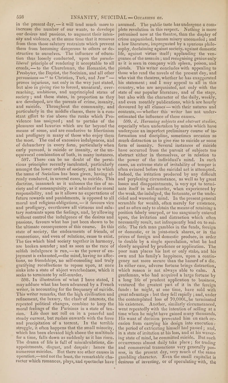 in the present day, —it will tend much more to increase the number of our wants, to develope our desires and passions, to augment their inten- sity and violence, at the same time that it removes from them those salutary restraints which prevent them from becoming dangerous to others or de- structive to ourselves. The influence of educa- tion thus loosely conducted, upon the pseudo- liberal principle of rendering it acceptable to all creeds, —to the Churchman, the Romanist, the Presbyter, the Baptist, the Socinian, and all other persuasions — “‘ to Christian, Turk, and Jew” — proves injurious, not only in the way just stated, but also in giving rise to forced, unnatural, over- reaching, ambitious, and unprincipled states of society ; and these states, in proportion as they are developed, are the ‘parents of crime, insanity, and suicide. ‘Throughout the community, and particularly in the middle classes, there is a con- stant effort to rise above the ranks which Pro- vidence has assigned; and to partake of the pleasures and luxuries which are far beyond the means of some, and are conducive to libertinism and profligacy in many of those who enjoy them the most. ‘The end of excessive indulgences, and of debauchery in every form, particularly when early pursued, is suicide or insanity, or the un- equivocal combination of both, in many instances. 597. There can be no doubt of the perni- cious principles recently inculcated, particularly amongst the lower orders of society, and to which the name of Socialism has been given, having al- ready conduced, in several cases, to suicide. This doctrine, inasmuch as it unlooses the ties of so- ciety and of consanguinity, as it admits of no moral responsibility, and as it allows no expectations of future rewards and punishments, is opposed to all moral and religious obligations, — it favours vice and profligacy, overthrows all virtuous and salu- tary restraints upon the feelings, and, by allowing without control the indulgence of the desires and passions, favours what has just been shown to be the ultimate consequences of this course. In this state of society, the endearments of friends, of connections, and even of relations, cease to exist. The ties which bind society together in harmony, are broken asunder; and as soon as the race of selfish indulgence is run,—as the power of en- joyment is exhausted,—the mind, having no affec- tions, no friendships, no self-consoling and truly gratifying recollections to repose upon, at once sinks into a state of abject wretchedness, which it seeks to terminate by self-murder. 598. In illustration of what I have stated, I may adduce what has been advanced by a French writer, in accounting for the frequency of suicide. This writer remarks, that the high civilisation and refinement, the luxury, the clash of interests, the repeated political changes, combine to keep the moral feelings of the Parisians in a state of ten- sion. Life does not roll on in a peaceful and steady current, but rushes onwards with the force and precipitation of a torrent. In the terrible struggle, it often happens that the small minority, which has been elevated high above the multitude for a time, falls down as suddenly as it has risen. The drama of life is full of miscalculations, dis- appointments, disgust, and despair: hence the numerous suicides, But there are other causes in operation,—and not the least, the remarkable cha- 2 assumed. The public taste has undergone a com- plete revolution in this respect. Nothing is more patronised now at the theatre, than the display of crime unpunished, human misery unconsoled ; and a low literature, impregnated by a spurious philo- sophy, declaiming against society, against domestic life, against virtue itself; applauding the ven- geance of the assassin ; and recognising genius only as it is seen in company with spleen, poison, and pistols. This writer concludes with appealing to those who read the novels of the present day, and who visit the theatres, whether he has exaggerated his statement ; and I may appeal to all in this country, who are acquainted, not only with the state of our popular literature, and of the stage, but also with the character of the daily, weekly, and even monthly publications, which are hourly devoured by all classes— with their natures and contents, —— whether this writer has not under- estimated the influence of these causes. 599. d. Harassing subjects and abstract studies, especially when undertaken by minds which have undergone an imperfect preliminary course of in- formation and discipline, sometimes occasion so much distraction as to give rise to suicide or some form of insanity. Several instances of suicide have occurred from the pursuit of subjects too abstract either in themselves, or in relation to the power of the individual’s mind. In such cases, an extreme state of irritability of temper is often evinced before the suicidal act is attempted. Indeed, the irritation produced by any difficult and perplexing circumstance, as well as by great losses and disappointments, is very apt to termi- nate itself in self-murder, when experienced by the weak, the indulged, the fortunate, or the unde- cided and wavering mind. In the present general scramble for wealth, often merely for existence, and as often only to obtain the means of retaining a position falsely usurped, or too sanguinely entered upon, the irritation and distraction which often necessarily result, not infrequently lead on to sui- or domestic, or in joint-stock shares, or in the prices of foreign and domestic produce, in order to double by a single speculation, what he had slowly acquired by prudence or application. The poor man places his last or only stake, and his own and his family’s happiness, upon a contin- gency not more secure than the hazard of a die, In either case, adverse fortune brings distraction, which reason is not always able to calm. A gentleman, who had acquired a large fortune by a long life of prudent application to_ business, ventured the greatest part of it in the foreign funds: he might, at one time, have sold with great advantage : but they fell rapidly ; and, under the contemplated loss of 70,000/.,he terminated his existence. Another, similarly circumstanced, went repeatedly with the intention of selling ata time when he might have gained many thousands, His want of decision prevented him on each oc- easion from carrying his design into execution : the period ‘of extricating himself had passed ; and, in a state of irritation at his loss, and at his waver- ing state of mind, he committed suicide. But such occurrences almost daily take place; for trading and commercial transactions very generally pos~ sess, in the present day, very much of the same gambling character. Even the small capitalist is desirous of investing, or of speculating with, the