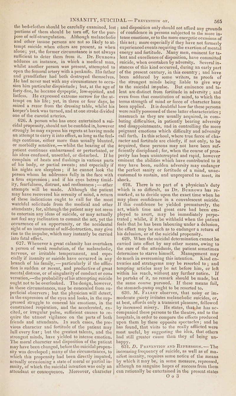 pose of self-strangulation. sufficient to deter them from it. forty-five, he became dyspeptic, low-spirited, and listless. He expressed extreme sorrow for the at- tempt on his life; yet, in three or four days, he seized a razor from the dressing table, whilst his keeper’s back was turned, and at one stroke divided one of the carotid arteries. 626. A person who has once entertained a sui- cidal propensity, should not be confided in, however ' strongly he may express his regrets at having made an attempt to carry it into effect, as long as the feel- ings continue, either more than usually blunted, or morbidly sensitive, — whilst the bearing of the patient continues embarrassed or perturbated, or his ideas confused, unsettled, or disturbed. If he complain of heats and flushings in various parts of his body, or partial sweats; and especially if his nights are sleepless; if he cannot look the person whom he addresses fully in the face with a firm expression; and if his eyes betray timid- ity, fearfulness, distrust, and restlessness ; — other attempts will be made. Although the patient may have recovered his serenity of mind, a return of these indications ought to call for the most watchful solicitude from the medical and other attendants; for, although the patient may not seem to entertain any ideas of suicide, or may actually not feel any inclination to commit the act, yet the occurrence of an opportunity, or the accidental sight of an instrument of self-destruction, may give rise to the impulse, which may instantly be carried into fatal effect. 627. Whenever a great calamity has overtaken a person of weak resolution, of the melancholic, nervous, or irritable temperament, and _ espe- cially if insanity or suicide have occurred in any branch of his family, — particularly if the afflic- tion is sudden or recent, and productive of great mental distress, or of singularity of conduct or cone versation,—the probability of his attempting suicide ought not to be overlooked. The design, however, in these circumstances, may be concealed from su- perficial observers; but the physician will detect, in the expression of the eyes and looks, in the sup- pressed struggle to conceal his emotions, in the constrained respiration, and the accelerated, ex- cited, or irregular pulse, sufficient causes to re- quire the utmost vigilance on the parts of both friends and attendants. In such cases, the pre- vious character and fortitude of the patient may lull every fear; but the greatest talents, and the strongest minds, have yielded to intense emotion. The moral character and disposition of the patient may have been changed, before the suicidal propen- sity was developed ; many of the circumstances, to which this propensity had been directly imputed, actually oceasioning a state of moral or partial in- sanity, of which the suicidal intention was only an attendant or consequence, Moreover, character 565 and disposition only should not afford any erounds of confidence in persons subjected to the more in- tense emotions, or to the more energetic occasions of this act; more especially if they have not formerly experienced events requiring the exertion of mental energy and fortitude. Many men, eminent for ta- lent and excellence of disposition, have committed suicide, when overtaken by adversity. Several in- stances of this kind occurred, during an early part of the present century, in this country ; and have been adduced by some writers, as proofs of the strongest minds being lable to give way to the suicidal impulse. But eminence and ta- lent are distinct from fortitude in adversity ; and even from that constitution of mind, to which the terms strength of mind or force of character have been applied. Itis doubtful how far these persons were really possessed of these latter characteristics ; inasmuch as they are usually acquired, in com- bating difficulties, in patiently bearing adversity and disappointments, and in controlling the more poignant emotions which difficulty and adversity cali forth. In this school, where true force of cha- racter and fortitude are chiefly, if not only, to be acquired, these persons may not have been suf- ficiently disciplined ; for, when the course of pros- perity has been uninterrupted and rapid, however eminent the abilities which have contributed to it may have been, sudden adversity may endanger the perfect sanity or fortitude of a mind, unac- customed to sustain, and unprepared to meet, its shock. 628. There is no part of a physician’s duty which is so difficult, as Dr. Burrows has re- marked, as to decide upon the exact time when he may place confidence in a convalescent suicide. If this confidence be yielded prematurely, the act, which time and great care had been em- ployed to avert, may be immediately perpe- trated ; whilst, if it be withheld when the patient feels that he has been labouring under a delusion, the effect may be such as to endanger a return of his delusion, or of the suicidal propensity. 629. When the suicidal determination cannot be carried into effect by any other means, owing to the care of the attendants, the patient sometimes determines to starve himself. Management may do much in overcoming this intention. Kind en- treaties and stratagems may be resorted to; and tempting articles may be set before him, or left within his reach, without any further notice. If he partake of it, no remark should be made, but the same course pursued. If these means fail, the stomach-pump ought to be resorted to. 630. M. Favrer observes, that noisy or im- moderate gaiety irritates melancholic suicides, or, at best, affords only a transient pleasure, followed by increased misery. He states, thatehe -has ac- companied these persons to the theatre, and to the hospitals, in order to compare the effects produced upon them by these opposite spectacles; and he has found, that visits to the really afflicted were most useful, by suggesting the idea, that others had still greater cause than they of being un- happy. 631. D. Prevention anp Repression. — The increasing frequency of suicide, as well as of ma- nifest insanity, requires some notice of the means by which it may be, in some measure, repressed, although no sanguine hopes of success from them can rationally be entertained in the present states