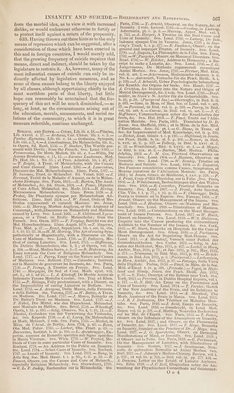 from the morbid idea, as to view it with increased dislike, or would endeavour otherwise to fortify or to protect itself against a return of the propensity. 633. Having thrown out these hints as to the only means of repression which can be suggested, after a consideration of those which have been enacted in this and in foreign countries, I would merely add, that the growing frequency of suicide requires that means, direct and indirect, should be taken by the legislature to restrain it: As, however, many of the most influential causes of suicide can only be in- directly affected by legislative measures, and as some of these causes belong to the liberty enjoyed by all classes, although appertaining chiefly to the most worthless parts of that liberty, but little hope can reasonably be entertained that the fre~ quency of this act will be much diminished, —as long, at least, as the circumstances arising out of the education, morals, amusements, and social re- lations of the community, to which it is in great measure referrible, continue unchanged. BrBLioc. AND RuFreR. — Celsus, Lib. iii. c.18.—Plinius, Lib. xxviii. c. 17. — Areteus, Cur. Chron. lib. i. c. Paulus ginetus, Lib. iii. c. 14. — Oribasius, Synopsis, Lib. viii. c.7, 8.—A. Constantinus, De Melancholia, lib. ii., in Opera, fol. Basil, 1536.— 7. Stocker, The Worlde pos- sessed with Devils ; from the French. 8vo, Lond.'1583.— Primerosius, De Morb. Mulieb, lib. iii. c. 8.— Willis, De Anima Brutorum, c. 11, 12.— Zacutus Lusitanus, Med. Pr. Hist. lib. i, No. 33.; et Prax. Admirab. lib. i..46, 47. — T. Bright, A Treat. of Melancholie, with the Causes and Cure thereof. 12mo. Lond. 1586.— A. Laurentius, Discours des Mal. Mélancholiques. 12mo. Paris, 1597.— HI. Saxonia, Tract. de Melanchol. fol. Venet. 1610. —J. Ferraud, Traité dela Maladie ad’ Amour, ou de la Mélan- cholie Erotique. 8vo. Paris, 1623.—A. Burton, The Anat. of Melanchol., &amp;c. fol. Oxon.,1624.—A. Ponce, Dignotio et Cura Affect. Melanchol. 4to. Madr. 1624.—H. Hering, Microcosmus Melancholicus. 12mo. Brem. 1638. ~— A. Probst, De Phantasia ejusque per Melancholiam Ad- fectione. 12mo. Berl. 1654.—J. W. Faust, Ordo et Me- thodus cognoscendi et curandi Maniam. 4to. Jene, 1666. — G. Harvey, Morbus Anglicus, or the Anatomy of Consumpt., with;Discourses on Melancholy and Madness caused by Love. 8vo. Lond. 1666. — #. Childmead, Eeozo- peyie, or a Treat. on Erotic Melancholie; from the French. 8yvo. Oxon. 1672.— F. Freytag, Bericht von der Mel. Hypochondriaca. 12mo. Augsb. 1678. —T7. Mayerne, Prax. Med. p. 67. — Bonet, Sepulchret. lib. i. sec. ix. ebs. 5.8.10. 13.35. 38.—H.M. Herwig, The Art of curing Sym. pathetically or Magnetically, with a Discourse on the Cure of Madness. 8vo. Lond. 1700.— 7. Fallowes, Me- thod of curing Lunatics. 8vo. Lond. 1705. — Hoffmann, De Delirio Melancholico, obs. 2, 3.; et Opera, vol. iii. p. 264. — Mead, Medica Sacra, c. 3—7.— h. Blakeway, An Essay towards the Cure of Religious Melancholy. 8vo. Lond. 1717.— C. Parry, Essay on the Nature and Causes of Madness. 8vo. Rotterd. 1723.— Colombier, Instruct. sur la Maniére de gouverner les Insensés, &amp;c. 8vo. Paris, 1736. — P. Frings, A Treatise on Frenzy. 8vyo. Lond. 1746. — Morgagni, De Sed. et Caus. Morb. epist. viii. art. 2., et 5. ad 16.— L. A. Klockoff; De Morbis Animi ab Infirmato Tenore Medulle Cerebri. 8vo. Traj. ad Rhen. 1753.— P. Billings, Folly predominant, with a Dissert. on the Impossibility of curing Lunatics in Bedlam. 8vo. Lond..1755.— A. Arrigoni, Della Mania, della Frenesia, e della Rabbia. 4to. Verona, 1757.— W. Battie, A Treat. on Madness. 4to. Lond. 1757.—J. Monro, Remarks on Dr. Battie’s Treat. on Madness. 8vo. Lond. 1757.—J. F. Riibel, Die Mittel, wie den Hypochond. Melanchol. und Maniacis zu Helfen. 8vo. Bresl. 1758.— Wherihoff; Opera, t. ili. p. 693.— Selig, Observs. No. 4, 5.10, 11.—2. Nicolaz, Gedanken von der Verwirrung des Vestandes, &amp;c. 8vo. Kopenh, 1758. — A. C. Lorry, De_Melancholia et Morb. Melanch. 2 vols. 8vo. Paris, 1765. — Meckel, in Mém. de l’Acad. ide Berlin, Ann. 1764, p. 65.— Bona, Obs, Med. Patav. 1766. — Locher, Obs. Pract. p. 65. — Burserius, Institut. t. iii. p. 195. —L. Avenbrugger, Ex- perim. nascens de Remedio specifico sub Signo specifico in Mania Virorum. 8vo. Wien. 1776. — W. Perfect, Me- thods of Cure in some particular Cases of Insanity. 8vo, Rochest. 1778. — An Address to the Public on Insanity. 4to. Lond. 1784. — Select Cases of Insanity. 8vo. Rochest. 1787. — Annals of Insanity. 8vo. Lond. 1801. — Bang, in Acta Reg. Soc. Med. Haun. t. i. p. 95., t. ii. p. 52.—B. _ Fawcet, Observ. {on the Causes and Cure of Melanch., especially Religious Melancholy. 8vo. Shrewsbury, 1780. — C. L. F. Andry, Recherches sur la Mélancholie, 4to, BreLioGRAPHY AND REFERENCES, 567 Paris, 1786..— T. Avnold, Obseryat. on tl E z Insanity. 2 vols. Leicest. 17 Bn Ge Gradina: ree Adversaria, pt. i. p. 2.— Murray, Appar. Med. vol “. p. 713. — A. Harper, A Treatise on the Real Cause and Cure of Insanity. 8vo. Lond. 1789. —- Ludwig, De Bele ladonna ejusque Usu in Vesania. Jena, 1789. ; in Doe» ring’s Tract, t. i. p. 277.— B. Faulkner, Observ. on the general and improper Treatm, of Insanity. 8vo. Lond. 1790. —J. Daquin, La Philosophie de la Folie. 8vo. Paris 1792. —W.. Pargeter, Observ.on Maniacal Disorders. 8vo. Read. 1792.:— W. Belcher, Address to Humanity; a Re- ceipt to make a Lunatic, &amp;c. 8vo. Lond. 1796.—J. G. Langermann, De Methodo cognoscendi curandique Animi Morbos. 8vo. Jenz, 1797.— Ferriar, Med. Hist. vol. ii. art. 2.— Ackermann, Medicinische Skizzen. ). ii, No. 4. — Autenrieth, Versuche fiir die Pract. Heilk. b. i. p. 199.—J. J. Schmidt, Ueber Psychologische behandlung der Krankh. des Organs der Seele. 8vo. Hamb. 1797. — A. Crichton, An Inquiry into the Nature and Origin of Mental Derangement, &amp;c. 2 vols. 8vo. Lond. 1798.—Don;f- miller, in Stark’s N. Archiv fiir die Geburtshiilfe. 8vo, b. iil. p.58. (Puerperal Ins.) — Oberteuffer, in Ibid. b. ii. p. 681. — Sims, in Mem. of Med. Soc. of Lond. vol. v. art. 37. — Percival, in Ibid. vol, ii. p. 288. — Parry, in Ibid. vol.iii. art. 8. — Currie, in Ibid. vol. vi. art. 2.—J. GC. Hofbauer, Untersuchungen ueber die Krankheiten der Seele, &amp;c. 8vo. Hal. 1803.— 7. Pinel, Traité sur 1’ Alié- nation Mentale. 8vo. Paris, 1801. Translated by D. D. Davis. 8vo. Sheffield, 1806.; et in Mém. de la Soc. Méd. d@’Emulation. Ann. iii. pt.i.—G. Blane, in Trans. of Soc. for Improvement of Med. Knowledge, vol. ii. p. 192. — Bichat, Anat. Génér. t. i. p. 225. — Hufeland, in Journ. der Pract. Heilk. b. ix. st. 3. p. 101.— Remer, in Ibid. b. xvii. st. 2. p. 127.— Tolberg, in Ibid.-b. xxvi .st. 3. p., 32. — Wendelstadt, Ibid. b. xxvii. st. 1.— A. Meyer, in Ibid. b. xix. st. 2.— Barton, “Mat. Medica. Phila. delphia, 1802. — J. M. Cox, Practical Observations on Insanity. 8vo. Lond. 1804.— J. Haslam, Observat. en Insanity. 8vo. Lond. 1798.— W. Rowley, Treatise on Madness and Suicide. S8vo. Lond. 1804.— EF. Esquirol, Des Passions considérées comme Causes, Symptomes, et Moyens ‘curatives de l’Aliénation Mentale. 4to. Paris, 1805 ; in Journ. Génér. de Médécine, t. xxv. p. 228. — P. A. Prost, Coup d’Csil Physiolog. sur la Folie. .8vo. Paris, 1806. — A. Winkelmann, Beobachtungen tiber den Wahn- sinn. 8vo, 1806.— B. Crowther, Practical Remarks on Insanity. 8vo. Lond. 1807. — J. Frank, Acta Institut. Clin, Viln. t. i. p. 77., t. iii. p. 53.— V. Chiaruggi, Della Pazzia in Genere ed in Especie. 8vo. Firenze, 1808, —7. Arnold, Observ. on the Management of the Insane. 8vo, Lond. 1809. — J. Haslam, Observ. on:Madness and Me- lancholy. 8vo. Lond. 1809.— Illustrations of Madness. 8vo, Lond. 1810. — Considerations on the Moral Manage- ment of Insane Persons. 8vo. Lond. 1817.—W. Black, Dissert. on Insanity. 8vo. Lond. 1810.—W.°S. Hallaran, Enquiry into the Causes producing the extraordinary Addition to the Number of the Insane, &amp;c. 8vo. Cork 1810. — W. Stark, Remarks on Hospitals for the Cure of Ment. Derangement. 8vo. Glasg. 1810.— J. Parkinson Observ. on the Act for Regulating Mad-Houses, 8vo. Lond, 1811. — 4. Haindorf, Versuch einer Pathol. der Geisteskrankheiten. 8vo. Carlsr. 1811,.— Selig, in An- nalen der Heilkunst, May, 1811, p. 427. — Loebel, in Horn Archiv, May, 1810, p. 77., et Jan. 1812, p. 102., May, 1812, p. 571. — Neumann, in Ibid. May, 1811, p. 482. — Briich. mann, in Ibid. Jan. 1811, p. 3. (Puerperal.) — Locbenstein in Horn, Archiv, Jan. 1812, p. 97.— Fonzago, Sulle Virtt della Digitale. Padua, 1810.— Pinel, in Mém. de la Soc. Méd. @’Emul. t. iv. p. 391, (Periodic.) — Vogel, in Hufe- land und Himly, Journ. der Pract. Heilk. Jan. 1819 p. 97.— S$. Tuke, Descript. of the Retreat near York. 8vo. York, 1813. — Perctval, in Dublin Hospital Reports, vol. i. p. 117. — G. N. Hill,» An Essay on the Prevention and Cure of Insanity. 8vo. Lond. 1814.~ 7, Forster, Sketch of the New Anatomy of the Brain, and its Relations to Insanity, &amp;c. 8vo. Lond. 1815,— 4. Marshall, The Morb. Anatomy of the Brain in Mania. 8vo. Lond. 1815. —J. kh, J. Dubuisson, Des Vésaines ou Maladies Men- tales. 8vo. Paris, 1816.—J. Reid, Essays on Insanity, &amp;c. 8vo. Lond. 1816. — Gumbrecht, in Lond. Med. Repos. vol. iii. p. 328. —A. Matthey, Nouvelles Recherches sur les ‘Mal. de l’Esprit. 8vo. Paris, 1816.— 7. Foster, Observ. on the Influence of the Atmosphere on Insanity, &amp;c. 8vo. Lond. 1817.; and Observ. on the Phenomena of Insanity, &amp;c. 8vo. Lond. 1817.— 7. Mayo, Remarks on Insanity, founded on the Practice of Dr. J. Mayo. 8vo, Lond. 1817.— J. G. Spurxheim, Observ. on Deranged Manifestations of Mind, or Insanity. 8vo.' Lond. 1818. - et Observ. sur la Folie. 8vo. Paris, 1818.—G. Parkmann, On the Management of Lunatics, with Illustrations of Insanity. 8vo. Boston, 1817.— J. Sandtmann, Non- nulla de quibusdam Remediis ad Animi Morbos, 8vo Berl. 1817.— J. Johnson’s Medico-Chirurg. Review, vol. i. p. 237., et vol. iii. p. 701. — Ibid. vol. iii, pp. 277. 434, A. Duncan, Letter on the Establ. of Lunatic Asylums, 8vo. Edin. 1818. —J..C. Retl, Rhapsodien ueber die An- wendung der Physchischen hey ales auf Geisteszer- o 4