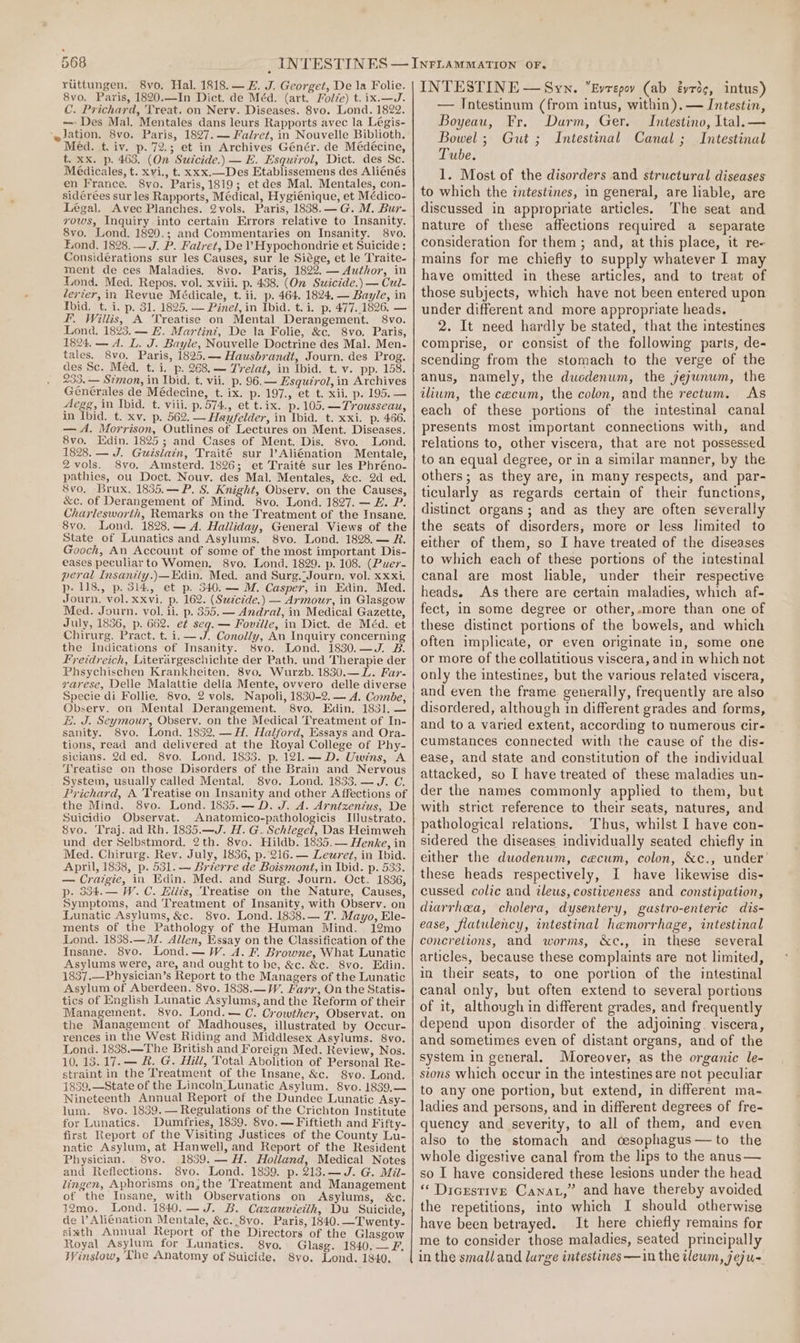 ruttungen. 8vo. Hal. 1818.—£. J. Georget, De la Folie. 8vo, Paris, 1820.—In Dict. de Méd. (art. Folze) t. ix.—J. C. Prichard, Treat. on Nerv. Diseases. 8vo. Lond. 1822. — Des Mal. Mentales dans leurs Rapports avec la Légis- ‘~Jation. 8vo. Paris, 1827. — Falret, in Nouvelle Biblioth, Méd. t, iv. p. 72.3 et in Archives Génér. de Médécine, t. xx, p. 463. (On Sutcide.) — FE. Esquirol, Dict. des Sc. Médicales, t. xvi., t. xxx.—Des Etablissemens des Aliénés en France. 8vo. Paris, 1819; et des Mal. Mentales, con- sidérées sur les Rapports, Médical, Hygiénique, et Médico- Légal. Avec Planches. 2vols. Paris, 1838.—G. M. Bur- vows, Inquiry into certain Errors relative to Insanity. 8vo. Lond. 1820.; and Commentaries on Insanity. 8Vvo. Lond. 1828. — J. P. Fairet, De ’ Hypochondrie et Suicide: Considérations sur les Causes, sur le Siége, et le Traite- ment de ces Maladies. 8vo. Paris, 1822. — Author, in Lond. Med. Repos. vol. xviii. p. 438. (On Suicide.) — Cul- lerier, in Revue Médicale, t. ii. p. 464. 1824. — Bayle, in tbid, t. i. p. 31. 1825. — Pine, in Ibid. t.i. p. 477.1826. — I. Willis, A Treatise on Mental Derangement. 8vo. Lona. 1823. — FE. Martinz, De la Folie, &amp;c. 8vo. Paris, 1824. — A. L. J. Bayle, Nouvelle Doctrine des Mal. Men- tales. 8vo. Paris, 1825.— Hausbrandt, Journ. des Prog. des Sc. Méd. t. i. p. 268. — Trelat, in Ibid. t. v. pp. 158. 233. — Simon, in Ibid. t. vii. p. 96.— Esquérol, in Archives Generales de Médecine, t. ix. p. 197., et t. xii, p. 195. — Alege, in Ibid. t. viii. p.574., et t.ix. p. 105. —Trousseau, in Ibid. t. xv. p. 562. — Hayfelder, in Ibid. t. xxi. p. 466. — A. Morrison, Outlines of Lectures on Ment. Diseases. 8vo. Edin. 1825 ; and Cases of Ment. Dis. 8vo, Lond. 1828. — J. Guislain, Traité sur l’Aliénation Mentale, 2vols. 8vo. Amsterd. 1826; et Traité sur les Phréno- pathies, ou Doct. Nouv. des Mal. Mentales, &amp;c. 2d ed. 8vo, Brux, 1835.—P. 8. Knight, Observ. on the Causes, &amp;c. of Derangement of Mind. 8vo. Lond. 1827. — #. P. Charlesworth, Remarks on the Treatment of the Insane. 8vo. Lond. 1828,— A. Halliday, General Views of the State of Lunatics and Asylums. 8vo. Lond. 1828. — R. Gooch, An Account of some of the most important Dis- eases peculiar to Women. 8vo. Lond. 1829. p. 108. (Puer- peral Insantty.)—Edin. Med. and Surg.-Journ. vol. xxxi, p. 118., p. 314, et p. 340.— M. Casper, in Edin. Med. Journ. vol. xxvi. p. 162. (Szzc¢éde.) — Armour, in Glasgow Med. Journ. vol. ii. p. 355.— Andra, in Medical Gazette, July, 1836, p. 662. et seq. — Fovilie, in Dict. de Méd. et Chirurg. Pract. t. i. — J. Conolly, An Inquiry concerning the Indications of Insanity. 8vo. Lond. 1830.—J. B. Fyetdreich, Literargeschichte der Path. und Therapie der Phsychischen Krankheiten. 8vo. Wurzb. 1830.—L. Far- yvarese, Delle Malattie della Mente, ovvero delle diverse Specie di Follie. 8vo, 2 vols. Napoli, 1830-2. — A. Combe, Observ. on Mental Derangement. 8vo. Edin. 1831, — #. J. Seymour, Observ. on the Medical Treatment of In- sanity. 8vo. Lond. 1832. —H. Halford, Essays and Ora- tions, read and delivered at the Royal College of Phy- sicians. 2d ed. 8vo. Lond. 1833. p. 121.—D. Uwins, A Treatise on those Disorders of the Brain and Nervous System, usually called Mental. S8vo. Lond. 1833. —J. C. Prichard, A Treatise on Insanity and other Affections of the Mind. 8vo. Lond. 1835.— D. J. A. Arntzxenius, De Suicidio Observat. Anatomico-pathologicis Illustrato. 8vo. Traj. ad Rh. 1835.—J. H. G. Schlegel, Das Heimweh und der Selbstmord. 2th. 8vo. Hildb. 1835.— Henke, in Med. Chirurg. Rev. July, 1836, p. 216. — Leuret, in Ibid. April, 1838, p. 531. — Brierre de Boismont, in Ibid. p. 533. — Craigie, in Kdin. Med. and Surg. Journ. Oct. 1836, p- 534.— W.C. hilis, Treatise on the Nature, Causes, Symptoms, and Treatment of Insanity, with Observ. on Lunatic Asylums, &amp;c. 8vo. Lond. 1838.— 7. Mayo, Ele- ments of the Pathology of the Human Mind. 12mo Lond. 1838.—M. Allen, Essay on the Classification of the Insane. 8vo. Lond.— W. dA. F. Browne, What Lunatic Asylums were, are, and ought to be, &amp;c. &amp;c. S8vo. Edin. 1837.—Physician’s Report to the Managers of the Lunatic Asylum of Aberdeen. 8vo. 1838.—W. Hazy, On the Statis- tics of English Lunatic Asylums, and the Reform of their Management. 8vo. Lond. — C. Crowther, Observat. on the Management of Madhouses, illustrated by Occur- rences in the West Riding and Middlesex Asylums. 8vo. Lond. 1838.—The British and Foreign Med. Review, Nos. 10. 13.17. — &amp;. G. Hill, Total Abolition of Personal Re- straint in the Treatment of the Insane, &amp;c. S8vo. Lond. 1859,—State of the Lincoln Lunatic Asylum. 8vo. 1839,— Nineteenth Annual Report of the Dundee Lunatic Asy- lum. 8vo. 1839.— Regulations of the Crichton Institute for Lunatics. Dumfries, 1839. 8vo.— Fiftieth and Fifty- first Report of the Visiting Justices of the County Lu- natic Asylum, at Hanwell, and Report of the Resident Physician. 8vo. 1839, — H. Holland, Medical Notes and Reflections. 8vo. Lond. 1839. p. 213.—J. G. Mil- lingen, Aphorisms on,the Treatment and Management of the Insane, with Observations on Asylums, &amp;c. 32mo. Lond. 1840.— J. B. Caxauvietth, Du Suicide, de l Alienation Mentale, &amp;c..8vo. Paris, 1840. —Twenty- sixth Annual Report of the Directors of the Glasgow Royal Asylum for Lunatics. 8vo. Glasg. 1840.— F. Winslow, Lhe Anatomy of Suicide. 8yvo. Lond. 1840. INTESTINE — Syn. Evrepo (ab éyrdg, intus) — Intestinum (from intus, within). — Intestin, Boyeau, Fr. Darm, Ger. Intestino, Ital. — Bowel; Gut ; Intestinal Canal ; Intestinal Tube. 1. Most of the disorders and structural diseases to which the intestines, in general, are liable, are discussed in appropriate articles. The seat and nature of these affections required a separate consideration for them; and, at this place, it re- mains for me chiefly to supply whatever I may have omitted in these articles, and to treat of those subjects, which have not been entered upon under different and more appropriate heads. 2. It need hardly be stated, that the intestines comprise, or consist of the following parts, de- scending from the stomach to the verge of the anus, namely, the ducdenum, the jejunum, the ilium, the cecum, the colon, and the rectum. As each of these portions of the intestinal canal presents most important connections with, and relations to, other viscera, that are not possessed to an equal degree, or in a similar manner, by the others; as they are, in many respects, and par- ticularly as regards certain of their functions, distinct organs; and as they are often severally the seats of disorders, more or less limited to either of them, so I have treated of the diseases to which each of these portions of the intestinal canal are most liable, under their respective heads. As there are certain maladies, which af- fect, in some degree or other,.more than one of these distinct portions of the bowels, and which often implicate, or even originate in, some one or more of the collatitious viscera, and in which not only the intestines, but the various related viscera, and even the frame. generally, frequently are also disordered, although in different grades and forms, and to a varied extent, according to numerous cir- cumstances connected with the cause of the dis- ease, and state and constitution of the individual attacked, so I have treated of these maladies un- der the names commonly applied to them, but with strict reference to their seats, natures, and pathological relations. Thus, whilst I have con- sidered the diseases individually seated chiefly in either the duodenum, cecum, colon, &amp;c., under’ these heads respectively, I have likewise dis- cussed colic and ileus, costiveness and constipation, diarrhea, cholera, dysentery, gastro-enteric dis- ease, flatulency, intestinal hemorrhage, intestinal concretions, and worms, &amp;c., in these several articles, because these complaints are not limited, in their seats, to one portion of the intestinal canal only, but often extend to several portions of it, although in different grades, and frequently depend upon disorder of the adjoining. viscera, and sometimes even of distant organs, and of the system in general. Moreover, as the organic le- stons which occur in the intestines are not peculiar to any one portion, but extend, in different ma- ladies and persons, and in different degrees of fre- quency and severity, to all of them, and even also to the stomach and cesophagus—to the whole digestive canal from the lips to the anus— so I have considered these lesions under the head “ Dicrstive Canar,” and have thereby avoided the repetitions, into which I should otherwise have been betrayed. It here chiefly remains for me to consider those maladies, seated principally in the smalland large intestines —in the ileum, jeju-