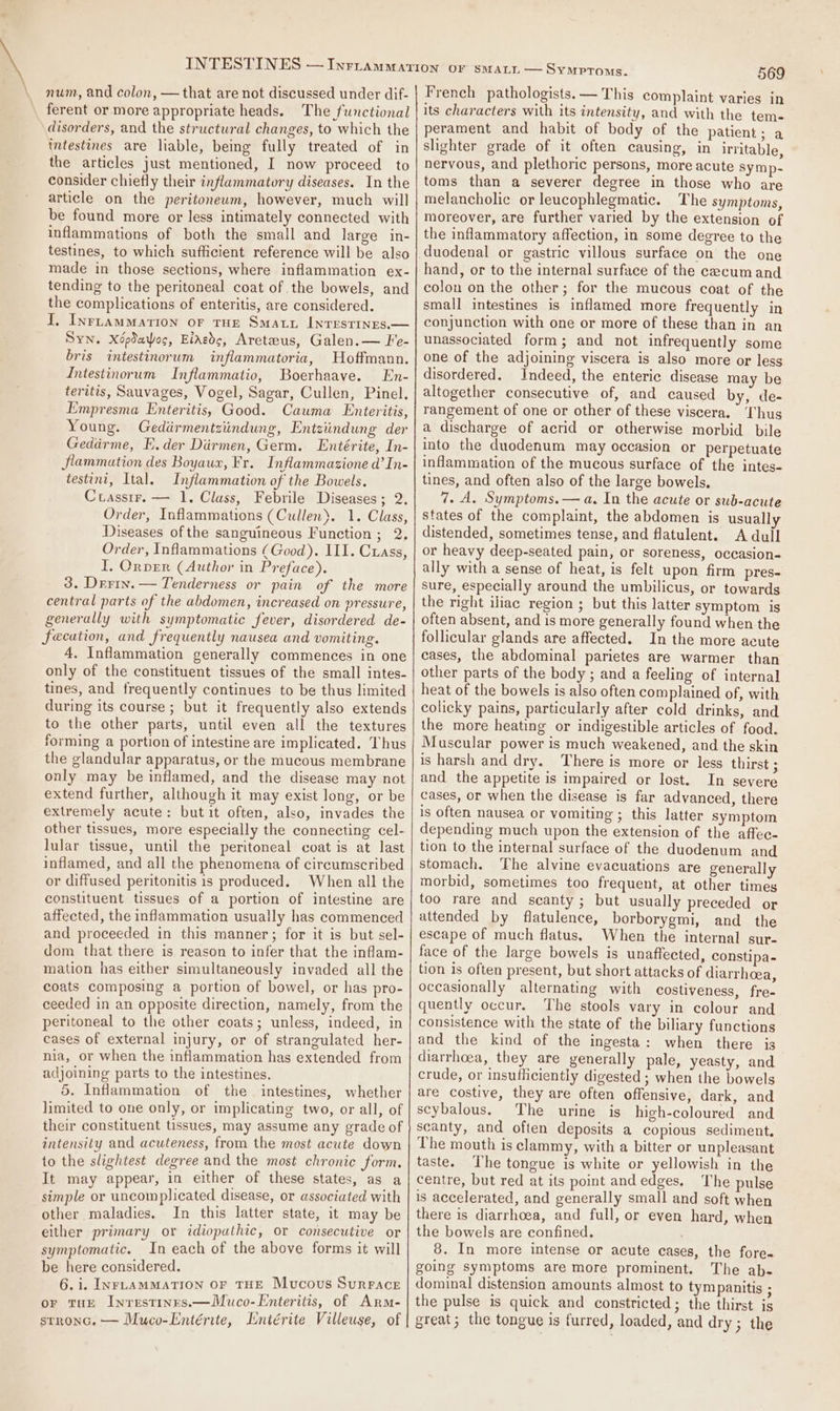 num, and colon, — that are not discussed under dif- ferent or more appropriate heads. The functional disorders, and the structural changes, to which the intestines are liable, being fully treated of in the articles just mentioned, I now proceed to consider chiefly their inflammatory diseases. In the article on the peritonewm, however, much will be found more or less intimately connected with inflammations of both the small and large in- testines, to which sufficient reference will be also made in those sections, where inflammation ex- tending to the peritoneal coat of the bowels, and the complications of enteritis, are considered. I, Inrrammation oF THE Smaty Inrestrnes.— Syn. Xépdaog, Eideds, Areteus, Galen.— Fe- bris intestinorum inflammatoria, Hoffmann. Intestinorum Inflammatio, Boerhaave. En- teritis, Sauvages, Vogel, Sagar, Cullen, Pinel. Empresma Enteritis, Good. Cauma Enteritis, Young. Gedirmentziindung, Entziindung der Gedirme, E.der Dirmen, Germ. Entérite, In- jlammation des Boyaux, Fr. Inflammasione d’In- testini, Ital. Inflammation of the Bowels. Cuasstr. — 1. Class, Febrile Diseases; 2. Order, Inflammations (Cullen). 1. Class, Diseases ofthe sanguineous Function; 2. Order, Inflammations (Good). III. Cuass, i. Orper (Author in Preface). 3. Drrin. — Tenderness or pain of the more central parts of the abdomen, increased on vressure, generally with symptomatic fever, disordered de- fecation, and frequently nausea and vomiting. 4. Inflammation generally commences in one only of the constituent tissues of the small intes- tines, and frequently continues to be thus limited during its course ; but it frequently also extends to the other parts, until even all the textures forming a portion of intestine are implicated. Thus the glandular apparatus, or the mucous membrane only may be inflamed, and the disease may not extend further, although it may exist long, or be extremely acute: butit often, also, invades the other tissues, more especially the connecting cel- lular tissue, until the peritoneal coat is at last inflamed, and all the phenomena of circumscribed or diffused peritonitis is produced. When all the constituent tissues of a portion of intestine are affected, the inflammation usually has commenced and proceeded in this manner; for it is but sel- dom that there is reason to infer that the inflam- mation has either simultaneously invaded all the coats composing a portion of bowel, or has pro- ceeded in an opposite direction, namely, from the peritoneal to the other coats; unless, indeed, in cases of external injury, or of strangulated her- nia, or when the inflammation has extended from adjoining parts to the intestines. 5. Inflammation of the intestines, whether limited to one only, or implicating two, or all, of their constituent tissues, may assume any grade of intensity and acuteness, from the most acute down to the slightest degree and the most chronic form. It may appear, in either of these states, as a simple or uncomplicated disease, or associated with other maladies. In this latter state, it may be either primary or idiopathic, or consecutive or symptomatic. In each of the above forms it will be here considered. 6.i. INFLAMMATION OF THE Mucous SurFrace or tue Inrestinrs.—Muco-Enteritis, of Arm- stronc. — Muco-Entérite, Lintérite Villeuse, of 569 French pathologists. — This complaint varies in its characters with its intensity, and with the tem- perament and habit of body of the patient ; a slighter grade of it often causing, in irritable, nervous, and plethoric persons, more acute symp- toms than a severer degree in those who are melancholic or leucophlegmatic. The symptoms, moreover, are further varied by the extension of the inflammatory affection, in some degree to the hand, or to the internal surface of the cecum and colon on the other; for the mucous coat of the small intestines is inflamed more frequently in conjunction with one or more of these than in an unassociated form; and not infrequently some one of the adjoining viscera is also more or less disordered. Indeed, the enteric disease may be altogether consecutive of, and caused by, de- rangement of one or other of these viscera. Thus a discharge of acrid or otherwise morbid bile into the duodenum may occasion or perpetuate inflammation of the mucous surface of the intes- tines, and often also of the large bowels, 7. A. Symptoms. — a. In the acute or sub-acute states of the complaint, the abdomen is usually distended, sometimes tense, and flatulent. A dull or heavy deep-seated pain, or soreness, occasion- ally with a sense of heat, is felt upon firm pres- sure, especially around the umbilicus, or towards the right iliac region ; but this latter symptom is often absent, and is more generally found when the follicular glands are affected. In the more acute cases, the abdominal parietes are warmer than other parts of the body; and a feeling of internal heat of the bowels is also often complained of, with colicky pains, particularly after cold drinks, and the more heating or indigestible articles of food. Muscular power is much weakened, and the skin is harsh and dry. There is more or less thirst ; and the appetite is impaired or lost. In severe cases, or when the disease is far advanced, there is often nausea or vomiting ; this latter symptom depending much upon the extension of the affec- tion to the internal surface of the duodenum and stomach. The alvine evacuations are generally morbid, sometimes too frequent, at other times too rare and scanty ; but usually preceded or attended by flatulence, borborygmi, and the escape of much flatus, When the internal sur- face of the large bowels is unaffected, constipa- tion is often present, but short attacks of diarrhoea, occasionally alternating with costiveness, fre- quently occur. The stools vary in colour and consistence with the state of the biliary functions and the kind of the ingesta: when there is diarrhoea, they are generally pale, yeasty, and crude, or insufficiently digested ; when the bowels are costive, they are often offensive, dark, and scybalous. The urine is high-coloured and scanty, and often deposits a copious sediment. The mouth is clammy, with a bitter or unpleasant taste. The tongue is white or yellowish in the centre, but red at its point and edges, The pulse is accelerated, and generally small and soft when there is diarrhoea, and full, or even hard, when the bowels are confined. : 8. In more intense or acute cases, the fore- going symptoms are more prominent. The ab- dominal distension amounts almost to tympanitis ; the pulse is quick and constricted; the thirst is great; the tongue is furred, loaded, and dry ; the
