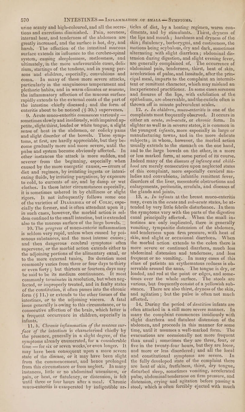 urine scanty and high-coloured, and all the secre- tions and excretions diminished. Pain, soreness, internal heat, and tenderness of the abdomen are greatly increased, and the surface is hot, dry, and harsh. The affection of the intestinal mucous surface extends its influence to the cerebro-spinal system, causing sleeplessness, restlessness, and ultimately, in the more unfavourable cases, deli- rium, startings of the tendons, and in young per- sons and children, especially, convulsions and coma. In many of these more severe attacks, particularly in the sanguineous temperament and plethoric habits, and in warm climates or seasons, the inflammatory affection of the mucous surface rapidly extends to the external coats of the part of the intestine chiefly diseased; and the form of enteritis about to be noticed (§ 30.) supervenes. 9. Acute muco-enteritis commences variously — sometimes slowly and insidiously, with impaired ap- petite, slight thirst, loaded or white tongue, a slight sense of heat in the abdomen, or colicky pains and slight disorder of the bowels. ‘These symp- toms, at first, are hardly appreciable, but they be- come gradually more and more severe, until. the pulse and system become obviously affected. In other instances the attack is more sudden, and severer from the beginning, especially when caused by the more energetic causes, — errors of diet and regimen, by irritating ingesta or intoxi- cating fluids, by irritating purgatives, by exposure to cold, to currents of air, and by damp or wet clothes. In these latter circumstances especially, it is sometimes ushered in by chilliness or slight rigors. It not infrequently follows some one of the varieties of Drarruaa or of Cotic, espe- cially the former, and is often attendant upon it ; in such cases, however, the morbid action is sel- dom confined to the small intestine, but is extended also to the mucous surface of the large bowels. — 10. The progress of muco-enteric inflammation is seldom very rapid, unless when caused by poi- sonous substances, and the most intense causes ; and then dangerous cerebral symptoms often supervene, or the morbid action extends either to the adjoining portions of the alimentary canal, or to the more external tunics. Its duration most commonly varies from three or four days to thirty or even forty ; but thirteen or fourteen days may be said to be its medium continuance. It most commonly terminates in resolution, but when neg- lected, or improperly treated, and in faulty states of the constitution, it often passes into the chronic form (§ 11.) or extends to the other tissues of the intestines, or to the adjoining viscera. A fatal issue generally is owing to this circumstance, or to consecutive affection of the brain, which latter is a frequent occurrence in children, especially in infants. 11. b. Chronic inflammation of the mucous sur- face of the intestines is characterised chiefly by the presence, generally in a slight degree, of the symptoms already enumerated, for a considerable time — for six or seven weeks, oreven longer. It may have been consequent upon a more severe state of the disease, or it may have been slight from the commencement, and hence prolonged from this circumstance or from neglect. In many instances, little or no abdominal uneasiness, or pain, or heat, or flatulency, or distension, is felt until three or four hours after a meal. Chronic muco-enteritis is exasperated by indigestible ar- ticles of diet, by a heating regimen, warm con- diments, and by stimulants. Thirst, dryness of the lips and mouth; harshness and dryness of the skin; flatulency, borborygmi, and costiveness, the motions being scybalous, dry and dark, sometimes alternating with slight diarrhcea; abdominal dis- tension during digestion, and slight evening fever, are generally complained of. The occurrence of abdominal pain, tenderness, thirst, heat of skin, acceleration of pulse, and lassitude, after the prin- cipal meal, imparts to the complaint an intermit- tent or remittent character, which may mislead an inexperienced practitioner. In some cases soreness and fissures of the lips, with exfoliation of the epithelium, are observable, and the cuticle often is thrown off in minute pulverulent scales. 12. c. In children, muco-enteritis is one of the complaints most frequently observed. It occurs in either an acule, sub-acute, or chronic form. In slighter as well as in severer states, it is common in the youngest infants, more especially in large or manufacturing towns, and in the more delicate subjects; in whom, however, the morbid action usually extends to the stomach on the one hand, and to the large bowels on the other, in a more Indeed many of the diseases of infancy and child- hood are merely consecutive upon neglected states of this complaint, more especially cerebral ma- ladies and convulsions, infantile remittent fever, disorders of the liver, mesenteric obstructions and enlargements, peritonitis, scrofula, and diseases of the glands and joints, 13. a. In infants at the breast muco-enteritis may, even in the acute and sub-acute states, be at- tended by very little febrile disturbance. In them the symptoms vary with the parts of the digestive canal principally affected. When the small in- testines are only implicated, there is generally vomiting, tympanitic distension of the abdomen, and tenderness upon firm pressure, with heat of skin, and slight or occasional diarrhoea. When the morbid action extends to the colon there is more severe or continued diarrhoea, much less abdominal distension and tenderness, and less frequent or no vomiting. In many cases of this class of patients an erythematous redness is ob- servable around the anus, ‘The tongue is dry, or loaded, and red at the point or edges, and some- times over the whole surface. ‘he stools are various, but frequently consist of a yellowish sub- stance. There are also thirst, dryness of the skin, and agitation; but the pulse is often not much affected. 14. During the period of dentition infants are often attacked in a still more severe manner. In many the complaint commences insidiously with slight diarrhoea and flatulent distension of the abdomen, and proceeds in this manner for some time, until it assumes a well-marked form. The evacuations are occasionally not more frequent than usual ; sometimes they are three, four, or five in the twenty-four hours, but they are loose, and more or less disordered; and all the local and constitutional symptoms are severe. In the fully developed state of the complaint there are heat of skin, fretfulness, thirst, dry tongue, disturbed sleep, sometimes vomiting, accelerated pulse, abdominal tenderness on firm pressure, and distension, crying and agitation before passing a stool, which is often forcibly ejected with much
