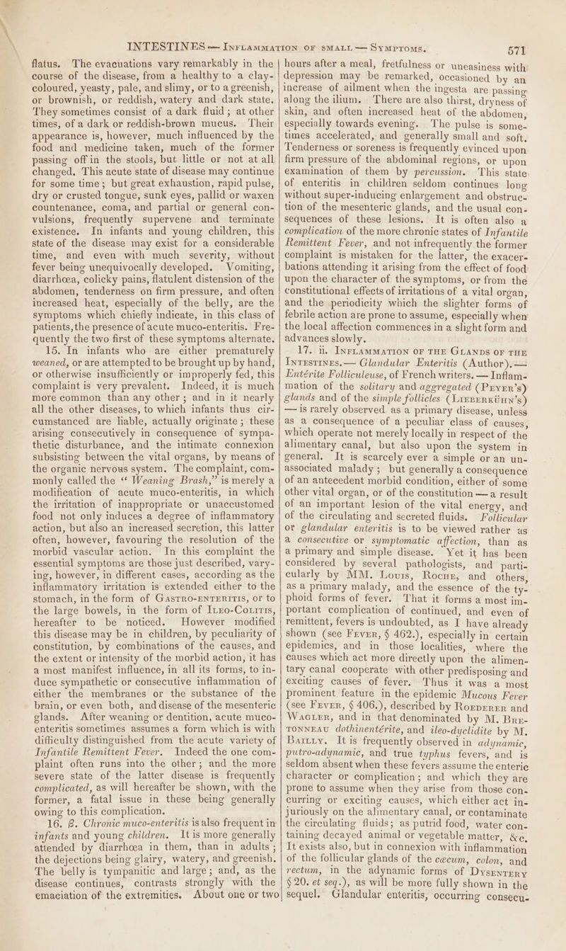 flatus. The evacuations vary remarkably in the course of the disease, from a healthy to a clay- coloured, yeasty, pale, and slimy, or to a greenish, or brownish, or reddish, watery and dark state. ‘They sometimes consist of a dark fluid; at other times, of a dark or reddish-brown mucus. Their appearance is, however, much influenced by the food and medicine taken, much of the former passing off in the stools, but little or not at all changed. This acute state of disease may continue for some time; but great exhaustion, rapid pulse, dry or crusted tongue, sunk eyes, pallid or waxen countenance, coma, and partial or general con- vulsions, frequently supervene and _ terminate existence. In infants and young children, this state of the disease may exist for a considerable time, and even with much severity, without fever being unequivocally developed. Vomiting, diarrheea, colicky pains, flatulent distension of the abdomen, tenderness on firm pressure, and often increased heat, especially of the belly, are the symptoms which chiefly indicate, in this class of patients, the presence of acute muco-enteritis. Fre- quently the two first of these symptoms alternate. 15. In infants who are either prematurely weaned, or are attempted to be brought up by hand, or otherwise insufficiently or improperly fed, this complaint is very prevalent. Indeed, it is much more common than any other; and in it nearly all the other diseases, to which infants thus cir- cumstanced are liable, actually originate ; these arising consecutively in consequence of sympa- thetic disturbance, and the intimate connexion subsisting between the vital organs, by means of the organic nervous system. The complaint, com- monly called the “ Weaning Brash,” is merely a modification of acute muco-enteritis, in which the irritation of inappropriate or unaccustomed food not only induces a degree of inflammatory action, but also an increased secretion, this latter often, however, favouring the resolution of the morbid vascular action. In this complaint the essential symptoms are those just described, vary- ing, however, in different cases, according as the inflammatory irritation is extended either to the stomach, in the form of GasTro-ENTERITIS, or to the large bowels, in the form of Itx0-Couirts, hereafter to be noticed. However modified this disease may be in children, by peculiarity of constitution, by combinations of the causes, and the extent or intensity of the morbid action, it has a most manifest influence, in all its forms, to in- duce sympathetic or consecutive inflammation of either the membranes or the substance of the brain, or even both, and disease of the mesenteric glands. After weaning or dentition, acute muco- enteritis sometimes assumes a form which is with difficulty distinguished from the acute variety of Infantile Remittent Fever. Indeed the one com- plaint often runs into the other; and the more severe state of the latter disease is frequently complicated, as will hereafter be shown, with the former, a fatal issue in these being generally owing to this complication. 16. @. Chronic muco-enteritis is also frequent in infants and young children. It is more generally attended by diarrhoea in them, than in adults ; the dejections being glairy, watery, and greenish. The belly is tympanitic and large; and, as the disease continues, contrasts strongly with the emaciation of the extremities. About one or two 571 hours after a meal, fretfulness or uneasiness with depression may be remarked, occasioned by an increase of ailment when the ingesta are passing along the ium. There are also thirst, dryness of skin, and often increased heat of the abdomen, especially towards evening. The pulse is some- times accelerated, and generally small and soft. Tenderness or soreness is frequently evinced upon firm pressure of the abdominal regions, or upon examination of them by percussion. This state of enteritis in children seldom continues long without super-inducing enlargement and obstruc- tion of the mesenteric glands, and the usual con- sequences of these lesions. It is often also a complication of the more chronic states of Infantile Remittent Fever, and not infrequently the former complaint is mistaken for the latter, the exacer- bations attending it arising from the effect of food upon the character of the symptoms, or from the constitutional effects of irritations of a vital organ, and the periodicity which the slighter forms of febrile action are prone to assume, especially when the local affection commences in a slight form and advances slowly. 17. u. InrLamMMaTIoN OF THE GLANDS OF THE Intestines. — Glandular Enteritis (Author),— Entérite Folliculeuse, of French writers. — Inflam- mation of the solitary and aggregated ( Pryer’s) glands and of the simple follicles (Lirrerkiiun’s) — 1s rarely observed as a primary disease, unless as a consequence of a peculiar class of causes, which operate not merely locaily in respect of the alimentary canal, but also upon the system in general. It is scarcely ever a simple or an un- associated malady; but generally a consequence of an antecedent morbid condition, either of some other vital organ, or of the constitution —a result of an important lesion of the vital energy, and of the circulating and secreted fluids. Follicular ot glandular enteritis is to be viewed rather as a consecutive or symptomatic affection, than as a primary and simple disease. Yet it has been considered by several pathologists, and parti- cularly by MM. Louis, Rocuz, and others as a primary malady, and the essence of the ty- phoid forms of fever. That it forms a most im- portant complication of continued, and even of remittent, fevers is undoubted, as I have already shown (see Frver, § 462.), especially in certain epidemics, and in those localities, where the causes which act more directly upon the alimen- tary canal cooperate with other predisposing and exciting causes of fever. Thus it was a most prominent. feature in the epidemic Mucous Fever (see Frver, § 406.), described by Rorverrr and Wacter, and in that denominated by M. Bre- TONNEAU dothinentérite, and ileo-dyclidite by M. Battiy. It is frequently observed in adynamic, putro-adynamic, and true typhus fevers, and is seldom absent when these fevers assume the enteric character or complication; and which they are prone to assume when they arise from those con. curring or exciting causes, which either act in- juriously on the alimentary canal, or contaminate the circulating fluids; as putrid food, water con- taining decayed animal or vegetable matter, &amp;c, It exists also, but in connexion with inflammation of the follicular glands of the cecum, colon, and rectum, in the adynamic forms of DysrentrRy § 20. et seq.), as will be more fully shown in the sequel. Glandular enteritis, occurring consecu-