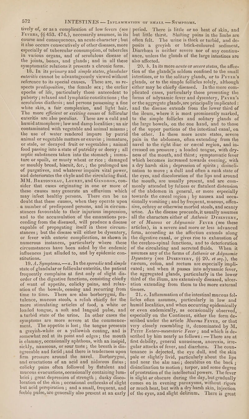 tively of, or asa complication of low fevers (sce Frvers, §§ 453. 474.), necessarily assumes, in its course and consequences, an acute character ; but italso occurs consecutively of other diseases, more especially of tubercular consumption, of tubercles in various organs, and of scrofulous disease of the joints, bones, and glands; and in all these symptomatic relations it presents a chronic form. 18. In its primary and simple states, glandular enteritis cannot be advantageously viewed without reference to its special causes. These are, as re- spects predisposition, the female sex; the earlier epochs of life, particularly those antecedent to puberty ; relaxed and lymphatic constitutions ; the scrofulous diathesis ; and persons possessing a fine white skin, a fair complexion, and light hair. The more efficient or exciting causes of follicular enteritis are also peculiar. These are a cold and humid atmosphere ; low and damp localities ; an air contaminated with vegetable and animal miasms ; the use of water rendered impure by putrid animal or vegetable matters or exuviz ; immature, or stale, or decayed fruit or vegetables ; animal food passing into a state of putridity or decay ; all septic substances taken into the stomach ; imma- ture or spoilt, or musty wheat or rice ; damaged or mouldy bread, biscuit, &amp;c.; the prolonged use of purgatives, and whatever impairs vital power, and deteriorates the chyle and the circulating fluid. MM. Breronneav, Levuret, and Genpron, con- sider that cases originating in one or more of these causes may generate an effluvium which may infect healthy persons. There can be no doubt that these causes, when they operate upon a number of predisposed persons, and in circum- stances favourable to their injurious impression, and to the accumulation of the emanations pro- ceeding from the diseased, will produce a disease capable of propagating itself in these circum- stances ; but the disease will either be dysentery, or fever with enteric complication, as shown in numerous instances, particularly where these circumstances have been aided by the endemic influences just alluded to, and by epidemic con- stitutions. 19. A. Symptoms.—a. In the sporadic and simple state of glandular or follicular enteritis, the patient frequently complains at first only of slight dis- order of the digestive functions, consisting chiefly of want of appetite, colicky pains, and relax- ation of the bowels, ceasing and recurring from time to time. There are also borborygmi, fla- tulence, mucous stools, a relish chiefly for the more stimulating articles of food, a white or loaded tongue, a soft and languid pulse, and a turbid state of the urine, In other cases the symptoms are more severe at the commence- ment. ‘The appetite is lost; the tongue presents a greyish-white or a yellowish coating, and is somewhat red at its point and edges; the mouth is clammy, occasionally aphthous, with an insipid, sickly, nauseous, or sour taste; the breath is dis- agreeable and foetid ; and there is tenderness upon firm pressure around the navel. Borborygmi, and eructations of an acid and nidorous flatus ; colicky pains often followed by flatulent and mucous evacuations, occasionally containing lum- brici ; great depression of strength ; dusky disco- loration of the skin ; occasional outbreaks of slight but acid perspiration ; and a small, frequent, and feeble pulse, are generally also present at an early period. There is little or no heat of skin, and but little thirst. Shifting pains in the limbs are often felt. The urine is thick or turbid, and de- posits a greyish or brick-coloured sediment. Diarrhoea is neither severe nor of any continu- ance, unless the glands of the large intestines are also affected. 20. b. Inits more acute or severe states, the affec- tion of the glandsiis seldom confined to the small intestines, or to the solitary glands, or to Pryrr’s glands, or to the simple follicles solely, although either may be chiefly diseased. In the more com- plicated cases, particularly those presenting the forms of adynamic fever and dysentery, PryEr’s or the aggregate glands, are principally implicated : and the disease extends from the lower third of the ileum, where it is most prominently marked, to the simple follicles and solitary glands of the large bowels, on the one band, and to those of the upper portions of the intestinal canal, on the other. In these more acute states, severe pain in the abdomen, often extending from the navel to the right iliac or cecal region, and in- creased on pressure ; a loaded tongue, with dry- ness of the mouth, and thirst; symptomatic fever which becomes increased towards evening, with a dry harsh skin; depression of spirits ; disincli- nation to move; a dull and often a sunk state of the eyes, and discoloration of the lips and around the mouth, are usually present, and are com- monly attended by fulness or flatulent distension of the abdomen in general, or more especially towards the cecal region; by nausea and occa~ sionally vomiting ; and by frequent, mucous, offen- sive, ochrey or otherwise morbid stools, and scanty urine. As the disease proceeds, it usually assumes all the characters either of Asthenic DysrnrEry, or of Mucous or Adynamic Frver (see these articles), in a severe and more or less advanced form, according as the affection extends along the digestive canal, or gives rise to exhaustion of the cerebro-spinal functions, and to deterioration of the circulating and secreted fluids When it assumes any of the forms of Asthenic or Adynamic Dysentery (see Dysenrery, §§ 20. et seq.), the cecum, colon, and rectum are especially impli- cated; and when it passes into adynamic fever, the aggregated glands, particularly in the lower third of the ilium, are extensively diseased, ulcer- ation extending from them to the more external tissues. 21. c. Inflammation of the intestinal mucous fol- licles often assumes, particularly in low and humid localities, and when occurring epidemically or even endemically, as occasionally observed, especially on the Continent, either the form de- scribed under the article Mucous Fever, or that very closely resembling it, denominated by M, Prtit Entero-mesenteric Fever ; and which is de- scribed by him nearly as follows : — There are at first debility, general uneasiness, anorexia, irre- gular attacks of fever, and diarrhoea. The coun- tenance is dejected, the eye dull, and the skin pale or slightly livid, particularly about the fips and near the ala nasi; decubitus on the back ; disinclination to motion ; torpor, and some degree of prostration of the intellectual powers. The fever is slight or obscure during the day, but gradually comes on in evening paroxysms, without rigors or much heat, but with a dry harsh skin, injection of the eyes, and slight delirium. There is great