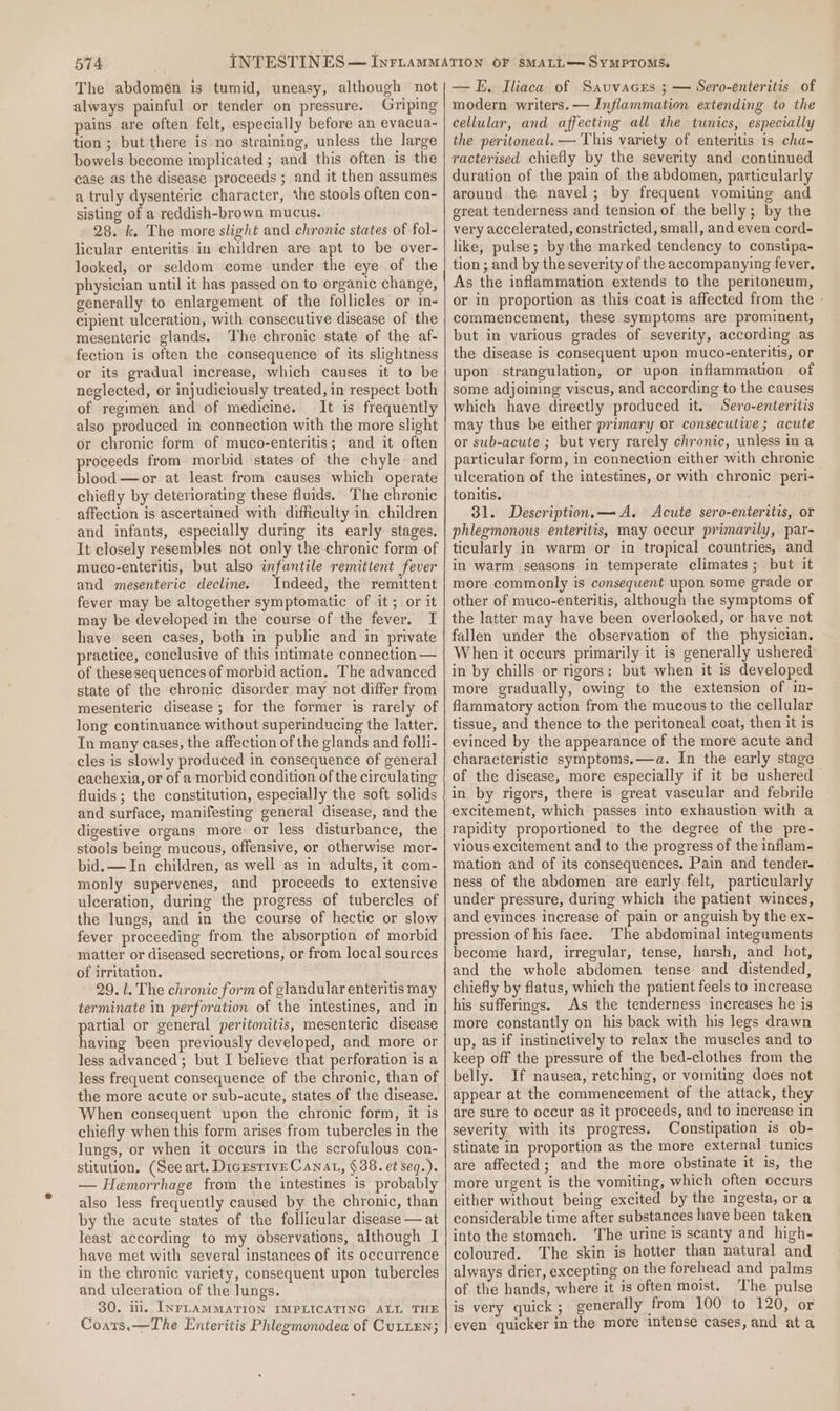 The abdomen is tumid, uneasy, although not always painful or tender on pressure. Griping pains are often felt, especially before an evacua- tion ; but there is no straining, unless the large bowels become implicated ; and this often is the case as the disease proceeds ; and it then assumes a truly dysentéric character, the stools often con- sisting of a reddish-brown mucus. 28. k. The more slight and chronic states of fol- licular enteritis in children are apt to be over- looked, or seldom come under the eye of the physician until it has passed on to organic change, generally to enlargement of the follicles or in- cipient ulceration, with consecutive disease of the mesenteric glands. The chronic state of the af- fection is often the consequence of its slightness or its gradual increase, which causes it to be neglected, or injudiciously treated, in respect both of regimen and of medicine. It is frequently also produced in connection with the more slight or chronic form of muco-enteritis; and it often proceeds from morbid states of the chyle and blood —or at least from causes which operate chiefly by deteriorating these fluids. The chronic affection is ascertained with difficulty in children and infants, especially during its early stages. It closely resembles not only the chronic form of muco-enteritis, but also infantile remittent fever and mesenteric decline. Indeed, the remittent fever may be altogether symptomatic of it; or it may be developed in the course of the fever. I have seen cases, both in public and in private practice, conclusive of this intimate connection — of thesesequences of morbid action. The advanced state of the chronic disorder may not differ from mesenteric disease; for the former is rarely of long continuance without superinducing the latter. In many cases, the affection of the glands and folli- cles is slowly produced in consequence of general cachexia, or of a morbid condition of the circulating fluids; the constitution, especially the soft solids and surface, manifesting general disease, and the stools being mucous, offensive, or otherwise mor- bid.— In children, as well as in adults, it com- monly supervenes, and proceeds to extensive ulceration, during the progress of tubercles of the lungs, and in the course of hectic or slow fever proceeding from the absorption of morbid matter or diseased secretions, or from local sources of irritation. 29.1. The chronic form of glandular enteritis may terminate in perforation of the intestines, and in partial or general peritonitis, mesenteric disease having been previously developed, and more or less advanced ; but I believe that perforation is a less frequent consequence of the chronic, than of the more acute or sub-acute, states of the disease. When consequent upon the chronic form, it is chiefly when this form arises from tubercles in the lungs, or when it occurs in the scrofulous con- stitution, (See art. Dicrstive Cana, § 38. et seq.). — Hemorrhage from the intestines is probably also less frequently caused by the chronic, than by the acute states of the follicular disease — at least according to my observations, although I have met with several instances of its occurrence in the chronic variety, consequent upon tubercles and ulceration of the lungs. 30. il. INFLAMMATION IMPLICATING ALL THE Coats.—The Enteritis Phlegmonodea of CULLEN; — FE. Iliaca of Savuvacrs ; — Sero-enteritis of modern writers. — Inflammation extending to the cellular, and affecting all the tunics, especially the peritoneal. — This variety of enteritis is cha- racterised chiefly by the severity and continued duration of the pain of the abdomen, particularly around the navel; by frequent vomiting and great tenderness and tension of the belly; by the very accelerated, constricted, small, and even cord- like, pulse; by the marked tendency to constipa- tion ; and by the severity of the accompanying fever, As the inflammation extends to the peritoneum, or in proportion as this coat is affected from the - commencement, these symptoms are prominent, but in various grades of severity, according as the disease is consequent upon muco-enteritis, or upon strangulation, or upon inflammation of some adjoining viscus, and according to the causes which have directly produced it. Sero-enteritis may thus be either primary or consecutive; acute or sub-acute ; but very rarely chronic, unless in a particular form, in connection either with chronic ulceration of the intestines, or with chronic peri- tonitis. 31. Description. —A. Acute sero-enteritis, or phlegmonous enteritis, may occur primarily, par- ticularly in warm or in tropical countries, and in warm seasons in temperate climates; but it more commonly is consequent upon some grade or other of muco-enteritis, although the symptoms of the latter may have been overlooked, or have not fallen under the observation of the physician. When it oceurs primarily it is generally ushered in by chills or rigors: but when it is developed more gradually, owing to the extension of in- flammatory action from the mucous to the cellular tissue, and thence to the peritoneal coat, then it is evinced by the appearance of the more acute and characteristic symptoms.—a. In the early stage of the disease, more especially if it be ushered in by rigors, there is great vascular and febrile excitement, which passes into exhaustion with a rapidity proportioned to the degree of the pre- vious excitement and to the progress of the inflam- mation and of its consequences. Pain and tender. ness of the abdomen are early felt, particularly under pressure, during which the patient winces, and evinces increase of pain or anguish by the ex- pression of his face. The abdominal integuments become hard, irregular, tense, harsh, and hot, and the whole abdomen tense and distended, chiefly by flatus, which the patient feels to increase his sufferings. As the tenderness increases he is more constantly on his back with his legs drawn up, as if instinctively to relax the muscles and to keep off the pressure of the bed-clothes from the belly. If nausea, retching, or vomiting does not appear at the commencement of the attack, they are sure to occur as it proceeds, and to increase in severity with its progress. Constipation is ob- stinate in proportion as the more external tunics are affected; and the more obstinate it is, the more urgent is the vomiting, which often occurs either without being excited by the ingesta, ora considerable time after substances have been taken into the stomach. ‘The urine is scanty and high- coloured. The skin is hotter than natural and always drier, excepting on the forehead and palms of the hands, where it is often moist. The pulse is very quick ; generally from 100 to 120, or even quicker in the more intense cases, and ata
