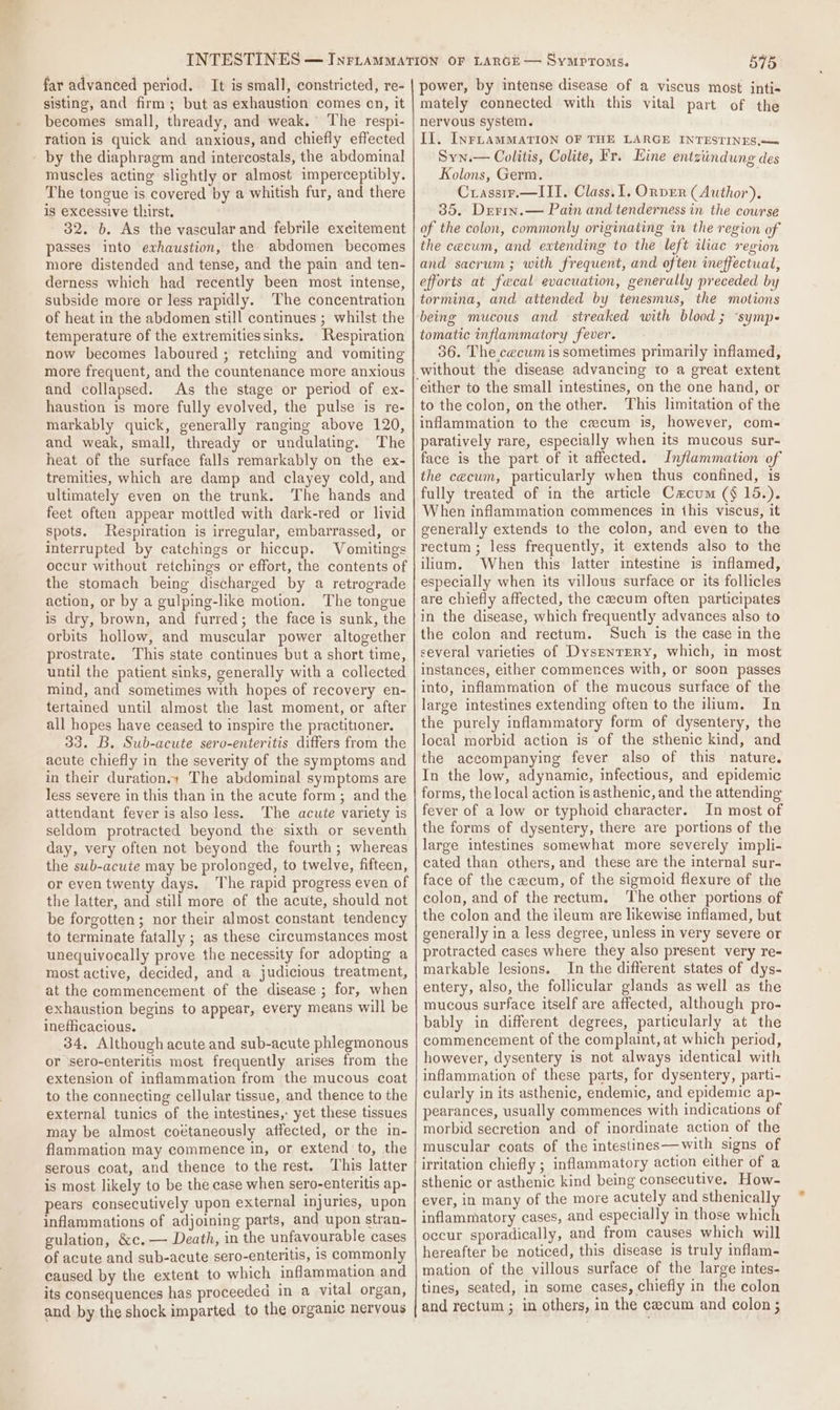 far advanced period. It is small, constricted, re- sisting, and firm; but as exhaustion comes on, it becomes small, thready, and weak. The respi- ration is quick and anxious, and chiefly effected - by the diaphragm and intercostals, the abdominal muscles acting slightly or almost imperceptibly. The tongue is covered by a whitish fur, and there is excessive thirst. - 32. 6. As the vascular and febrile excitement passes into exhaustion, the abdomen becomes more distended and tense, and the pain and ten- derness which had recently been most intense, subside more or less rapidly. The concentration of heat in the abdomen still continues ; whilst the temperature of the extremities sinks. Respiration now becomes laboured ; retching and vomiting more frequent, and the countenance more anxious and collapsed. As the stage or period of ex- haustion is more fully evolved, the pulse is re- markably quick, generally ranging above 120, and weak, small, thready or undulating. The heat of the surface falls remarkably on the ex- tremities, which are damp and clayey cold, and ultimately even on the trunk. The hands and feet often appear mottled with dark-red or livid spots. Respiration is irregular, embarrassed, or interrupted by catchings or hiccup. Vomitings occur without retchings or effort, the contents of the stomach being discharged by a retrograde action, or by a gulping-like motion. The tongue is dry, brown, and furred; the face is sunk, the orbits hollow, and muscular power altogether prostrate. This state continues but a short time, until the patient sinks, generally with a collected mind, and sometimes with hopes of recovery en- tertained until almost the last moment, or after all hopes have ceased to inspire the practitioner, 33. B. Sub-acute sero-enteritis differs from the acute chiefly in the severity of the symptoms and in their duration. The abdominal symptoms are less severe in this than in the acute form; and the attendant fever is also less. The acute variety is seldom protracted beyond the sixth or seventh day, very often not beyond the fourth; whereas the sub-acute may be prolonged, to twelve, fifteen, or even twenty days. The rapid progress even of the latter, and still more of the acute, should not be forgotten; nor their almost constant tendency to terminate fatally ; as these circumstances most unequivocally prove the necessity for adopting a most active, decided, and a judicious treatment, at the commencement of the disease ; for, when exhaustion begins to appear, every means will be inefiicacious. 34, Although acute and sub-acute phlegmonous or ‘sero-enteritis most frequently arises from the extension of inflammation from the mucous coat to the connecting cellular tissue, and thence to the external tunics of the intestines, yet these tissues may be almost coétaneously affected, or the in- flammation may commence in, or extend to, the serous coat, and thence to the rest. ‘his latter is most likely to be the case when sero-enteritis ap- pears consecutively upon external injuries, upon inflammations of adjoining parts, and upon stran- gulation, &amp;c.— Death, in the unfavourable cases of acute and sub-acute sero-enteritis, 1s commonly caused by the extent to which inflammation and its consequences has proceeded in a vital organ, and by the shock imparted to the organic nervous 575 power, by intense disease of a viscus most inti« mately connected with this vital part of the nervous system. Il. InFLAMMATION OF THE LARGE INTESTINES —&lt; Syn.— Colitis, Colite, Fr. Eine entziindung des Kolons, Germ. Crassir.—III. Class. 1. Ornver (Author). 35. Drrm.— Pain and tenderness in the course of the colon, commonly originating in the region of the cecum, and extending to the left iliac region and sacrum; with frequent, and often ineffectual, efforts at faecal evacuation, generally preceded by tormina, and attended by tenesmus, the motions being mucous and streaked with blood ; ‘symp tomatic inflammatory fever. 36. The cecum is sometimes primarily inflamed, without the disease advancing to a great extent to the colon, on the other. This limitation of the inflammation to the cecum is, however, com- paratively rare, especially when its mucous sur- face is the part of it affected. Inflammation of the cecum, particularly when thus confined, is fully treated of in the article Cacum (§ 15.). When inflammation commences in this viscus, it generally extends to the colon, and even to the rectum ; less frequently, it extends also to the ilium. When this latter intestine is inflamed, especially when its villous surface or its follicles are chiefly affected, the cecum often participates in the disease, which frequently advances also to the colon and rectum. Such is the case in the several varieties of Dysrenrrery, which, in most instances, either commences with, or soon passes into, inflammation of the mucous surface of the large intestines extending often to the ilium. In the purely inflammatory form of dysentery, the local morbid action is of the sthenic kind, and the accompanying fever also of this nature. In the low, adynamic, infectious, and epidemic forms, the local action is asthenic, and the attending fever of a low or typhoid character. In most of the forms of dysentery, there are portions of the large intestines somewhat more severely impli- cated than others, and these are the internal sur- face of the cecum, of the sigmoid flexure of the colon, and of the rectum. ‘The other portions of the colon and the ileum are likewise inflamed, but generally in a less degree, unless in very severe or protracted cases where they also present very re- markable lesions. In the different states of dys- entery, also, the follicular glands as well as the mucous surface itself are affected, although pro- bably in different degrees, particularly at the commencement of the complaint, at which period, however, dysentery is not always identical with inflammation of these parts, for dysentery, parti- cularly in its asthenic, endemic, and epidemic ap- pearances, usually commences with indications of morbid secretion and of inordinate action of the muscular coats of the intestines—with signs of irritation chiefly ; inflammatory action either of a sthenic or asthenic kind being consecutive. How- ever, in many of the more acutely and sthenically inflammatory cases, and especially in those which occur sporadically, and from causes which will hereafter be noticed, this disease is truly inflam- mation of the villous surface of the large intes- tines, seated, in some cases, chiefly in the colon and rectum ; in others, in the cecum and colon ;