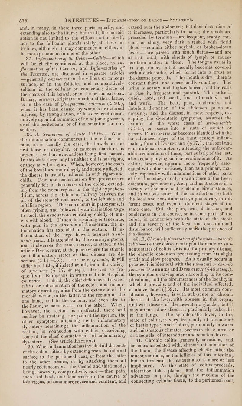 and, in many, in these three parts equally, and extending also to the ilium; but in all, the morbid action is not limited to the villous surface itself, nor to the follicular glands solely ,of these in- testines, although it may commence in either, or be more prominent in one or the other. 37. Inflammation of the Colon —Colitis—which will be chiefly considered at this place, as In- the Recrum, are discussed in separate articles —generally commences in the villous or mucous surface, or in the follicles, and comparatively seldom in the cellular or connecting tissue of the coats of this bowel, or in the peritoneal coat. It may, however, originate in either of these latter, as in the case of phlegmonous enteritis (§ 30.), when it has been caused by wounds or external injuries, by strangulation, or has occurred conse- cutively upon inflammation of an adjoining viscus, or of the peritoneum, or of the omentum or me- sentery. 38. A. Symptoms of Acute Colitis. — When the inflammation commences in the villous sur- face, as is usually the case, the bowels are at first loose or irregular, or mucous diarrhoea is present ; feculent evacuations being first passed. In this state there may be neither chills nor rigors, or they may be slight. When, however, the coats of the bowel are more deeply and acutely affected, the disease is usually ushered in with rigors and chills. Pain and tenderness on firm pressure are generally felt in the course of the colon, extend- ing from the cecal region to the right hypochon- drium, across the abdomen, midway between the pit of the stomach and navel, to the left side and leftiliac region. The pain occurs in paroxysms, is often griping, and followed by an inclination to go to stool, the evacuations consisting chiefly of mu- cus with blood. Ifthere be straining or tenesmus, with pain in the direction of the sacrum, the in- flammation has extended to the rectum, If in- flammation of the large bowels assumes a sub- acute form, it is attended by the same symptoms, and it observes the same course, as stated in the article DysenTery, at the place where the sthenic or inflammatory states of that disease are de- scribed (§ 11—16.). If it be very acute, it will differ but little, if indeed at all, from the variety of dysentery (§ 17. et seg.), observed so fre- quently in Europeans in warm and inter-tropical countries. Indeed, the chief differences between colitis, or inflammation of the colon, and inflam- matory dysentery, arise from the extension of the morbid action, in the latter, to the rectum on the one hand, and to the cecum, and even also to the ileum, in some cases, on the other. When, however, the rectum is unaffected, there will neither be straining, nor pain at the sacrum, the other symptoms attending acute inflammatory dysentery remaining; the inflammation of the rectum, in connection with colitis, occasioning some of the chief characteristics of inflammatory dysentery. (See article Rectum.) 39. When inflammation has invaded all the coats of the colon, either by extending from the internal surface to the peritoneal coat, or from the latter to the other tissues, or by attacking them all nearly coétaneously —the second and third modes being, however, comparatively rare — then pain, increased heat, and tenderness in the course of this viscus, become more severe and constant, and extend over the abdomen; flatulent distension of it increases, particularly in parts; the stools are preceded by tormina—are frequent, scanty, mu- cous or slimy, very dark, streaked with florid blood — contain either scybala or broken-down feeces—are passed with much flatus—and are at last foetid, with shreds of lymph or muco- puriform matter in them. The tongue varies in its appearance, but it usually becomes covered with a dark sordes, which forms into a crust as the disease proceeds. The mouth is dry: there is constant thirst, and occasionally vomiting. ‘The urine is scanty and high-coloured, and the calls to pass it, frequent and painful. The pulse is quick, hard, and small, and ultimately small and weak. The heat, pain, tenderness, and flatulent distension of the abdomen go on in« creasing: and the disease, in most respects, ex- cepting the dysenteric symptoms, assumes the features of the worst cases of sero-enterilis ($31.), or passes into a state of partial or general Prrrronitis, or becomes identical with the far advanced stage of the most acutely inflam- matory form of Dysenrery ($17.); the local and constitutional symptoms, attending the unfavour- able terminations of these, particularly of the last, also accompanying similar terminations ofit, As colitis, however, appears more frequently asso- ciated with other diseases, than as a primary ma- lady, especially with inflammations of other parts of the alimentary canal, or with those of the liver, omentum, peritoneum, &amp;c.; and as it occurs in a variety of endemic and epidemic circumstances, and in various states of the constitution, so both the local and constitutional symptoms vary in dif- ferent cases, and even in different stages of the same case. Still the pain, heat, distension, and tenderness in the course, or in some part, of the colon, in connection with the state of the stools and the severity of the local and constitutional disturbance, will sufficiently mark the presence of the disease. 40, B. Chronic inflammation of the colon—chronic colitis—is either consequent upon the acute or sub- acute states of colitis, or is itself a primary disease, the chronic condition proceeding from its slight erade and slow progress. As it usually oceurs in practice it is identical with the sub-acute or chronic formsof Dianru@a and Dysentery (§ 45. etseq.), the symptoms varying much according to its com- plications, and the circumstances of the locality in which it prevails, and of the individual affected, as above stated (¢39.). Its most common com- plication, however, is with sub-acute or chronic disease of the liver, with abscess in this organ, and with disease of the mesenteric glands ; but it may attend other diseases, particularly tubercles in the lungs. ‘The symptomatic fever, in this state of colitis, is very frequently of a remittent or hectic type ; and it often, particularly in warm and miasmatous climates, occurs in the course, or as a sequela, of intermittent and remittent fevers. 41. Chronic colitis generally occasions, and becomes associated with, chronic inflammation of the ileum, the disease affecting chiefly either the mucous surface, or the follicles of this intestine ; but in this case, the cecum also is more or less implicated. As this state of colitis proceeds, ulceration takes place; and the inflammation advances in parts, through the medium of the connecting cellular tissue, to the peritoneal coat,