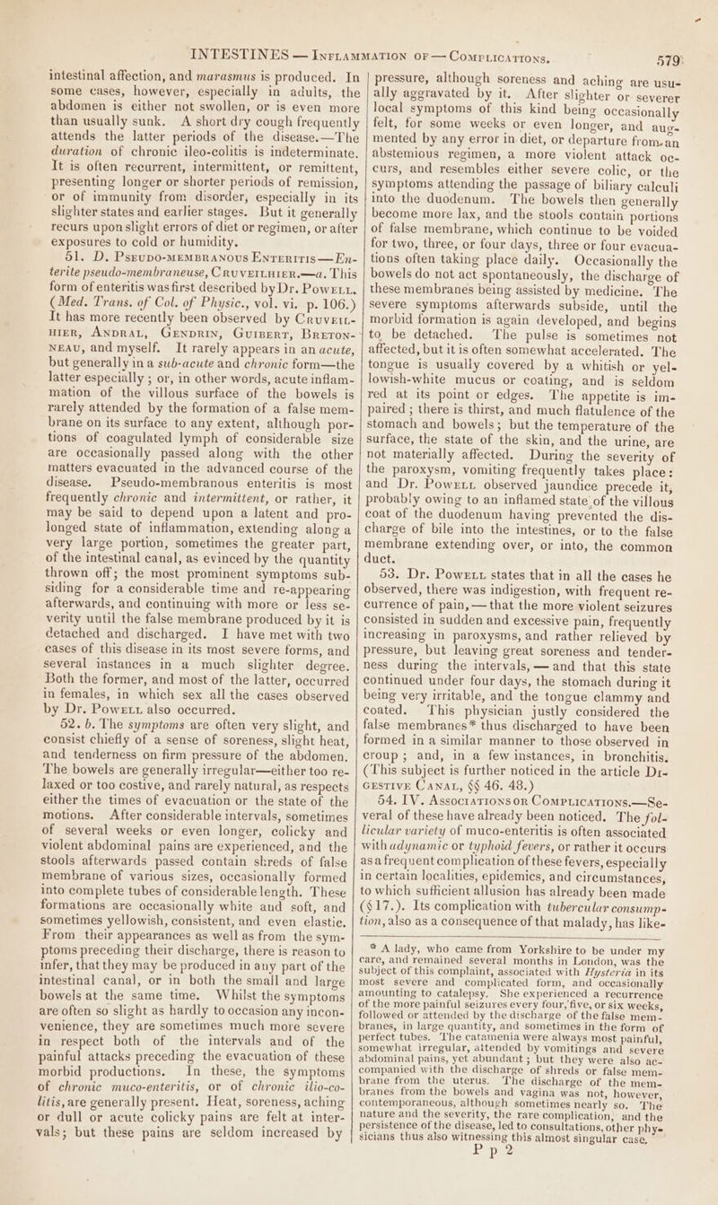 intestinal affection, and marasmus is produced. In some cases, however, especially in adults, the abdomen is either not swollen, or is even more than usually sunk. A short dry cough frequently attends the latter periods of the disease. —The duration of chronic ileo-colitis is indeterminate. It is often recurrent, intermittent, or remittent, presenting longer or shorter periods of remission, or of immunity from disorder, especially in its slighter states and earlier stages. But it generally recurs upon slight errors of diet or regimen, or after exposures to cold or humidity. 51. D, Psrvpo-MEMBRANOUS ENTERITIS—En- terite pseudo-membraneuse, C RUVEILHIER.—a. This form of enteritis was first described by Dr. Powerit. (Med. Trans. of Col. of Physic., vol. vi. p. 106.) It has more recently been observed by Cruvett- HIER, ANDRAL, GeENpRIN, Gurpert, Breron- NEAU, and myself. It rarely appears in an acute, but generally in a sub-acute and chronic form—the latter especially ; or, in other words, acute inflam- mation of the villous surface of the bowels is rarely attended by the formation of a false mem- brane on its surface to any extent, although por- tions of coagulated lymph of considerable size are occasionally passed alone with the other matters evacuated in the advanced course of the disease. Pseudo-membranous enteritis is most frequently chronic and intermittent, or rather, it may be said to depend upon a latent and pro- longed state of inflammation, extending along a very large portion, sometimes the greater part, of the intestinal canal, as evinced by the quantity thrown off; the most prominent symptoms sub- siding for a considerable time and re-appearing afterwards, and continuing with more or less se- verity until the false membrane produced by it is detached and discharged. I have met with two cases of this disease in its most severe forms, and several instances in a much slighter degree. Both the former, and most of the latter, occurred in females, in which sex all the cases observed by Dr. Powett also occurred. 52.6. The symptoms are often very slight, and consist chiefly of a sense of soreness, slight heat, and tenderness on firm pressure of the abdomen. The bowels are generally irregular—either too re- laxed or too costive, and rarely natural, as respects either the times of evacuation or the state of the motions. After considerable intervals, sometimes of several weeks or even longer, colicky and violent abdominal pains are experienced, and the stools afterwards passed contain shreds of false membrane of various sizes, occasionally formed into complete tubes of considerable length. These formations are occasionally white and soft, and sometimes yellowish, consistent, and even elastie. From their appearances as well as from the sym- ptoms preceding their discharge, there is reason to infer, that they may be produced in any part of the intestinal canal, or in both the smail and large bowels at the same time. Whilst the symptoms are often so slight as hardly to occasion any incon- venience, they are sometimes much more severe in respect both of the intervals and of the painful attacks preceding the evacuation of these morbid productions. In these, the symptoms of chronic muco-enteritis, or of chronic ilio-co- litis, are generally present. Heat, soreness, aching or dull or acute colicky pains are felt at inter- vals; but these pains are seldom increased by 579) pressure, although soreness and aching are usu- ally aggravated by it. After slighter or severer local symptoms of this kind being occasionally felt, for some weeks or even longer, and augs mented by any error in diet, or departure from.an abstemious regimen, a more violent attack oc- curs, and resembles either severe colic, or the symptoms attending the passage of biliary calculi into the duodenum. The bowels then generally become more lax, and the stools contain portions of false membrane, which continue to be voided for two, three, or four days, three or four evacua- tions often taking place daily. Occasionally the bowels do not act spontaneously, the discharge of these membranes being assisted by medicine. The Severe symptoms afterwards subside, until the morbid formation is again developed, and begins to be detached. The pulse is sometimes not affected, but it is often somewhat accelerated. The tongue is usually covered by a whitish or yel- lowish-white mucus or coating, and is seldom red at its point or edges. The appetite is im- paired ; there is thirst, and much flatulence of the stomach and bowels; but the temperature of the surface, the state of the skin, and the urine, are not materially affected. During the severity of the paroxysm, vomiting frequently takes place: and Dr. Powrxr observed jaundice precede it, probably owing to an inflamed state of the villous coat of the duodenum having prevented the dis- charge of bile into the intestines, or to the false membrane extending over, or into, the common duct. 53. Dr. Powe tr states that in all the cases he observed, there was indigestion, with frequent re- currence of pain, —that the more violent seizures consisted in sudden and excessive pain, frequently increasing in paroxysms, and rather relieved by pressure, but leaving great soreness and tender- ness during the intervals,— and that this state continued under four days, the stomach during it being very irritable, and the tongue clammy and coated. This physician justly considered the false membranes* thus discharged to have been formed in a similar manner to those observed in croup ; and, in a few instances, in bronchitis. (This subject is further noticed in the article Dr- GESTIVE Canat, §§ 46. 48.) 54. IV. Assocratrons or Comprications.—Se- veral of these have already been noticed. The fol- licular variety of muco-enteritis is often associated with adynamic or typhoid fevers, or rather it occurs asa frequent complication of these fevers, especially in certain localities, epidemics, and circumstances, to which sufficient allusion has already been made ($17.). Its complication with tubercular consump- tion, also as a consequence of that malady, has like- ® A lady, who came from Yorkshire to be under my care, and remained several months in London, was the subject of this complaint, associated with Hysterza in its most severe and complicated form, and occasionally amounting to catalepsy. She experienced a recurrence of the more painful seizures every four, five, or six weeks, followed or attended by the discharge of the false mem- branes, in large quantity, and sometimes in the form of perfect tubes. ‘he catamenia were always most painful, somewhat irregular, attended by vomitings and severe abdominal pains, yet abundant ; but they were also ac- companied with the discharge of shreds or false mem- brane from the uterus. The discharge of the mem- branes from the bowels and vagina was not, however, contemporaneous, although sometimes nearly so. The nature and the severity, the rare complication, and the persistence of the disease, led to consultations, other phy- sicians thus also witnessing this almost singular case,