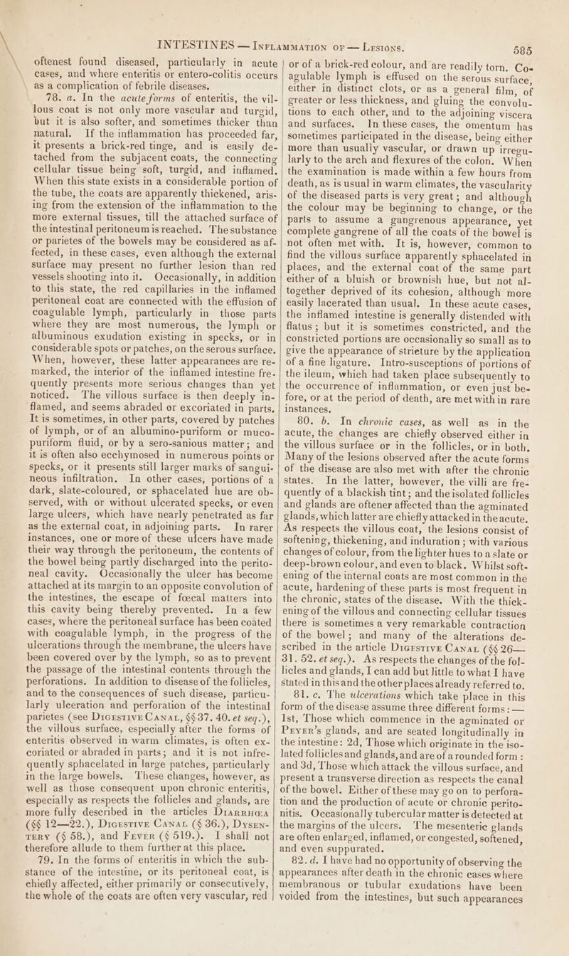 oftenest found diseased, particularly in acute cases, and where enteritis or entero-colitis occurs as a complication of febrile diseases. 78. a. In the acute forms of enteritis, the vil- lous coat is not only more vascular and turgid, but it is also softer, and sometimes thicker than natural. If the inflammation has proceeded far, it presents a brick-red tinge, and is easily de- tached from the subjacent coats, the connecting cellular tissue being soft, turgid, and inflamed. When this state exists in a considerable portion of the tube, the coats are apparently thickened, aris- ing from the extension of the inflammation to the more external tissues, till the attached surface of the intestinal peritoneum is reached. The substance or parietes of the bowels may be considered as af- fected, in these cases, even although the external surface may present no further lesion than red vessels shooting into it. Occasionally, in addition to this state, the red capillaries in the inflamed peritoneal coat are connected with the effusion of coagulable lymph, particularly in those parts where they are most numerous, the lymph or albuminous exudation existing in specks, or in considerable spots or patches, on the serous surface. When, however, these latter appearances are re- marked, the interior of the inflamed intestine fre- quently presents more serious changes than yet noticed. ‘The villous surface is then deeply in- flamed, and seems abraded or excoriated in parts, It is sometimes, in other parts, covered by patches of lymph, or of an albumino-puriform or muco- puriform fluid, or by a sero-sanious matter; and it is often also ecchymosed in numerous points or specks, or it presents still larger marks of sangui- neous infiltration, In other cases, portions of a dark, slate-coloured, or sphacelated hue are ob- served, with or without ulcerated specks, or even large ulcers, which have nearly penetrated as far as the external coat, in adjoining parts. In rarer instances, one or more of these ulcers have made their way through the peritoneum, the contents of the bowel being partly discharged into the perito- neal cavity. Occasionally the ulcer has become attached at its margin to an opposite convolution of the intestines, the escape of foecal matters into this cavity being thereby prevented. In a few cases, where the peritoneal surface has been coated with coagulable lymph, in the progress of the ulcerations through the membrane, the ulcers have been covered over by the lymph, so as to prevent perforations. In addition to disease of the follicles, and te the consequences of such disease, particu- larly ulceration and perforation of the intestinal parietes (see Dicrstive Canat, §§ 37. 40. et seq.), the villous surface, especially after the forms of enteritis observed in warm climates, is often ex- coriated or abraded in parts; and it is not infre- quently sphacelated in large patches, particularly in the large bowels. These changes, however, as well as these consequent upon chronic enteritis, especially as respects the follicles and glands, are more fully described in the articles Drarrnaa (§§ 12—22.), Dicestive Canar (§ 36.), Dysrn- TERY (§ 58.), and Fever (§ 519.). I shall not therefore allude to them further at this place. 79. In the forms of enteritis in which the sub- stance of the intestine, or its peritoneal coat, is chiefly affected, either primarily or consecutively, the whole of the coats are often very vascular, red 585 or of a brick-red colour, and are readily torn. Cos agulable lymph is effused on the serous surface, either in distinct clots, or as a general film, of greater or less thickness, and gluing the convoln- tions to each other, and to the adjoining viscera and surfaces. In these cases, the omentum has sometimes participated in the disease, being either more than usually vascular, or drawn up irregu- larly to the arch and flexures of the colon. When the examination is made within a few hours from death, as is usual in warm climates, the vascularity of the diseased parts is very great; and although the colour may be beginning to change, or the parts to assume a gangrenous appearance, yet complete gangrene of all the coats of the bowel is not often met with. It is, however, common to find the villous surface apparently sphacelated in places, and the external coat of the same part either of a bluish or brownish hue, but not al- together deprived of its cohesion, although more easily lacerated than usual. In these acute cases, the inflamed intestine is generally distended with flatus ; but it is sometimes constricted, and the constricted portions are occasionally so small as to give the appearance of strieture by the application of a fine hgature. Intro-susceptions of portions of the ileum, which had taken place subsequently to the occurrence of inflammation, or even just be- fore, or at the period of death, are met within rare instances. 80. b. In chronic cases, as well as in the acute, the changes are chiefly observed either in the villous surface or in the follicles, or in both. Many of the lesions observed after the acute forms of the disease are also met with after the chronic states. In the latter, however, the villi are fre- quently of a blackish tint; and the isolated follicles and glands are oftener affected than the agminated glands, which latter are chiefly attacked in the acute. As respects the villous coat, the lesions consist of softening, thickening, and induration ; with various changes of colour, from the lighter hues to a slate or deep-brown colour, and even to black. Whilst soft- ening of the internal coats are most common in the acute, hardening of these parts is most frequent in the chronic, states of the disease. With the thick. ening of the villous and connecting cellular tissues there is sometimes a very remarkable contraction of the bowel; and many of the alterations de- scribed in the article Digestive Canax (§§ 26— 31. 52. et seg.). As respects the changes of the fol- licles and glands, I can add but little to what I have stated in this and the other places already referred to. 81. c. The ulcerations which take place in this form of the disease assume three different forms: — Ist, Those which commence in the agminated or Pryer’s glands, and are seated longitudinally in the intestine: 2d, Those which originate in the iso- lated folliclesand glands, and are of arounded form : and 3d, Those which attack the villous surface, and present a transverse direction as respects the canal of the bowel. Either of these may go on to perfora- tion and the production of acute or chronic perito- nitis. Occasionally tubercular matter is detected at the margins of the ulcers. The mesenteric glands are often enlarged, inflamed, or congested, softened, and even suppurated. 82. d. I have bad no opportunity of observing the appearances after death in the chronic cases where membranous or tubular exudations have been voided from the intestines, but such appearances