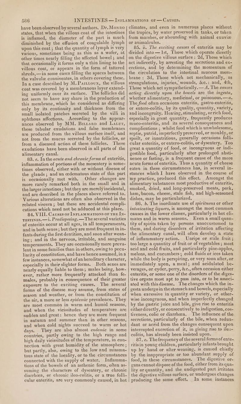 have been observed by several authors. Dr. Monro states, that when the villous coat of the intestines is inflamed, the diameter of the part is much diminished by the effusion of coagulable lymph upon this coat ; that the quantity of lymph is very various, sometimes being as thin as a wafer, at other times nearly filling the affected bowel; and that occasionally it forms only a thin lining to the villous coat, or appears in the form of tattered shreds,—in some cases filling the spaces between the valvule conniventes, in others covering these. In a case described by M. Parttoux, the villous coat was covered by a membranous layer extend- ing uniformly over its surface. The follicles did not seem to have any share in the production of this membrane, which he considered as differing only by its continuity and thickness from the small isolated patches secreted by the villi in aphthous affections. According to the appear- ances observed by MM. Birrarp and Latvr, these tubular exudations and false membranes are produced from the villous surface itself, and not from the mucus secreted by the follicles, or from a diseased action of these follicles. ‘These exudations have been observed in all parts of the alimentary canal. 83. e. Inthe acute and chronic forms of enteritis, inflammation of portions of the mesentery is some- times observed, either with or without disease of the glands; and an cedematous state of this part is occasionally met with. Other changes are more rarely remarked both in the small and in the larger intestines ; but they are merely incidental, and are described in the places above referred to. Various alterations are often also observed in the related viscera ; but these are accidental compli- cations which need not be adduced at this place. 84. VILL. Causes or InFLAMMATIONS OF THE IN- TESTINES, —i. Predisposing. —The several varieties of enteritis occur at all ages, in all temperaments, and in both sexes; but they are most frequent in in- fants during the first dentition, and soon after wean- ing; and in the nervous, irritable, and sanguine temperaments. They are occasionally more preva- lent in some families than in others, owing to pecu- liarity of constitution, and have hence assumed, ina few instances, somewhat of an hereditary character, especially in their slighter forms. Both sexes are nearly equally liable to them; males being, how- ever, rather more frequently attacked than fe- males, probably in consequence of their greater exposure to the exciting causes. The several forms of the disease may assume, from states of season and weather, or from the constitution of the air, a more or less epidemic prevalence. They are most common in warm and humid seasons, and when the vicissitudes of temperature are sudden and great: hence they are more frequent in autumn and summer than in other seasons, and when cold nights succeed to warm or hot days. They are also almost endemic in some countries, partly owing to the high range and high daily vicissitudes of the temperature, in con- nection with great humidity of the atmosphere ; but partly, also, owing to the low and miasma- tous state of the loeality, or to the circumstances connected with the supply of water, Inflamma- tions of the bowels of an asthenic form, often as- suming the characters of dysentery, or chronic diarrhoea, or chronic ileo-colitis, or a true folli- cular enteritis, are very commonly caused, in hot climates, and even in numerous places without the tropics, by water preserved in tanks, or taken from marshes, or abounding with animal exuvie or animalcules. 85. ii. The exciting causes of enteritis may be divided into—J1st, Those which operate directly on the digestive villous surface: 2d, Those which act indirectly, by arresting the secretions and ex- cretions, and by determining the momentum of the circulation to the intestinal mucous mem- brane : 8d, Those which act mechanically, as strangulations, injuries, wounds, &amp;c.: and, 4th, Those which act sympathetically.— A. The causes acting directly upon the bowels are the ingesta, whether alimentary, medicinal, or poisonous. —a. The food often occasions enteritis, gastro-enteritis, or entero-colitis, by its quality, quantity, variety, and incongruity. Heating, stimulating, orrich food, especially in great quantity, frequently produces muco-enteritis, and its several consequences and complications ; whilst food which is unwholesome, septie, putrid, imperfectly preserved, or mouldy, or spoilt, or innutritious, generally occasions folli- cular enteritis, or entero-colitis, or dysentery. Too great a quantity of food, or incongruous or indi- gestible food, particularly after prolonged absti- nence or fasting, is a frequent cause of the more acute forms of enteritis. Thus a quantity of cheese eaten in these circumstances has, in several in- stances which I have observed in the course of my practice, produced this effect. Amongst the alimentary substances most productive of enteritis, smoked, dried, and long-preserved meats, pork, ham, bacon, cheese, stale fish, and high-seasoned dishes, may be particularized. 86. b. The inordinate use of spirituous or other intovicating liquors, is amongst the most common mates and in warm seasons. Even a small quan-_ tity of spirits taken by persons unaccustomed to them, and during disorders of irritation affecting the alimentary canal, will often develop a state of inflammatory action. Unripe or stale fruit ; too large a quantity of fruit or of vegetables ; most acid and eold fruits, and particularly pine-apples, melons, and cucumbers; eold fluids or ices taken while the body is perspiring, or very soon after, or immediately upon, a meal; and acidulated be- verages, or cyder, perry, &amp;c., often occasion either enteritis, or some one of the disorders of the diges- tive organs most apt to pass into, or to be associ- ated with this disease. The changes which the in- gesta undergo in the stomach and bowels, especially when excessive in quantity or variety, or other- wise incongruous, and when imperfectly changed by the gastric juice and bile, give rise to enteritis either directly, or consecutively to indigestion, cos- tiveness, colic or diarrhoea. The influence of the secretions, particularly of the bile, when redun- dant or acrid from the changes consequent upon interrupted excretion of it, in giving rise to ileo- colitis, has already been insisted upon. 87. c. The frequency of the several forms of ente- ritisin young children, particularly infants brought up by hand or after weaning, is caused chiefly by the inappropriate or too abundant supply of food, in these circumstances. The digestive or- gans cannot dispose of the food, either from its qua- lity or quantity, and the undigested part irritates the digestive villous surface, or undergoes changes producing the same effect. In some instances