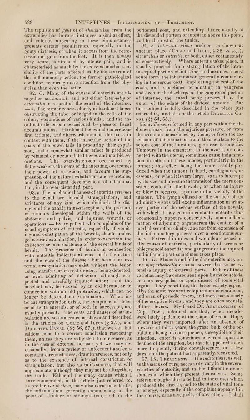 The repulsion of gout or of rheumatism from the extremities has, in rarer instances, a similar effect, and enteritis appearing in these circumstances presents certain peculiarities, especially in the gouty diathesis, or when it occurs from the retro- cession of gout from the feet. It is then always very acute, is attended by intense pain, and is characterised as much by the extreme morbid sen- sibility of the parts affected as by the severity of the inflammatory action, the former pathological condition requiring more attention from the phy- sician than even the latter. 92. C. Many of the causes of enteritis are al- together mechanical, and act either internally or externally in respect of the canal of the intestine. — a. The former consist chiefly of hardened feces obstructing the tube, or lodged in the cells of the colon; concretions of various kinds; and the in- ordinate distension occasioned by gases or fecal accumulations. Hardened feces and concretions first irritate, and afterwards inflame the parts in contact with them, if the muscular action of the coats of the bowel fails in procuring their expul- sion, and a somewhat similar effect is produced by retained or accumulated feces and morbid se- cretions. The over-distension occasioned by flatus weakens the coats of the intestine, overcomes their power of re-action, and favours the sup- pression of the natural exhalations and secretions, and the consequent developement of inflamma- tion, in the over-distended part. 93. b. The mechanical causes of enteritis external to the canal are hernial strangufations, and strictures of any kind which diminish the dia- meter of the canal; intus-susceptions, the pressure of tumours developed within the walls of the abdomen and pelvis, and injuries, wounds, or operations. — Every patient who complains of the usual symptoms of enteritis, especially of vomit- ing and constipation of the bowels, should under- go a strict examination, in order to ascertain the existence or non-existence of the several kinds of hernia. The presence of hernia in connection with enteritis indicates at once both the nature and the cure of the disease: but hernia or ex- ternal strangulation may exist without the lesion -eing manifest, or its seat or cause being detected, or even admitting of detection, although sus- pected and carefully inquired after; and the mischief may be caused by an old hernia, or in connection with an old protrusion, which can no longer be detected on examination. When in- ternal strangulation exists, the symptoms of ileus, or of acute enteritis, or of both in succession, are usually present. The seats and causes of stran- gulation are so numerous, as shown and described in the articles on Coxic and Inevs (§ 37.), and Dicestive Canat ($§ 56, 57.), that we can but seldom come to a correct conclusion respecting them, unless they are subjeeted to our senses, as in the case of external hernia; yet we may oc- casionally, from a review of antecedent and con- comitant circumstances, draw inferences, not only as to the existence of internal constriction or strangulation, but also as to its souree, that will approximate, although they may not be altogether, the truth. Either of the many causes which I have enumerated, in the article just referred to, as produetive of ileus, may also occasion enteritis, the inflammation generally commencing at the point of stricture or strangulation, and in the peritoneal coat, and extending thence usually to the distended portion of intestine above this point, and to the rest of the tunics. 94. c. Intus-susceptions produce, as shown at another place (Coric and Ireus, § 38. e¢ seq.), either ileus or enteritis, or both, either coétaneously or consecutively. Where enteritis takes place, it usually proceeds from strangulation of the intro- suscepted portion of intestine, and assumes a most acute form, the inflammation generally commenc- ing in the serous coat, implicating the rest of the coats, and sometimes terminating in gangrene and even in the discharge of the gangrened portion of intestine, the canal being preserved by the union of the edges of the divided intestine. But this subject is fully deseribed in the place just referred to, and also m the article Digestive Ca- NAL ($§ 54, 55.). 95. d. Tumours formed in any part within the ab- domen, may, from the injurious pressure, or from the irritation occasioned by them, or from the ex- tension of inflammation from their surface to the serous coat of the intestines, give rise to enteritis. Tumours in the omentum, in the ovaria, or con- nected with the uterus, sometimes cause inflamma- tion in either of these modes, particularly in the former ; this effect being the more readily pro- duced when the tumour is hard, cartilaginous, or osseous ; or when it isvery large, so as to interrupt by its size and pressure the transit of the more con- sistent contents of the bowels ; or when an injury or blow is received upon or in the vicinity of the tumour. The lymph effused on the surface of an adjoining viscus will excite inflammation in what- ever portion of the serous surface of the bowels, with which it may come in contact: enteritis thus occasionally appears consecutively upon inflam- mation of adjoining organs from the contact of a morbid secretion chiefly, and not from extension of the inflammatory process over a continuous sur- face. External injuries and wounds are occasion- ally causes of enteritis, particularly of serous or phlegmonoid enteritis ; and gangrene of the injured and inflamed part sometimes takes place. 96. D. Mucous and follicular enteritis may oc- cur sympathetically of some severe disease or ex- tensive injury of external parts. Either of these varieties may be consequent upon burns or scalds, or upon erysipelas, or upon disease of some vital organ. They constitute, the latter variety especi- ally, the most frequent complication of continued, and even of periodic fevers, and more particularly of the eruptive fevers ; and they are often sequela of these fevers. My friend Dr. Anercromsir, of Cape Town, informed me that, when measles were lately epidemic at the Cape of Good Hope, where they were imported after an absence of upwards of thirty years, the great bulk ofthe po- pulation being, in consequence, susceptible of their infection, enteritis sometimes occurred upon the decline of the eruption, but that it appeared much more frequently during conyaleseence, or a few days after the patient had apparently, recovered. 97. IX. Treatment. — The indications, as well as the means of cure, necessarily vary in the several varieties of enteritis, and in the different circum- stances in which they present themselves. Some reference ought also to be had to the causes which produced the disease, and to the state of vital tone or energy, especially if the complaint appeared in the course, or as a,sequela, of any other. I shall