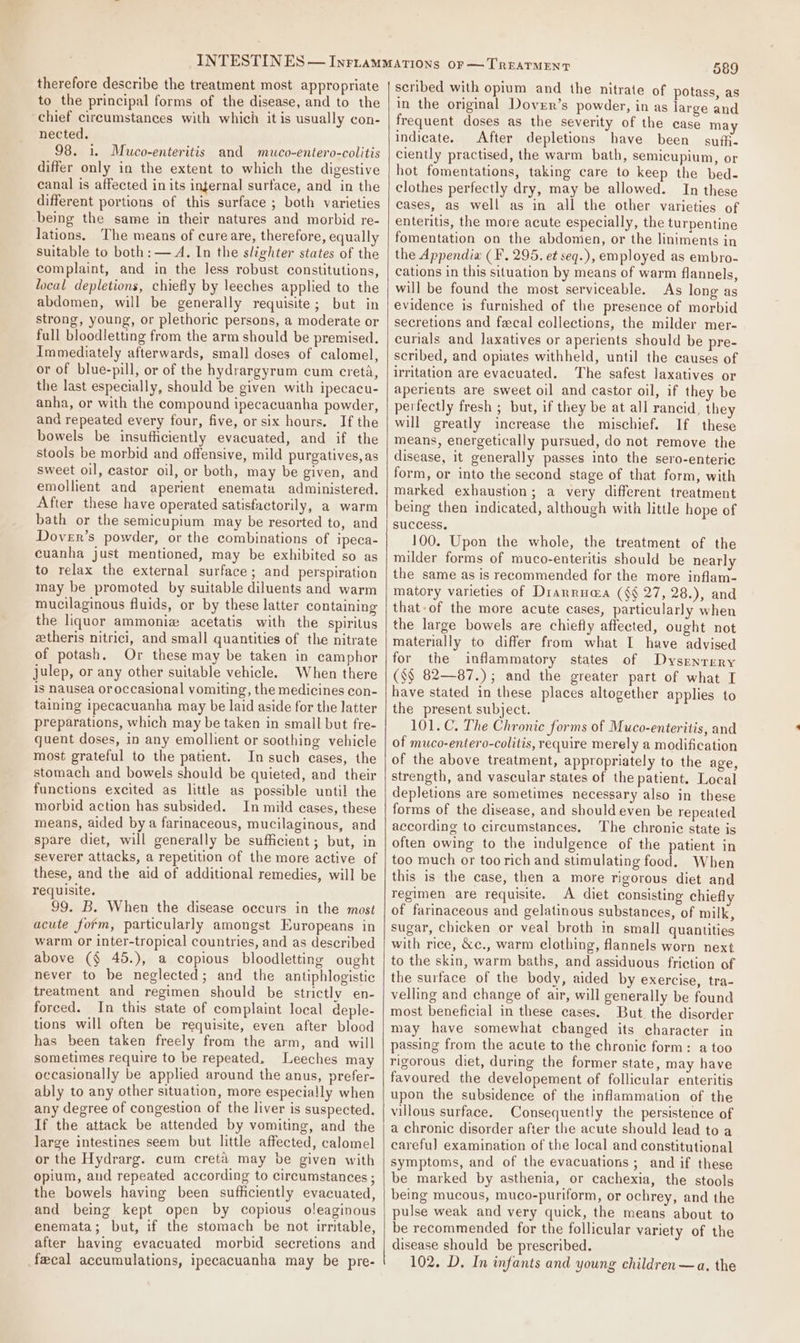 therefore describe the treatment most appropriate to the principal forms of the disease, and to the chief circumstances with which it is usually con- nected. 98. i. Muco-enteritis and muco-entero-colitis differ only in the extent to which the digestive canal is affected in its infernal surface, and in the different portions of this surface ; both varieties being the same in their natures and morbid re- lations, The means of cure are, therefore, equally suitable to both: — A. In the slighter states of the complaint, and in the Jess robust constitutions, local depletions, chiefly by leeches applied to the abdomen, will be generally requisite; but in strong, young, or plethoric persons, a moderate or full bloodletting from the arm should be premised. Immediately afterwards, small doses of calomel, or of blue-pill, or of the hydrargyrum cum creta, the last especially, should be given with ipecacu- anha, or with the compound ipecacuanha powder, and repeated every four, five, or six hours. If the bowels be insufhciently evacuated, and if the stools be morbid and offensive, mild purgatives, as sweet oil, castor oil, or both, may be given, and emollient and aperient enemata administered. After these have operated satisfactorily, a warm bath or the semicupium may be resorted to, and Dover’s powder, or the combinations of ipeca- cuanha just mentioned, may be exhibited so as to relax the external surface; and perspiration may be promoted by suitable diluents and warm mucilaginous fluids, or by these latter containing the liquor ammonizw acetatis with the spiritus eetheris nitrici, and small quantities of the nitrate of potash, Or these may be taken in camphor julep, or any other suitable vehicle. When there is nausea oroccasional vomiting, the medicines con- taining ipecacuanha may be laid aside for the latter preparations, which may be taken in small but fre- quent doses, in any emollient or soothing vehicle most grateful to the patient. In such cases, the stomach and bowels should be quieted, and their functions excited as little as possible until the morbid action has subsided. In mild eases, these means, aided by a farinaceous, mucilaginous, and spare diet, will generally be sufficient; but, in severer attacks, a repetition of the more active of these, and the aid of additional remedies, will be requisite. 99. B. When the disease occurs in the most acute form, particularly amongst Europeans in warm or inter-tropical countries, and as described above (§ 45.), a copious bloodletting ought never to be neglected; and the antiphlogistic treatment and regimen should be strictly en- forced. In this state of complaint local deple- tions will often be requisite, even after blood has been taken freely from the arm, and will sometimes require to be repeated, Leeches may occasionally be applied around the anus, prefer- ably to any other situation, more especially when any degree of congestion of the liver is suspected, If the attack be attended by vomiting, and the large intestines seem but little affected, calomel or the Hydrarg. cum creta may be given with opium, and repeated according to circumstances ; the bowels having been sufficiently evacuated, and being kept open by copious oleaginous enemata; but, if the stomach be not irritable, after having evacuated morbid secretions and fecal accumulations, ipecacuanha may be pre- 589 scribed with opium and the nitrate of potass, as in the original Dover’s powder, in as large and frequent doses as the severity of the case may indicate. After depletions have been suffi. ciently practised, the warm bath, semicupium, or hot fomentations, taking care to keep the bed- clothes perfectly dry, may be allowed. In these cases, as well as in all the other varieties of enteritis, the more acute especially, the turpentine fomentation on the abdonien, or the liniments in the Appendia (F., 295. et seq.), employed as embro- cations in this situation by means of warm flannels, will be found the most serviceable. As long as evidence is furnished of the presence of morbid secretions and fecal collections, the milder mer- curials and laxatives or aperients should be pre- scribed, and opiates withheld, until the causes of irritation are evacuated. The safest laxatives or aperients are sweet oil and castor oil, if they be perfectly fresh ; but, if they be at all rancid, they will greatly increase the mischief. If these means, energetically pursued, do not remove the disease, it generally passes into the sero-enterie form, or into the second stage of that form, with marked exhaustion; a very different treatment being then indicated, although with little hope of success. 100. Upon the whole, the treatment of the milder forms of muco-enteritis should be nearly the same as is recommended for the more inflam- matory varieties of Dranrua@a (§§ 27, 28.), and that-of the more acute cases, particularly when the large bowels are chiefly affected, ought not materially to differ from what I have advised for the inflammatory states of Dysrenrery ($$ 82—87.); and the greater part of what I have stated in these places altogether applies to the present subject. 101. C. The Chronic forms of Muco-enteritis, and of muco-entero-colitis, require merely a modification of the above treatment, appropriately to the age, strength, and vascular states of the patient. Local depletions are sometimes necessary also in these forms of the disease, and should even be repeated according to circumstances, The chronic state is often owing to the indulgence of the patient in too much or toorich and stimulating food. When this is the case, then a more rigorous diet and regimen are requisite. A diet consisting chiefly of farinaceous and gelatinous substances, of milk, sugar, chicken or veal broth in small quantities with rice, &amp;c., warm clothing, flannels worn next to the skin, warm baths, and assiduous friction of the surface of the body, aided by exercise, tra- velling and change of air, will generally be found most beneficial in these cases. But. the disorder may have somewhat changed its character in passing from the acute to the chronic form: a too rigorous diet, during the former state, may have favoured the developement of follicular enteritis upon the subsidence of the inflammation of the villous surface. Consequently the persistence of a chronic disorder after the acute should lead to a carefu] examination of the local and constitutional symptoms, and of the evacuations ; and if these be marked by asthenia, or cachexia, the stools being mucous, muco-puriform, or ochrey, and the pulse weak and very quick, the means about to be recommended for the follicular variety of the disease should be prescribed. 102. D, In infants and young children —a. the